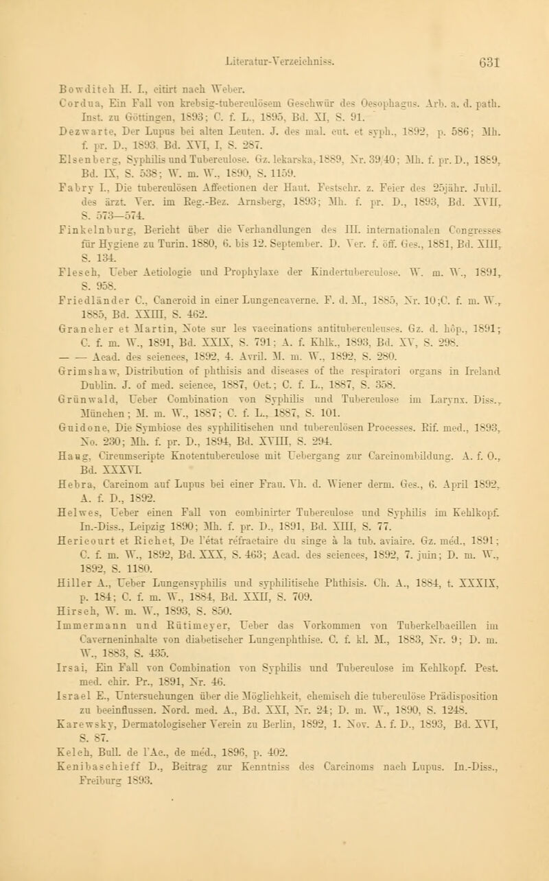 Bowditeh H. I., oitirt nach W 11a. Ein Fall von krebsig-tube so . -. Arb. a. d. path. Inst zu Göttingen, 1893; C. f. I... L895, Bd. XI. S. 91. Dezwarte, Der Lupus bei alten Leuten. J. des mal. cnt et syph., 1892, p. 586: Mb. f. pr. !>.. 1893 Bd. XVI. I. S. 287. Elsenberg, Syphilis nnd Tnbercnlose. Gz. lekarska, 1889, Nr. 39/40; Mh. f. pr. D., 1889, Bd. IX. S. 538; W. m. W., 1-'.. S. 1159. Fabry L, Die tnberenlösen Affectionen der Haut. Pestschr. z. Feier des 25jähr. Jnbil. des ärzt Ver. im Reg.-Bez. Arnsberg, 1893; Mh. f. pr. D., 1893, Bd. XVII, -. 573—574. Finkelnbnrg, Bericht ober die Verhandlangen Jos III. internationalen i für Hygiene zu Turin. 18a». 6. bis 12. September. D. \ er. f. ,: 381, Bd. XIIL S. 134. Fleseh, Ueber Aetiologie und Prophylaxe der Einderrnbercolose. W. m. W., 1891, S. 95S. Friedländer C. Cancroid in einer Lungeneaverne. F. d. M., 1>S'. Nr. 10;C. f. m. W., 1885, Bd. XXIH. S. 462. Graneher et Martin, Note sur les vaeeinations antitnbercnlenses. Gz. d. höp., 1891; C. f. m. \V., 1891, Bd. XXLX, S. 791: A. f. Khlk.. 1893. Bd. XV. S. 2 - Aead. des sciences, 1892, 4. Avril. M. m. W., 1892, S. 280. Grimshaw, Distribution of phthisis and diseases of the respiratori Organs in Ireland Dublin. J. of med. scienee, 1887, Oet; C. f. L.. 1887, S. 358. Grünwald, Ueber Combination von Syphilis und Tubereolose im Larynx. ii München; M. m. W., 1887; C. f. I... 1887, S. 101. Gnidone, Die Symbiose des syphilitischen und tnberenlösen Process -. Bit*, med., 1893, No. 230; Mh. f. pr. I).. 1894, Bd. XVIII. s. 294. Haxg. Circnmseripte Knotentubereulose mit Uebergang zur Careinombildung. A. f. 0., Bd. XXXVI. flebra, Careinom auf Lupus bei einer Frau. Vh. d. Wiener denn. Ges., •'.. April 1892, A. f. D., 1892. Helwr-. Ueber einen Fall von combinüt.r Tnbercnlose und Syphilis im Kehlkopf. In.-Diss., Leipzig 1890; Mh. f. pr. D., 1891, Bd. XTH, S. 77. Herieourt et Eichet, De l'etat refraetaire du singe a Ia tub. aviaire. Gz. med., 1891; C. f. m. W., 1892, Bd. XXX. S. 463; A:ad. des seienees, 1892, 7. jiün; D. m. W., 1892, s. 1180. Hiller A., Ueber Lungensyphilis und syphilitische Phthisis. Ch. A., 1884, t. XXXIX. p. 184; C. f. m. VF., 1884, Bd. XXII, S. 709. Hirsch, W. m. \V., 1893. S. 850. Immermann und Bütimeyer, Ueber das Vorkommen von Tuberkelbacillen iui Caverneninhalte von diabetischer Lungenphthise. C. f. kl. M., 1883, Nr. 9; I). m. W., 1883, S. 43;,. Irsai, Ein Fall von Combination von Syphilis und Tubereulose im Kehlkopf. Pest. med. ehir. Pr., 1891, Nr. 46. Israel E., Untersuchungen über die Möglichkeit, chemisch die tnbercnlose Prädisposition zu beeinflussen. Nord. med. A., Bd. XXI, Nr. 24; D. m. W., 1890, S. 1248. Karewsky, Dermatologiseher Verein zu Berlin, 1892, 1. Nov. A. f. D., 1893, Bd. XVI. S. -7.' KM eh. Bull, de FAc, de med., 1896, p. 402. Kenibaschielt D., Beitrag zur K'nntniss des Carcinoms nach Lupus. In.-Diss., Freibnrs 1893.