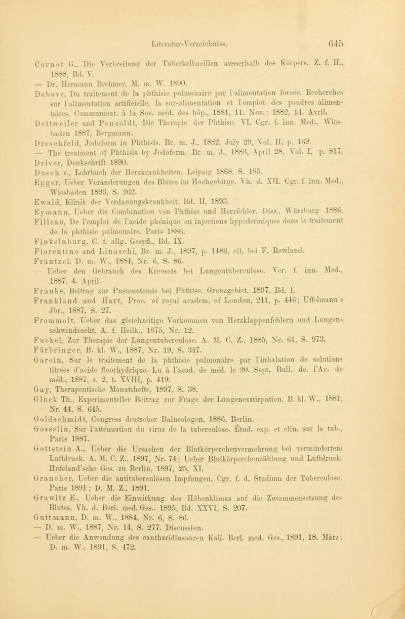 iet G., Die Verbreitung der Tuberkelbacillen ausserhalb des Körpers. Z. f. H., 388 !d.V. — Dr. Hermann Brehmer. U. m. W. 1-:'. Du traitement de la phthisie piümonaire par l'alimentation fbrcee. Recherch.es sur i'alimentation aröfleielle, la svir-alimentation et l'emploi des poudres alimen- taires. Commnnicat. ä la So.-, med. .1 - böp., 1881, 11. Nov.: 1882, 14. Avril. Dettweiler und Penzoldt, Die Therapie der Phthise. VI. Cgr. f. hin. Med., Wies- baden i^v7. Bergmann. • shfeld, Jodoform in Phthisis. Br. m. J., 1882, Jnly -2'.'. Vol. II, p. 169. — The treatment of Phthisis by Jodoform. Br. m. J., 1883, April 28, Vol. I. p. SIT. Driver, Denkschrift 1S90. - sh v„ Lehrbuch der Herzkrankheiten. Leipzig 1868. S. 185. Veränderungen des Blutes im Eochgebirge. Vh. d. XII. Cgr. f. inn. Med., sbaden 1893, S. 262. Ewald. Klinik der Verdanungskrankheit. Bd. II. 18! Eymann, I eber die Combination von Phthise und Herzfehler. Diss.. Würzburg 1886. Filleau. De l'emploi de l'acide phenique en injeetions hypodenniques dans le traitement de la phthisie pnlmonaire. Paris 1886. Pinkelnburg, C. f. allg. Gespfl., Bd. IX. Fiorentino and Linaschi, ßr. m. J-, 1897, p. 1486, eit. bei F. Rowland. Fräntzel. D. in. W., 1884, Nr. 6, S. 86. — Tel,er den Gebranch des Kreosots bei Lungentuberculose. Ver. f. inn. Med.. 1887, 4. April. Franke. Beitrag zur Pneumotomie Lei Phthise. Grenzgebiet 1897, Bd. I. Frankland and Hart, Proc. of royal academ. of London, 241, p. 446; Uffelinann's Jbr., 1887, S. 27. Frommolt, Ueber das gleichzeitige Vorkommen von Herzklappenfehlern und Lungen- schwindsucht. A. f. Heilk., 1875, Nr. 12. Puckel. Zur Therapie der Lungentuberculose. A. M. C. Z., 1885, Nr. 61, S. 973. Färbringer, B. kl. W., 1887, Nr. 19, S. 347. Garein, Sur le traitement de la phthisie pulmonaire par l'inhalation de Solutions titre'es d'aeide fluorhydrique. Lu ä l'acad. de med. le 20. Sept Bull. de. 1 Ae. de med.. 1887, s. 2, t. XVIII. p. 419. Gay, Therapeutische Monatshefte, 1897, S. 38. Glnek Th.. Experiment.Ihr Beitrag zur Fräse der Lungenexstirpation. B. kl. W., 1881, >~r. 44. S. 645. Goldschmidt, Congress deutscher Baineologen, 1886, Berlin. Gosselin, Sur l'attenuation du virus de la tubereulose. Etud. exp. et elin. sur la tu)... Paris 1887. Gottstein A., Ueber die Ursachen der Blutkörperchenvermehrung bei verminderten! Luftdruck. A. M. 0. Z.. 1897, Nr. 74; Ueber Blutkörperchenzählung und Luftdruck. Hufeland'sehe Ges. zu Berlin, 1897. 25, XI. Grancher, Ueber die antitubereulösen Impfungen. Cgr. f. d. Studium der Tubereulose. Paris 1891: D. M. Z., 1891. Grawitz E., Ueber die Einwirkung des Höhenklimas auf die Zusammensetzung des Blutes. Vh. d. Berl. med. Ges.. 1895, Bd. XXVI. S. 207. Gutt mann, D. m. W., 18S4, Nr. 6, S. 86. — D. m. W., 1887, Nr. 14, S. --'77. Diseussion. — Ueber die Anwendung des eantharidinsauren Kali. Berl. med. Ges., 1891, 18. März: D. m. W., 1891, S. 172.