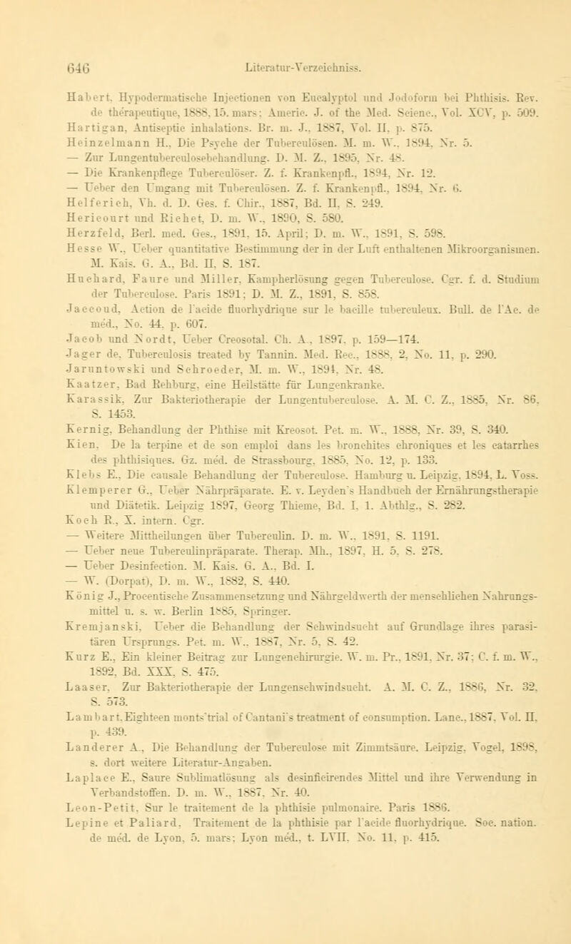 rt. Hypodermatische Injectionen \n Eucalyptol und Jodoform l-i Plitlüsis. II .. de the'rapeutique, 1888,15. mars; Americ. J. of the VI - -.-..Vol. XCV, p. 509. Hartigan, Antiseptie inhalations. Br. m. J., 1887, Vol. II. p. ST5. Heinzelmann IL. I>i.- Ps r Tuberculosen. M. in. VT., 1894, Nr. 5. Lungentuberculosebehandlung. 1». M. /.. - . 18. — Die Krankenpflege Tuberculöser. Z. f. Krankenpfl., 1894, Nr. 12. — Ueber den Umgang mit Tuberculosen. /.. f. Krankenpfl., ls:'4. Nr. 6. Helferich, Vh. d. D. t. I mr.. L887, Bd. 11. S. 249. Hericourt und Eichet, D. m. W.. 1890, 8. 580. Herzfeld, Berl. med. Ges., L891, 15. April; D. m. W., 1891, S. 598. - \\.. Ueber quantitative Bestimmung der in der Luft enthaltenen Mikroorganismen. M. Kais. G. A.. Bd. II. S. 187. Hnchard, Fanre und Miller. Kampherlösung gegen Tnbercnlose. C^r. f. d. Studium der Tubereulose. Paris 1891; D. M Z.. 1891, S. 858. Jaceoud, Action de lacide fluorhydrique sur le bacille rubereuleux. Bull, de l'A i., No. 14. p. 607. Jacob und Nordt, Ueber Creosotal. Ch. A. 1897. p. 159—174. Jager de, Tuberculosis treated by Tannin. Med. Bec., 1888, 2, No. 11, p. 290. Jaruntowski und Schroeder, M. m. W., 1891, Nr. -- Kaatzer, Bad Rehburg, eine H'-ilstätv für Lungenkranke. Karassik. Zur Bakteriotherapie der Lnngentnbereolose. A. M. C. Z.. 1885, Nr. S6. S. 1453. Kernig. Behandlung der Phthise uüt Kreosot Pet m. Vf., 1888, Nr. 39 - Kien. De la terpini I - n emploi dans les bronchites ehroniques et les eatarrhes des phthisiques. Gz. med. de Strassbourg. 1885, No. 12, p. 133. Klebs E., I)ie eansale Behandlung der Tnbercnlose. Hamburg u. Leipzig, 1894, L. Voss. Klemperer G., Ueber Nährpräparate. E. v. Leyden's Handbuch der Ernährungstherapie und Diätetik. Lei]., g 1897 s Bd. I, 1. Abflug., S. 282. Koch R. 5. intern. I s — Weitere Minheilungen über Tuberculin. D. m. W., 1891, 8. 1191. — Ueber neue Tubereulinpräparate. Therap. Mb,, 1897. H. 5, S. 278. — Ueber Desinfection. M. Kais. G. A.. Bd. I. — W. Porpat), D. m. VF., 1.882. S. 440. Konii' J.. Procentische Zusammensetzung und Nährgeldwerth der menschlichen Nahrungs- mittel u. s. w. Berlin 1*85. Spring Kremjanski, Ueber die Behandlung der Schwindsucht auf Grundlage ihres parasi- tären Ursprungs. Pet. m. VF., 1887, Nr. 5, 8. 42. Kurz E.. Ein kh-iner Beitrag zur Lungenchirurgie. W. in. Pr., 1891, Nr. 37: <'. f. m. VF., 1892, Bd. XXX. S. 47... Laaser, Zur Bakterietherapie der Lungenschwindsucht A. M. C. Z.. ls*i;. Nr. 32, S. 573. Lambart,Eighteen monts'trial of Cantanf s treatment of consumption. Lanc.,1887, Vol. H. ).. 439. Landerer A. Die Behandlung der Tubereulose mit Ziinmtsänre. Leipzig. Vogel. 1898, s. dort weitere Literatur-Angaben, ce E., Saure Sublimatlösung als desinficirendes Mittel und ihre Verwendung in Verbandstoffen. D. m. W., 18S7. Nr. 40. Leon-Petit. Sur le traitement de la phthisie pulmonaire. Paris 1886. Lepine et Paliard. Traitement de la phthisie par l'acide fluorhydrique. Soc. nation. de med. de Lyon. 5. mars; Lyon med., t. LVII. No. 11, p. 415.