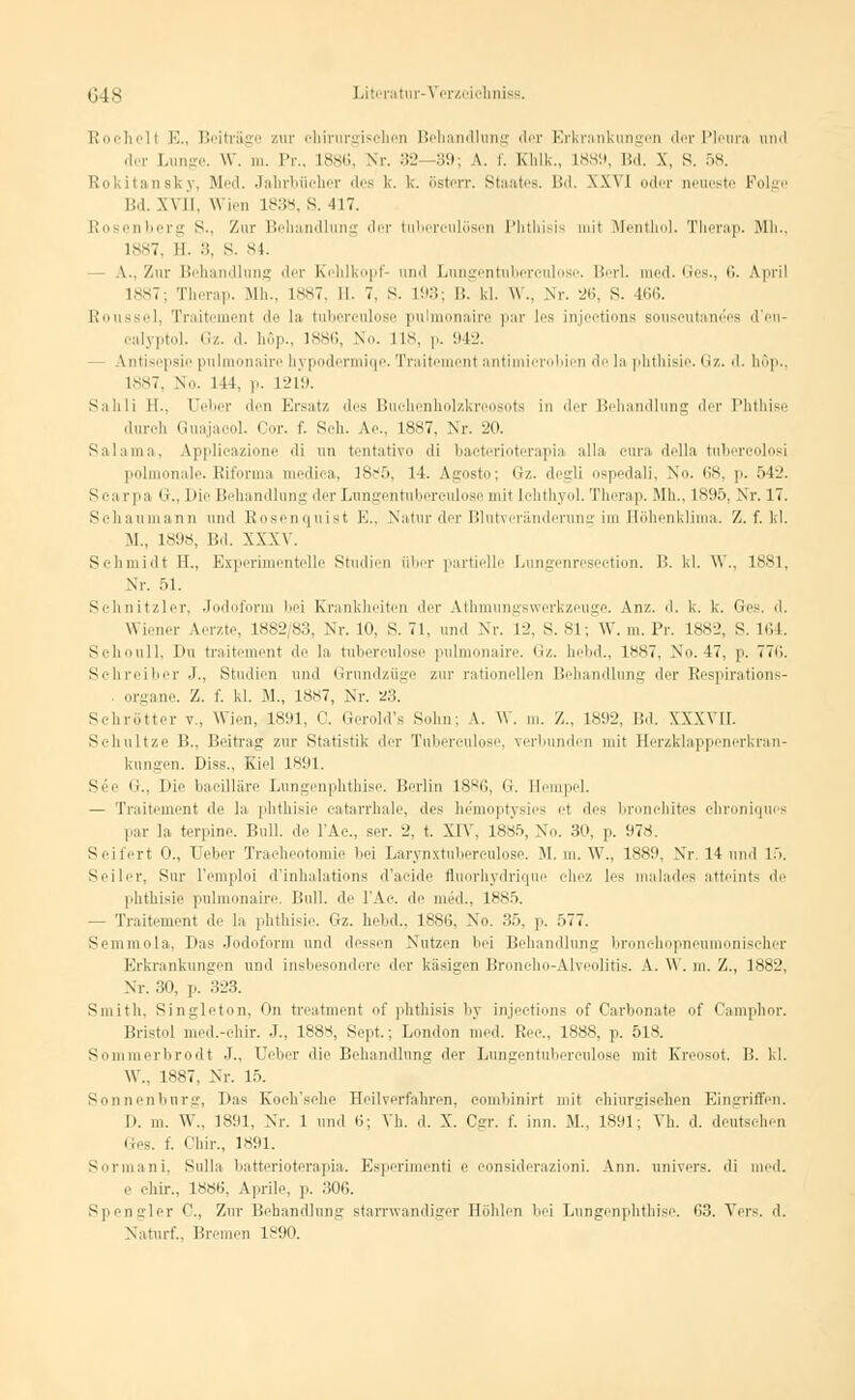 Rochell E., Beiträge zur chirurgischen Behandlung der Erkrankungen der Pleura und der Lunge. W. m. Pr., L886, Nr. 32 39; \. f. Khlk., 1889, Bd. X, 8. ,r>\ Rokitansky, Med. Jahrbücher des k. k. österr. Staates. Bd. XXVI oder neueste Folge Bd. \\ II. \\ ien 1838, S. 417. Rosenberg S., Zur Behandlung der tubereulösen Phthisis mit Menthol. Therap. Mh., 1887, II. •.. s. 84. A.. Zur Behandlung der Kehlkopf- und Lungentnbereulose. Berl. med. Ges., 6. &.pril 1887; Therap. Mh., 1887, II. 7. S. 193; B. kl. \\.. Nr. 26, S. 466. Riuisscl, Tniiti'iui'iit de la (uiicri-iilnsu pulmonaire par les injeetions souscutane'es 'l eu ealyptol. Gz. d. höp., 1886, No. 118, p. 942. - Antisepsie pulmonaire \<\ podermiqe. Traitement antimierobien de la phthisie. Gz. d. hop., 1887, No. 111, p. 1219. Sahli II.. üeber den Ersatz des Buchenholzkreosots in der Behandlung der Phthise durch Guajacol. Cur. f. Seh. Ae., 1887, Nr. 20. Salama, Applicazione di im tentativo di bacterioterapia alla cura della tubercolosi polmonale. Riforma i lica, 18^5, 14. Agosto; Gz. degli ospedali, No. 68, p. 542. Scarpa G., Die Behandlung der Lungentubereulose mit Ichthyol. Therap. Mh., 1895, Nr. 17. Sehaumann und Rosenquist E., Natur der Blutveränderung im Höhenklima. Z. f. kl. M., 1898, Bd. XXXV. Schmidt II., Experimentelle Studien über partielle Lungenresection. P>. kl. W., 1881, Nr. 51. Schnitzler, Jodoform bei Krankheiten der Athmungswerkzeuge. Anz. d. k. k. Ges. d. Wiener A.erzte, 1882/83, Nr. 10, S. 71, und Nr. L2, S. 81; W. m. Pr. 1882, S. 164. Schoull, Du traitement de la tuberculose ]■)iliin>n;tir-'. <</,. Iidul.. 1**7. No. 47, p. TT«'.. Schreiber J., Studien und Grundzüge zur rationellen Behandlung der Kespirations- organe. Z. f. kl. M., 1887, Nr. 23. Schnitter v., Wien. 1891, <'. Gerold's Sühn; A. W. m. /... 1892, Bd. XXXVII. Schnitze B., Beitrag zur Statistik der Tuberculose, verbunden mit Herzklappenerkran- kungen. Diss., Kiel 1891. See G., Die bacilläre Lungenphthise. Berlin 1886, G. Eempel. — Traitement de la phthisie eatarrhale, des hemoptysies et des bronchites chroniques par la terpine. Bull, de l'Ac, ser. 2, t. XIV, 1885, No. 30, p. 978. Seifert 0., I eber Tracheotomie bei Larynxtuberculose. M. m. W., 1889, Nr. 14 und 15. Seiler, Sur Pemploi d'inhalations d'aeide fluorhydrique chez les malades atteints de phthisie pulmonaire. Bull, de l'Ac. de med.. 1885. — Traitement de la phthisie. Gz. hebd., 1886, No. 35, p. f>77. Semmola, Das Jodoform und dessen Nutzen bei Behandlung bronchopneumonischer Erkrankungen und insbesondere der käsigen Broneho-Alveolitis. A. W. m. Z., 1882, Nr. 30, p. 323. Smith. Singleton, On treatment of phthisis by injeetions of Carbonate of Camphor. Bristol mcd.-chir. J., 1888, Sept.; London med. Rec, 1888, p. 518. Sommerbrodt J., üeber die Behandlung der Lungentuberculose mit Kreosot. B. kl. \V„ 1887. Nr. 15. So ii ui'nliur.ir, I'as Koeh'sehe Heilverfahren, comliinirt mit chiurgischen Eingriffen. D. in. W„ 1891, Nr. 1 und 6; Vh. d. X. Cgr. f. inn. M„ 1891; Vh. d. deutschen Ges. f. Chir., 1891. Sormani, Sulla batterioterapia. Esperimenti e considerazioni. Ann. univers. di med. e chir., 1886, Aprile, p. 306. Spengler C, Zur Behandlung starrwandiger Höhlen bei Lungenphthise. 63. Vers. d. Naturf., Bremen 1890.