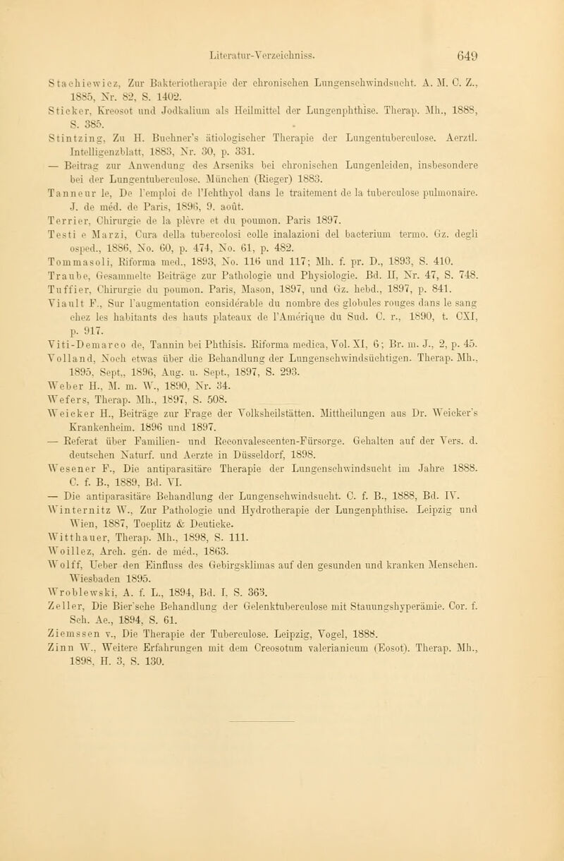 Staehiewiez, Zur Bakteriotherapie der chronischen Lungenschwindsucht. A.. M. 0. Z., is-:,. Nr. 82, S. 1402. Stii ker, Kreosot und Jodkalium als Heilmittel der Lungenplithise. Therap. Mh., 1888, S. 385 Stintzing, Zu 11. Buehner's ätiologischer Therapie der Lungentuberkulose. Aerztl. Intelligenzblatt, 1883, Nr. 30, p. 331. — Beitrag zur Anwendung des Arseniks bei chronischen Lungenleiden, insbesondere bei der Lungentuberculose. München (Rieger) 1883. Tanneur le, De l'emploi de l'Ichthyol dans le traitement de la tubereulose pulmonaire. d. de med. de Paris, 1896, 9. aoüt. Terrier, Chirurgie de la plevre et du poumon. Paris 1897. Testi e Marzi, Cura della tubereolosi eolle inalazioni del baeterium tenuo. Gz. degli osped., 1886, No. 60, p. 474, No. 61, p. 482. Tommasoli, Riforma med.. 1893, No. 116 und 117; Mh. f. pr. D., 1S93, S. 410. Traube, Gesammelte Beiträge zur Pathologie und Physiologie. Bd. II, Nr. 47, S. 748. Tuffier. Chirurgie du poumon. Paris. Mason, 1897, und Gz. hebd., 1897, p. 841. Vianit F., Sur l'augmentation considerable du nombre des globules rouges dans le sang chez les habitanta des hauts plateaux de l'Amerique du Sud. 0. r., 1890, t. GXI, p. 917. Viti-Demareo de, Tannin beiPhtbisis. Riforma mediea, Vol.XI, 6; Br. m. J., 2, p. 45. Yolland, Noch etwas über die Behandlung der Lungensehwindsüehtigen. Therap. Mh., 1895. Sept.. 1896, Aug. u. Sept., 1897, S. 293. Weber 11.. M. m. W., 1890, Nr. 34. Wefers, Therap. Mh., 1897, S. 508. Weicker H., Beiträge zur Frage der Volksheilstätten. Mittheilungen aus Dr. Weicker's Krankenheim. 1896 und 1897. — Referat über Familien- und Reconvaleseenten-Fürsorge. Gehalten auf der Vers. d. deutschen Naturf. und Aerzte in Düsseldorf, 1898. \\ esener F., Die antiparasitäre Therapie der Lungensehwindsueht im Jahre 1888. C. f. B., 1889, Bd. VI. — Die antiparasitäre Behandlung der Lungensehwindsueht. 0. f. B., 1888, Bd. IV. Winternitz W., Zur Pathologie und Hydrotherapie der Lungenphthise. Leipzig und Wien, 1887, Toeplitz & Deutieke. Witthauer, Therap. Mb., 1898, S. 111- Woillez, Areh. ge'n. de med., 1863. Wolff. Heber den Binfluss des Gebirgsklimas auf den gesunden und kranken Menschen. Wiesbaden 1895. Wroblewski, A. f. L., 1894, Bd. I. S. 363. Zeller, Die Bier'sehe Behandhins: der Gelenktubwcnlose mit Stauungshyperämie. Cor. f. Seh. Ae., 1894, S. 61. Ziemssen v., Die Therapie der Tubereulose. Leipzig, Vogel, 1888. Zinn W., Weitere Erfahrungen mit dem Creosotum valerianieum (Eosot). Therap. Mh., 1898. H. 3. S. 130.