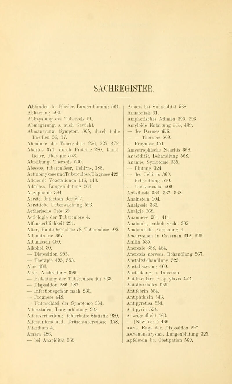 SACHREGISTER. Abbinden der Glieder, Lungenblutung 564. Abhärtung 500. Abkapslung des Tuberkels 51. Abmagerung, s. auch Gewicht. Abmagerung, Symptom 365, durch todte Bacillen 36, 37. Abnahme der Tuberculose 226, 227. 472. Abortus 374, durch Proteine 280, künst- licher, Therapie 573. Abreibung, Therapie 500. \i tuberculöser, Gehirn-, 188. ActmomykoseundTuberculose,Diagnose429. Adenoide Vegetationen 116, 143. Aderlass, Lungenblutung 561. Aegophonie 391. Aerzte, Infection der 227. Aerzüiche Oeberwachung 523. Aetherische Oele 32. ilogie der Tubereulose 4. Affensterblichkeit 291. After, Hauttuberculose 78, Tubereulose 105. Albuminurie 367. Albumosen 190. Alkohol 30. — Disposition 295. - Therapie 195, 553. Aloe 186. Alter. Ausbreitung 399. — Bedeutung der Tuberculose für 233. — Disposition 286, 287. — Infectionsgefahr nach 230. — Prognose 448. — Unterschied der Symptome 334. Altersstufen, Lungenblutung 322. Altersvertheilung, fehlerhafte Statistik 230. Altersunterschied, Drüsentnberculose 178. Alterthum 4. Amara 486. — bei Anaeidität 568. Amara bei Subacidität 568. Ammoniak 31. Amphorisches Athmen 390, 393. Amyloide Entartung 313. 439. des Darmes 436. Therapie 569. - Prognose 151. Amyotrophische Neuritis 368. Anaeidität, Behandlung 568. Anämie, Symptome 335. - Blutung 324. — des Gehirns 369. — Behandlung 570. - Todesursache 409. Anästhesie 333, 367, 368. Analflsteln 104 Analgesie 333. Analgie 368. Anamnese 281, 411. Anatomie, pathologische 302. Anatomische Forschung 4. Aneurysmen in Cavemen 312, 323. Anilin 535. Anorexie 358, 48 I. Anorexia nervosa. Behandlung 567. Anstaltsbehandlung 525. Anstaltszwang 460. Ansteckung, s. IntW-tion. Antibaeilläre Prophylaxis 452. Antidiarrhoica 569. Antifebrin 554. Antiphthisin 543. Antipyretiea 554. Antipyrin 554. Anzeigepflicht 460. — (New-York) 466. Aorta, Enge der, Disposition 297. Aortenaneurysma, Lnngenblutung 325. Apfelwein bei Obstipation 569.