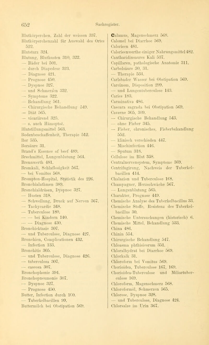 Blutkörperehen, Zahl der weissen 337. Blutkörperchenzahl für Auswahl des Orte 522. Blutsturz 324. Blutung, Bluthusten 310, 322. Bäder bei 501. — durch Diapedese 323. — Diagnose 421. — Prognose 450. I'\ spnoe 327. — und Schmerzen 332. — Symptome 322. — Behandlung 561. — Chirurgische Behandlung 549. — Diät 565. — vicariirend 325. — s. auch Hämoptoe. Blutstillungsmittel 563. Bodenbeschaffenheit, Therapie 512. Bor 535. Borsäure 31. Brand's Essence of beef 489. Brechmittel, Lungenblutung 564. Brennwerth 481. Bromkali, Schlaflosigkeit 567. — bei Vouiihis 568. Brompton-Hospital, Statistik des 226. Bronchialathmen 389. Bronchialdrüsen, Dyspnoe:' 327. — Husten 318. — Schwellung, Druck auf Nerven 367. — Tachycardie 348. — Tuberculose 180. bei Kindern 140. Diagnose 430. Bronchiektasie 307. — und Tubereulose, Diagnose 427. Bronchien, Complicationen 432. — Infection 133. Bronchitis 305. — und Tuberculose, Diagnose 426. — tuberculosa 307. — caseosa 307. Bronehophonie 394. Bronchopneumonie 307. — Dyspnoe 327. — Prognose 450. Butter, Infection durch ICO. — Tuberkelbacillen 99. Buttermilch bei Obstipation 569. Calamus, Magensehmerz 568. Calomel bei Diarrhoe 569. i alorieen 181. Calorieenwerthe einiger Nahrungsmittel 182. Gantharidinsaures Kali 537. Ciipilliiren, pathologische Anatomie 311. Carbolsäure 30, 31. — Therapie 534. Carlsbader Wasser bei Obstipation 569. Oareinom, Disposition 299. — und Lungentuberculose 113. Caries 183. Carminativa 486. Cascara sagrada bei Obstipation 569. Caverne 305. 309. — Chirurgische Behandlung 543. — ohne Fieber 345. — Fieber, chronisches. Fieberbehandlung 552. — klinisch verschieden 447. Misehinfection 116. — Sputum 318. Cellulose im Blut 338. Centralnervensystem, Symptome 369. Centrifugirung, Nachweis der Tuberkel- bacillen 414. Chalazion und Tuberculose 168. Champagner, Herzschwäche 567. — Lungenblutung 565. Charakter, Prognose 449. Chemische Analyse des Tuberkelbacillus 33. Chemische Stoffe, Besistenz des Tuberkel- bacillus 30. Chemische Untersuchungen (historisch) 6. Chemische Mittel, Behandlung 533. China 486. Chinin 554. Chirurgische Behandlung .>47. Chloasma phthisicorum 351. Chloralhydrat bei Diarrhoe 569. Chlorkalk 31. Chloroform bei Vomitus .>69. Chorioidea, Tuberculose 167, 161). (Ihorioidea-Tuberculose und Miliartuber- culose 169. Chloroform. Magensehmerz 568. Chloroformöl, Schmerzen 565. Chlorose, Dyspnoe 328. - und Tuberculose, Diagnose 424. Chlorsalze im Urin 367.