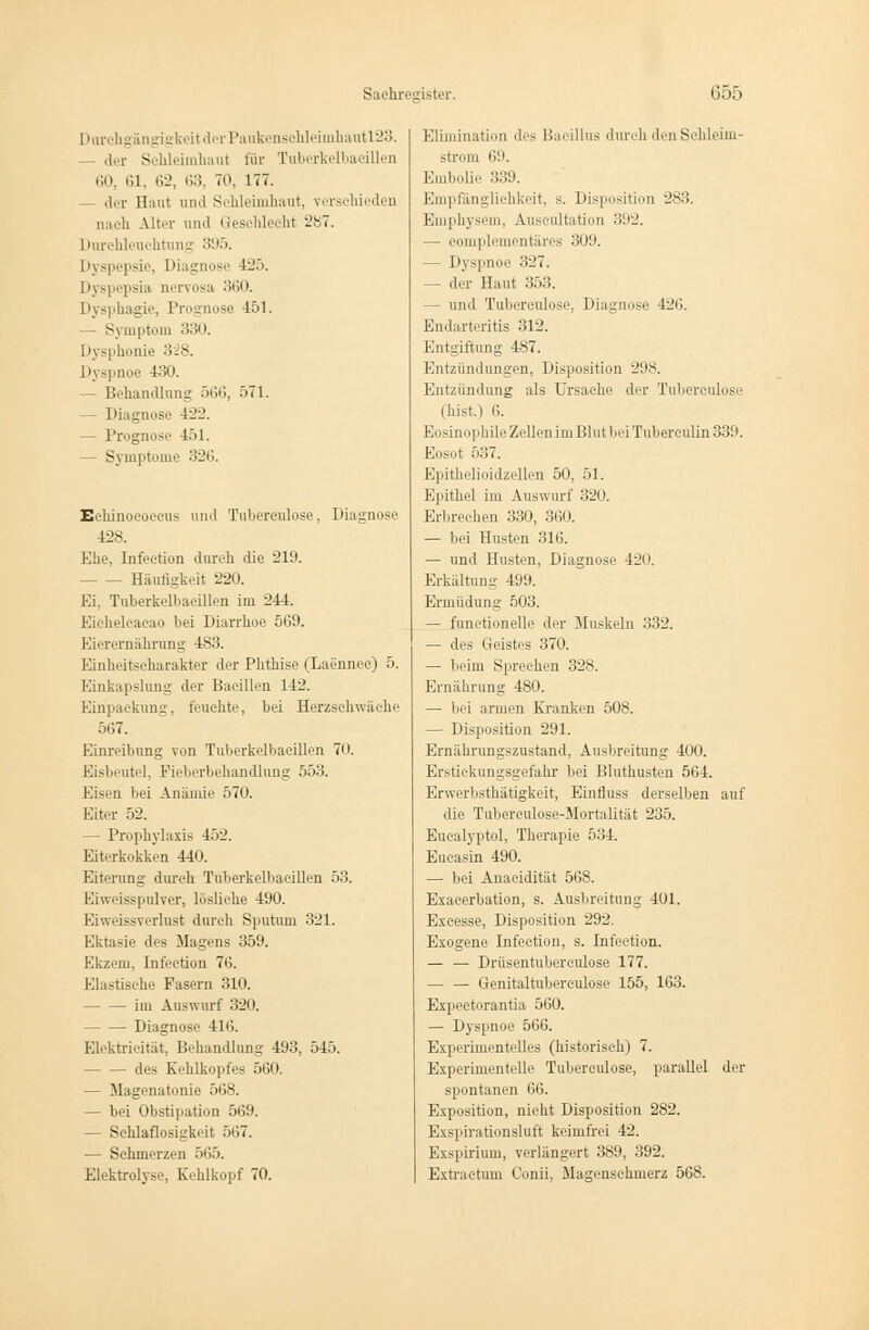 DorohgängigkeitderPaiikenseMeimhantl23. der Schleimhaut für Tuberkelbaoällen 60, 61, 62, 63, 70, 177. — der Haut und Schleimhaut, verschieden nach Alter und Geschlecht 287. Durchleuchtung 395. Dyspepsie, Diagnose 425. Dyspepsia nervosa 360. Dysphagie, Prognose 451. Symptom 330. ! lysphonie 328. Dyspnoe 430. - Behandlung 566, 571. Diagnose ±'22. - Prognose 451. — Symptome 326. Echinococcus und Tubercnlose, Diagnose 428. Ehe, Infeetion durch die 219. - Häufigkeit 220. Ei, Tuberkelbacillen im 244. Eieheleacao bei Diarrhoe 569. Eierernährung 483. Einheitscharakter der Phthise (Laenneo) 5. Einkapslung der Bacillen 142. Einpaekung, feuchte, bei Herzschwäche 567. Einreibung von Tuberkelbacillen 7n. Eisbeutel, Fieberbehandlung 553. l-^i-'ti bei Anämie .>70. Eiter 52. — Prophylaxis 452. Eiterkokken 440. Eiterung durch Tuberkelbacillen 53. Eiweisspulver, lösliehe 490. Eiweissverlust durch Sputum 321. Ektasie des Magens 359. Ekzem, Infeetion 76. Elastische Fasern 310. im Auswurf 320. Diagnose 41 ii. ELektrieität, Behandlung 493, 54). des Kehlkopfes 560. - Magenatonie 568. — bei Obstipation 569. - Schlaflosigkeit 567. — Sehmerzen 565. Elektrolyse, Kehlkopf 70. Elimination des Bacillus durch den Schleim- strom ii:*. Embolie 339. Empfänglichkeit, s. Disposition 283. Emphysem, Auscultation 392. — complementäres 309. — Dyspnoe 327. — der Haut 353. — und Tubereulose, Diagnose 426. Endarteritis 312. Entgiftung 487. Entzündungen, Disposition 298. Entzündung als Ursache der Tubereulose fhist.) ii. Eosinophile Zellen im Blut bei Tuberculin 339. Eosot 537. Epithelioidzellen 50, 51. Epithel im Auswurf 320. Erbrechen 330, 360. — bei Husten 316. — und Husten, Diagnose 420. Erkältung 499. Ermüdung 503. — functionelle der Muskeln 332. — des Geistes 370. — beim Sprechen 328. Ernährung 480. — bei armen Kranken 508. — Disposition 291. Ernährungszustand, Ausbreitung 400. Erstickungsgefahr bei Bluthusten 564. Erwerbsthäügkeit, Einfiuss derselben auf die Tubereulose-Mortalität 235. Eucalyptol, Therapie 534. Eucasin 490. — bei Anaeidität 568. Exacerbation, s. Ausbreitung 401. Excesse, Disposition 292. Exogene Infeetion, s. Infeetion. — — Drüsentuberculose 177. Genitaltnberculose 155, 163. Expeeti-antia 560. — Dyspnoe 566. Experimentelles (historisch) 7. Experimentelle Tubereulose, parallel der spontanen 66. Exposition, nicht Disposition 282. Exspirationsluft keimfrei 42. Exspirium, verlängert 389, 392. Extraetum Oonii, Magenschmerz 568.