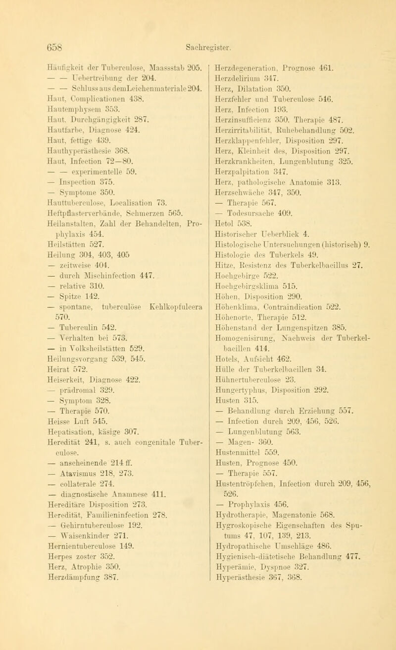 Häufigkeit der Tuberculose, Maassstab 205. — — Uebertreibung der 2<>4. — — S lilussausdemLeichenmateriale204. Haut. Coinplieationen 138. Hautemphysem 353. Haut. Durili. il 287. Hautfarbe, I liagnose 424. Haut, fettige 439. Hauthyperästhesie 368. Haut, Infection 72-80. — — experimentelle 59. — Inspeetion 375. — Symptome 350. Hauttuberculose, Loealisatioii 7:;. Heftpflasterverbände, Sehmerzen 565. Heilanstalten, Zahl der Behandelten, Pro- phylaxis 454. Heilstätten 527. Heilung 304, 403, 405 — zeitweise 404. — durch Mischinfection 447. — relative 310. — Spitze 142. — spontane, tuberculose Kehlkopfuleera 570. — Tuberculin 542. — Verhalten bei 573. — in Volksheilstätten 529. Heilungsvorgang 539. 545. Heirat 572. Hi 3i rkeit, Diagnose 422. — prädromal 329. — Symptom 328. — Therapie 570. Hi isse Luft 545. Hepatisation, käsige 307. Heredität 241, s. auch eongenitale Tuber- culose. — anseheinende 214 ff. — Atavismus 218, 273. — eollaterale 274. — diagnostische Anamnese 411. Hereditär'- Disposition 27.>. Heredität. Faniilieninfeetion 278. — Gehirntubereulose 192. — Waisenkinder 271. Hernientubereulose 149. Herpes zoster 352. Herz, Atrophie 350. Herzdämpfung 387. Herzdegeneration, Prognose 161. Herzdelirium ->17. Herz, Dilatation 350. Herzfehler und Tuberculose 546. Herz, Infection 193. Herzinsuffizienz 350. Therapie 487. Herzirritabilität, Ruhebehandlung 502. Herzklappenfehler, Disposition 2:17. Herz. Kleinheit des, Disposition 297. Herzkrankheiten, Lungenblutung 325. Hei 1 ■'! alpitation 347. Herz, pathologische Anatomie 313. Herzschwäche 347, 350. — Therapie 567. — Todesursache 409. Heti.l 538. Historischer üeberblick 4. Histologische Untersuchungen 1 historisch) 9. Histologie des Tuberkels 49. Hitze Resistenz des Tuberkelbacillus 27. Hochgebirge 522. Hochgebirgsklima 515. Höhen, Disposition 290. Höhenklima, Contraindication 522. orte, Therapie 512. Höhenstand der Lungenspitzen 385. Homogenisirung, Nachweis der Tubcrkel- bacillen 414. Hotels, bifsicht 462. Hülle der Tuberkelbaeillen 34. Hühnertuberculose 23. Hungertyphus, Disposition 292. Husten 315. — Behandlung durch Erziehung 557. — Infection durch 209, 156, 526. — Lungenblutung 563. — Magen- 360. Hustenmittel 559. Husten. Prognose 450. — Therapie 557. Hustentröpfchen, Infection durch 209, 156. 526. — Prophylaxis 456. Hydrotherapie, Magenatonie 568. Hygroskopische Eigenschaften des Spu- tums 47. 107, 139, 213. Hydropathische Umschläge 486. Hygienisch-diätetische Behandlung 477. Hyperämie, Dyspnoe 327. Hyperästhesie 367, 368.