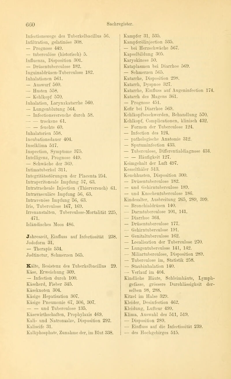 Infectionswegi des Tuberkelbacillus 56. Infiltration, gelatinöse 308. — ]' ! 19. — tuberculöse (historisch) 5. Influenza, Disposition 301. — Drüsentuberculose 182. [nguinaldrüsen-Tuberculose 182. Inhalationen 561. — Auswurf 560. — Husten 558. — Kehlkopf 570. Inhalation, Larynxkatarrhe 560. — Lungenblutung 564. — Infeetionsversuehe durch 58. trockene 61. - — feuchte 60. Inhalatorien 558. Incubationsdauer 404. Inselklinia 517. Inspection, Symptome 375. Intelligenz, Prognose 441'. — Schwäche der 369. Intüuatuberkel 311. Integritätsstörungen der Plaeenta 254. Intraperitoneale Impfung 57, 63. Intratracheale Injeetion (Thierversuch) 61. Intrayasculäre Impfung 56, 63. Intravenöse Impfung 56, 63. Iris, Tuberculöse 167, 169. Irrenanstalten. Tuberculose-Mortalität 225, 471. Isländisches Moos 486. Jahreszeit, Einfiuss auf Infeetiosität 238. Jodoform 31. — Therapie 534. Jodtinctur, Sehmerzen 565. Kälte, Resistenz des Tuberkelbacillus 29. Käse, Erweichung 309. — Infection durch 100. Käseherd, Fieber 345. Käseknoten 304. Käsige Hepatisation -'7. Käsige Pneumonie 67, 306, 307. — — und Tuberculöse 135. Käsewirthschaften, Prophylaxis 469. Kali- und Xatronsalze, Disposition 292. Kaliseife 31. Kampfer 31, 535. Kampferölinjection 535. — bei Herzschwäche 567. Kapselbildung 305. Karyokinese 50. Kataplasmcn bei Diarrhoe 569. — Schmerzen 565. Katarrhe. Disposition 298. Katarrh. Dj spnoe 327. Katarrh-', Einfiuss auf Augeninfeetion 174. Katarrh des Magens 361. — Prognose 451. Kefir bei Diarrhoe 569. Kehlkopfbeschwerden, Behandlung 570. Kohlkopf. Complicationen, klinisch 432. — Formen der Tuberculöse 124. — Infection des 124. — pathologische Anatomie 312. — Sputuminfection 433. — Tuberculöse, Differentialdiagnose 434. Häufigkeit 127. Keimgehalt der Luft 497. i älei 513. Keuchhusten, Disposition 300. — Drüsentuberculose 182. — und Gebirntuberculose 189. — und Knoehentuberculose 186. Kindesalter, Ausbreitung 265, 289, 399. — Bronehialdrüsen 140. — Darmtubercnlose 101, 141. — Diarrhoe 364. — Drüsentuberculose 177. — Gebirntuberculose 191. — Genitaltubereulose 162. — Loealisation der Tubereulose 270. — Lungentuberculose 141, 142. — Miliartubercülose, Disposition 289. — Tubereulose im, Statistik 258. — Staubinhalation 140. — Verlauf im 404. Kindliche Häute, Schleimhäute, Lymph- gefäss ssere Durchlässigkeit der- selben 98^ 288. Kitzel im Halse 329. Kleider, Desinfection 462. Kleidung, Luftcur 499. Klima, Auswahl des 511, 519. — Disposition 289. — Einfiuss auf die Infeetiosität 239.