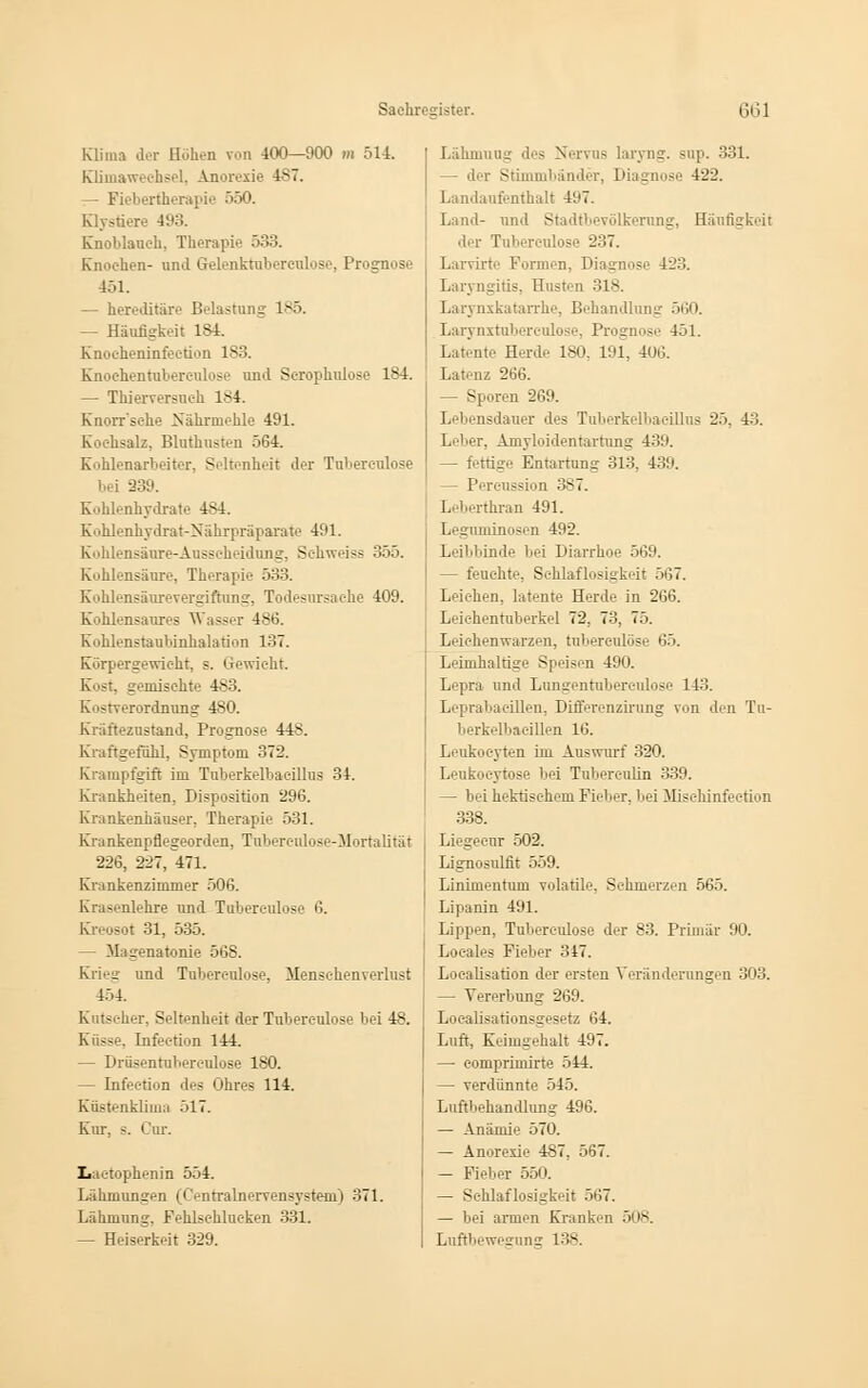 Klima der Höhen ron 400—900 m 514. rOimaweehsel, Anorexie 487. Fiebertherapie 550. Klystiere 493. Knoblauch, Therapie 533. Knochen- und Grelenktuberculose, Prognose 451. — hereditäre Belastung 185. - Häufigkeit 184. Knocheninfeetion 183. Knochentubereulose and Scrophulose 184. — Thierversuch 184. Knorr'sehe Nährmehle 491. Kochsalz, Bluthusten 564. Kohlenarbeiter, Seltenheit der Tuberculose bei 339. Kohlenhydrate 4M. Kohlenhydrat-Nährpräparate 491. Kohlensäure-Ausscheidung, Sehweiss 355. Kohlensäure, Therapie 533. Kohlensäurevergiftung, Todesursache 409. Kohlensaures Wasser 4S6. Kohlenstaubinhalation 137. Körpergewicht, s. Gewicht. Kost, gemischte 4*3. Iv'-tverordnung 480. Kräfteznstand, Prognose 448. Kraftgeföhl, Symptom 372. Krampfgift im Tuberkelbaeillus 34. Krankheiten, Disposition 296. Krankenhäuser, Therapie 531. Krankenpflegeorden, Tuberenlose-Mortalität 226, 227, «1. Krankenzimmer 506. Krasenlehre und Tubereulose 6. Kreosot 31, 535. — Magenatonie 568. Krieg und Tuberculose, Menschenverlust 454. Kutscher, Seltenheit der Tuberculose bei 48. Küsse. Infec-tion 144. — Drüsentubereulose 180. — Infec-tion des Ohres 114. Küstenklima 517. Kur, s. Cur. Laetophenin 554. Lähmungen (Centralnervensystero) 371. Lähmung, Fehlschlucken 331. — Heiserkeit 329. Lähmung - laryng. snp. 331. : Stimmbänder, Diagnose 422. Landaufenthalt 497. Land- und Stadtbevölkerung, Häufigkeit der T 237. Larvirte Formen, Diagnose 423. Laryngitis. Husten 318. Larynxkatarrhe, Behandlung 560. Larynxtuberculose, Prognose 451. Latente Herd.- 180, 191, 406. Latenz 266. — Sporen 269. Lebensdauer des Tuberkelbaeillus 25, 43. Leber, Amyloidentartung 439. fettige Entartung 313, 439. — Pereussion 387. Leherthran 491. Leguminosen 492. Leibbinde bei Diarrhoe 569. — feuchte, Schlaflosigkeit 567. Leichen, latente Herde in 266. Leichentuberkel 72. 7-'l. 75. Leichenwarzen, tuberculose 65. Leimhaltige Speisen 490. Lepra und Lungentubereulose 143. Leprabacillen, Differenzirung von den Tu- berkelbacillen 16. Leukocyten im Auswurf 320. Lenkocytose bei Tuberculin 339. — bei hektischem FielH-r. bei Mi-ehinfection 338. Liegecnr 502. Lignosulfit 559. Linimentum volatile, Schmerzen 565. Lipanin 491. Lippen, Tuberculose der 83. Primär 90. Loeales Fieber 317. Localisatiön der ersten Veränderungen 303. — Vererbung 269. Localisationsgesetz 64. Luft, Keimgehalt 497. — comprimirte 514. — verdünnte 545. Luftbehandlung 496. — Anämie 570. — Anorexie 487, 567. — Fieber 550. — Schlaflosigkeit 567. — bei armen Kranken 508. Luftbewegung 138.