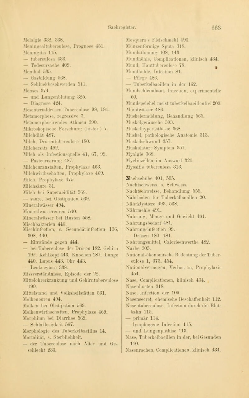 Melalgie 332, 36S Meningealtuberculose, Prognose 151. Meningitis 115. — tnberculosa 436. — Todesursache 409. Menthol 535. — Gasbildung 568. — Schluckbeschwerden 511. Menses :;7-i. — und Lungenblutnng 325. — Diagnose 424. Mesenterialdrüsen-Tul.ereu] • ■■- lsi. Metamorphose, regressive 7. Metamorphosirendes Athinen 390 Mikroskopische Forschung i hi-~t>>r.) 7. Milchdiät 4-7. Milch, Dräsentuberculose 180. Milehersatz 492. Milch als [nfectionsquelle 41, 67, 99. — Pasteurisirung 4>7. Milchcuranstalten, Prophylaxe 463. Milchwirtschaften, Prophylaxe 4(59. Milch, Prophylaxe 475. Milchsäure 31. Milch bei Superacidität 568 — saure, ''i < Ibstipation 5 Mineralwässer 494. Mineralwassercuren 540. Mineralwässer l'i Husten 558. Mischbakterien 440. Mischinfection, s. Seeundärinfection 136, 308, 440. — KinwänJ.' gegen 444. — bei Tubereulose der Drüsen 1S2. Gehirn 192. Kehlkopf 443. Knochen 187. Lunge 440. Lupus 443. Ohr 443. — Leukoeytose 338. Missverständnisse, Episode der 22. Mittelohrerkranknng und Gehirntuberculose 190. Mittelstand und Volksheilstätten 531. Molkencuren 4:4. Molken bei Obstipation 569. Molkenwirthschaften, Prophylaxe 469. Morphium bei Diarrhoe 569. — Schlaflosigkeit 567. Morphologie des Tuberkelbacillus 14. Mortalität, s. Sterblichkeit — der Tubercnlose nach Alter und Ge- schlecht 233. Mosquera's Fleischmehl 490. Münzenförmige Sputa 318. Mundathmung 108, 14... Ihöhle, Complicationen, klinisch 434. Mund. Hauttuberculose 78. t Mundhöhle, lnfeetion 8L — Pflege 486. - Tuberkelbacillen in der 162. Mundschleimhaut, Infeetion, experimentelle 60. Mundspeichel meist tuberkelbaeillenfrei 209. Mundwäss c 486. Muskelermüdung, Behandlung 565. Muskelgeräusche 393. Muskelhyperästhesie 368. Muskel, pathologische Anatomie 313. Muskelschwund .'157. Muskulatur. Symptom 357. Myalgie 368. Myelinzellen im Auswurf 320. Myositis tubereulosa 313. Hachschübe 401. 505. Nachtschweiss, 9. Schweiss. Nachtschweisse, Behandlung 555. Nährböden für Tuberkelbacillen 20. Nährklystiere 493. 568. Nährmehle 491. Nahrung. Menge und Gewirkt 481. Nahrungsbedarf 4SI. Nahrungsinfeetion 99. — Drüsen 180, 181. Nahrungsmittel, Calorieenwerthe 182. Narbe 305. National-ökonomische Bedeutung der Tuber- culose 1, 373. 454. \ itionalvermögen, Verlust an, Prophylaxis 454. Complicationen, klinisch i'-'A. Nasenhusten 318. Nase, Lnfeetion der 109. Nasensecret, ehemische Beschaffenheit 112. Nasentuberculose, ünfection durch die Blut- l.ahn 115. — primär 114. — lymphogene lnfeetion 115. — und Lungenphthise 113. Nase, Tuberkelbacillen in der, bei Gesunden 110. Nasenrachen, Complicationen, klinisch 434.