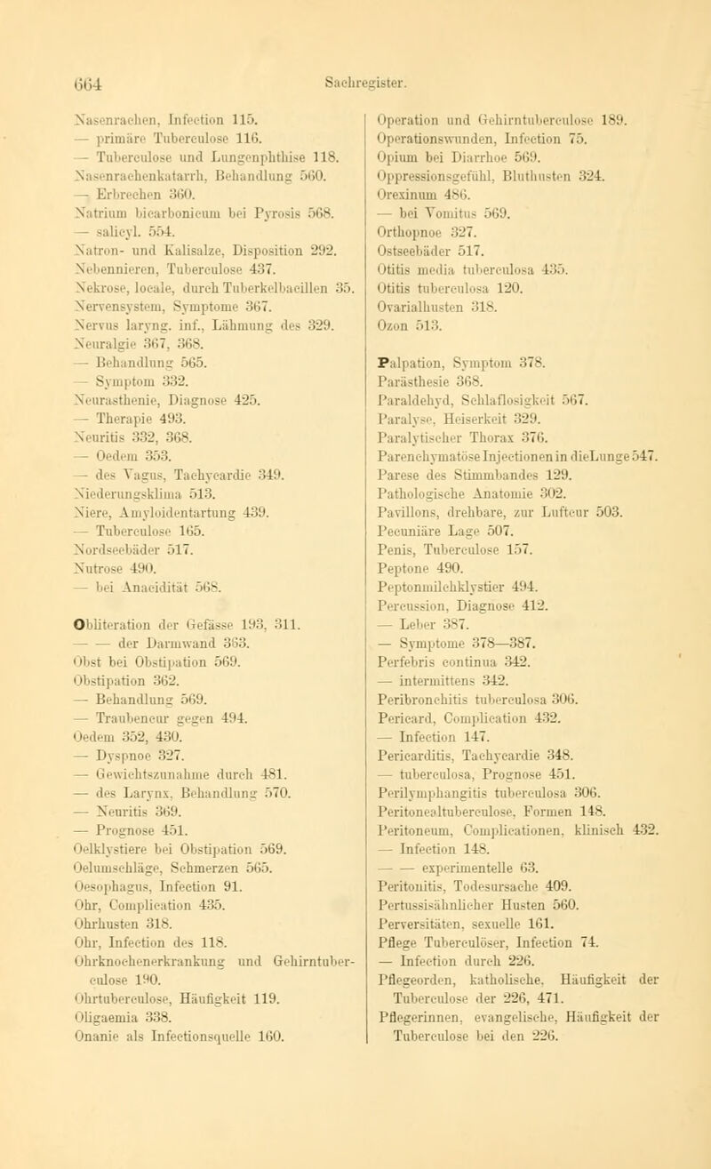 Nasenra* In 'i [nfei tion 11'. - primäre Tubereulose 116. - Tuberculose und Lungenphthise 118. Nasenrachenkatarrh, Behandlung 560. - Erbrechen 360. \.iiriiiiii bicarbonicum bei Pyrosis 568. - galicyl. 554. Satron- und Kalisalze, Disposition 292. Nebennieren, Tubereulose 437. Nekrose, loeale, durch Tuberkelbaeillen 35. Nervensystem, Symptome 367. Nervus laryng. int'.. Lähmung des 329. Neuralgie 367, 368. Behandlung 565. ptom 332. Neurasthenie, Diagnose 425. — Therapie 493. Neuritis 332, 368. — Oedem 353. - des \ agus Tachycardie 349. Niederungsklima 513. Niere, Amyloidentartung 4:;:'. — Tubereulose 165. Nordseebäder 517. Nutrose I1.«'. - bei Anacidität 568. Obliteration der Gefässe 193, 311. der Darmwand 363. | tbst bei Obstipation 569. Obstipation 362. — Behandlung 569. — Tranbencur gegen 494. Oedem 352, 430. — Dj spnoe 327. - Gewichtszunahme durch 481. — des Larynx, Behandlung 570. — Neuritis 369. — Prognose 151. Oelklystiere bei Obstipation 569. Oelumschläge, Schmerzen 565. 1 lesophagus, Infection 91. Ohr, Complication 435. Ohrhusten 318. Ohr, Infection .1.- 118. Ohrknoehenerkrankung und Grehirntuber- eulose 190. Ohrtuberculose, Häufigkeit 119. Oligaemia 338. Onanie als Infeetionsquelle 160. Operation und Gehirntuberculose 189. Operationswunden, Infection 75. Opium bei Diarrhoe 569. i ippressionsgefühl, Bluthusten 324. i irexinum 486. - bei Vomitus 569. Orthopnoe 327. Ostseebäder 517. Otitis media tubereulosa 135. i ititis tubereulosa 120. Ovarialhusten 318. Ozon 513. Palpation - . nptom 378. Parästhesie 368. Paraldehyd, Schlaflosigkeil 567. Paralyse, Seiserkeit 329. Paralytischer Thorax 376. Parenchymatöse Lijectionen in dieLunge 547. • des Stimmbandes 129. Pathologische Anatomie 302. Pavillons, drehbare, zur Luftcur 503. Pecuniäre Lage 507. Penis, Tuberculose 157. Peptone 490. Peptonmilchklystier 494. äsion, Diagnose 412. — Leber 387. — Symptome 378—387. Perfebris eontinua 342. — intermittens 312. Peribronehitis tubereulosa 306. Pericard, Complication 132. — Infection 147. Pericarditis, Tachycar.lie 34s. — tubereulosa, Prognose 151. Perilymphangitis tubereulosa 306. Peritonealtuberculose, Können 148. Peritoneum, Complicationen, klinisch 432. - Infection 148. experimentelle 63. Peritonitis. Todesursache 409. Pertussisähnlicher Husten 560. Perversitäten, sexuelle 161. Pflege Tubereulöser, Infection 74. — Infection durch 226. Pflegeorden, katholische, Häufigkeit der Tuberculose .1er 226, 471. Pflegerinnen, evangelische, Häufigkeit der Tubereulose bei den 226.