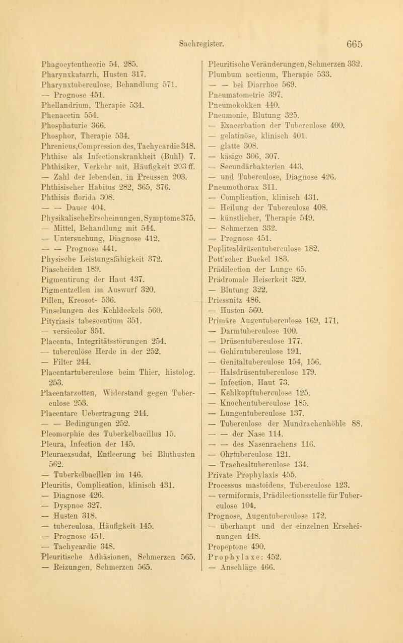 Phagocytentheorie 54. 885 Pharynxkatarrh, Hosten 317. Pharynxtuberculose, Behandlung 571. — Prognose 451. landrium, Therapie 534. Phenacetin 554. Phosphaturie 366. Phosphor, Therapie 534. Phreniens,Oompression des,Tacb.ycardie348. Phthise als Infectionskrankheit (Buhl) 7. Phthisiker. Verkehr mit, Häufigkeit 203 ff. — Zahl der lebenden, in Preussen 203. Phtbisischer Habitus 282, 365, 376. Phthisis florida 308. Dauer 404. PhysikalischeEh-scheinungen, Symptome 375. — Mittel, Behandlung mit 544. — Intersuchung, Diagnose 412. — — Prognose 44:1. Physische Leistungsfähigkeit 372. Piascheiden 189. Pigtuentirung der Haut 437. Pigmentzellen im Auswurf 320. Pillen, Kreosot- 536. Pinselungen des Kehldeckels 560. Pityriasis tabeäcentium 351. — versicolor 351. Plaeenta, Integritätsstörungen 254. — tuberculose Herde in der 252. — Filter 244. Placentartuberculose beim Thier. histolog. 253. Placentarzotten, Widerstand gegen Tuber- eulose 253. Plaeentare Oebertragung 244. — — Bedingungen 252. Pleomorphie des Tuberkelbaeillus 15. Pleura. Infeetion der 145. Pleuraexsudat, Entleerung bei Bluthusten 562. — Tuberkelbaeillen im 146. Pleuritis, Gomplieation, klinisch 431. — Diagnose 426. — Dyspnoe 327. — Husten 318. — tuberculosa, Häufigkeit 145. — Prognose 451. — Taehyeardie 348. Pleuritisehe Adhäsionen, Schmerzen 565. — Reizungen. Sehmerzen 565. Pleuritisehe Veränderungen,Schmerzen 332. Plumbum aeeticuui, Therapie 533. — — bei Diarrhoe 569. Pneumatonirtrii- 397. Pneumokokk-II 440. Pneumonie, Blutung 325. — Exacerbation der Tuberculose btinöse, klinisch 401. — glatte 308. — käsige 306, 307. — Secundärbakterien 44.'!. — und Tuberculose, Diagnose 426. Pneumothorax 311. — Gomplieation, klinisch 431. — Heilung der Tuberculose 408. — künstlicher, Therapie 549. — Sehmerzen 332. — Prognose 451. Poplitealdrüsentuberculose 182. Pott'seher Buckel 183. Prädilection der Lunge 65. Prodromale Heiserkeit 329. — Blutung 322. Priessnitz 486. — Husten 560. Primäre Augentuberculose 169, 171. — Danntuberculose 100. — Drüsentubereulose 177. — Gehirntuberculose 191. — Genitalruberculose 154, 156. — Halsdrüsentubereulose 179. — Infeetion, Haut 73. — Kehlkopftubereulose 125. — Knoehentubereulose 185. — Lungentuberculose 137. — Tuberculose der Mundrachenhöhle 88. der Nase 114. — — des Xasenraehens 116. — Ohrrubereulose 121. — Traehealtuberculose 134. Private Prophylaxis 455. Processus mastoideus, Tubereulose 123. — vermiformis, Prädilectionsstelle für Tuber- culose 104. Prognose, Augentuberculose 172. — überhaupt und der einzelnen Erschei- nungen 448. Propeptone 490. Prophylaxe: 452. — Anschläge 466.