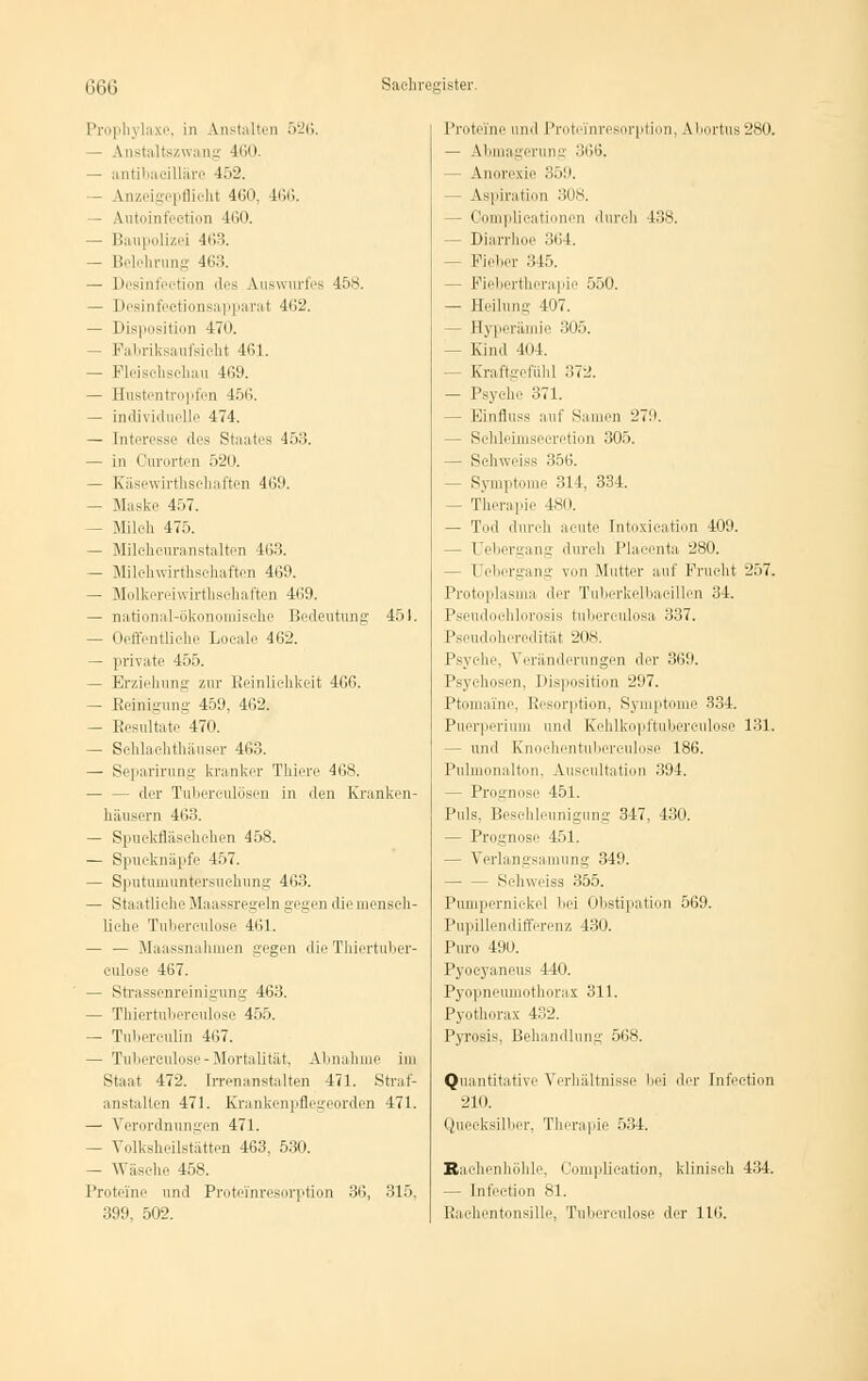 m\ Saehregi itei I'i oph i laxe, in Anstalten 526. — Anstaltszwang 160 — antibaeilläre 452. — Anzeigepflicht 4(!0. 466. — Autoinfection 4(>0. — Baupolizei 4(>3. — Belehrung 463. — Desinfeetion des Auswurfes 458. — Desinfeetionsapparat 462. — Disposition 470. — Fabriksaufsicht 461. — Pleisehsehau 469. — Hustentropfen 456. — individuelle 474. — Interesse des Staates 453. — in Ourorten 520. — Käsewirthsehaften 469. — Maske 457. — Milch 475. — Mileheuranstalten 463. — Milehwirthsehaften 469. — Molkereiwirthschaften 469. — national-ökonomische Bedeutung 451. — Oeffentliche Loeale 462. — private 455. — Erziehung zur Reinlichkeit 466. — Reinigung 459, 462. — Resultate 470. — Schlachthäuser 463. — Separirung kranker Thiere 468. der Tuberculosen in den Kranken- häusern 463. — Spuckfläschchen 458. — Spucknäpfe 457. — Sputumuntersiichung 463. — Staatliche Maassregeln gegen dieniensch- liche Tubereulose 461. — — Maassnahmen gegen die Thiertuber- culose 467. — Strassenreinigung 463. — Thiertuberculose 455. — Tubereulin 467. — Tuberculose-Mortalität, Abnahme im Staat 472. Irrenanstalten 471. Straf- anstalten 471. Erankenpflegeorden 471. — Verordnungen 471. - Volksheilstätten 463, 530. — Wäsche 458. Proteine und Proteinresorption 36, 315, 399, 502. Proteine und Protei'nresorption, Abortus 280. — Abmagerung 366. — Anorexie 359. ■ Aspiration 308, — Oomplicationen durch 438. - Diarrhoe ,'!(I4. — Fieber 345. - Fiebertherapie 550. — Eeilung 407. Hyperämie 305. - Kind 4(14. - Kraftgefühl 372. — Psyche 371. - Einfluss auf Samen 279. - Sehleimsecretion 305. — Sehweiss 356. - Symptome 314, 334. — Therapie 4SI». — Tod durch acute Intoxication 409. - Uebergang durch Placenta 280. - Uebergang von Mutter auf Frucht 257. Protoplasma der Tuberkelbacillen 34. Pseudochlorosis tuberculosa 337. Pseudoheredität 208. Psyche, Veränderungen der 369. Psychosen, Disposition 297. Ptomaine, Resorption, Symptome 334. Puerperium und Kehlkopftubereulose 131. - und Knochen tuberculose 186. Pulmonalton, Auscultation 394. — Prognose 451. Puls, Beschleunigung 347, 430. - Prognose 451. — Verlangsamung 349. — — Sehweiss 355. Pumpernickel bei Obstipation 569. Pupillendifferenz 430. Puro 490. Pyocyaneus 440. Pyopneumothorax 311. Pyothorax 432. Pyrosis, Behandlung 568. Quantitative Verhältnisse bei der Infection 210. Quecksilber, Therapie 534. Raehenhöhle, Oomplication, klinisch 434. — Infection 81. Raehentonsille, Tuberculose der 116.