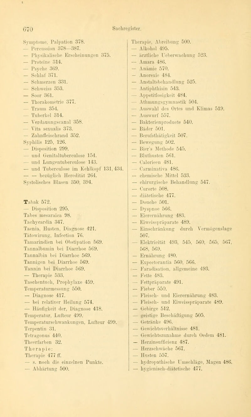 S\ mptome, Palpation 378. — Percnssion 378—387. — Physikalisehe Erscheinungen 375. — Proteine 814. — Psyehe 369. — Schlaf 371. — Schmerzen 331. — St-Iiweiss 353. — S,mr 361. — Thorali itrie 377. - Traum 354. Tuberkel 314. — Verdauungseanal 358. - Vita sexualis 373. - Zahnfleischrand 352. Syphilis 125, 126. — Disposition 299. — und Genitaltuberculose 154. - und Lungentuberculose 143. — und Tubereulose im Kehlkopf 131. 434. — — bezüglich Heredität 264. Systolisches Blasen 350, 394. Tabak 572. — Disposition 295. Tabes mesaraica 98. Tachycardia 347. Taenia. Husten. Diagnose 421. Tätowirung, Infeetion 76. Tamarrndien bei Obstipation 569. Tannalbumin bei Diarrhoe 569. Tannalbin bei Diarrhoe 569. Tannigen bei Diarrhoe 569. Tannin bei Diarrhoe 569. — Therapie 533. Taschentuch, Prophylaxe 459. Temperaturmessung 550. — Diagnose 417. — bei relativer Heilung 574. — Häufigkeit der. Diagnose 418. Temperatur. Lnftcur 499. Temperatnrschwankungen, Lnftcur 499. Terpentin 31. Tetrafron us 440. Theerfarben 32. Therapie: Therapie 477 ff. — s. noch die einzelnen Punkte. — Abhärtung 500. Therapie, Abreibung 500. — Alkohol 4:iö. — ärztliche Ueberwachung 523. — Amara 486. — Anämie 570. — Anorexie 484. — Anstaltsbehandlung 525. - Antiphthisin 543. - Appetitlosigkeit 484. - Athmungsgymnastik 504. — Auswahl des Ortes und Klimas 519. — Auswurf 557. — Bakterienproduete 540. — Bäder 501. - Berufsthätigkeit 507. — Bewegung 502. — Bier's Methode 545. — Bluthusten 561. — Calorieen 481. - Carminativa 486. — chemische Mittel 533. — chirurgische Behandlung 547. — Curorte 508. — diätetische 477. — Douehe 501. — Dyspnoe 566. — Eierernährung 483. — Eiweisspräparate 489. — Einschränkung durch Vermögenslage 507. Elektricität 493, 545. 560. 565, 567, 568, 569. — Ernährung' 480. — Expectorantia 560. 566. — Paradisation, allgemeine 493. — Fette 483. - Fettpräparate 491. — Fiel.er 550. — Fleiseh- und Eierernährung 483. — Fleiseh- und Eiweisspräparate 489. — Gebirge 512. — geistige Beschäftigung 505. Getränke 496. — Gewichtsverhältnisse 481. — Gewichtszunahme dureh Oedem 481. — Herzinsuffizienz 487. — Herzschwäche 567. — Husten 557. — hydropathische Umsehläge, Magen 486. — hygienisch-diätetische 477.