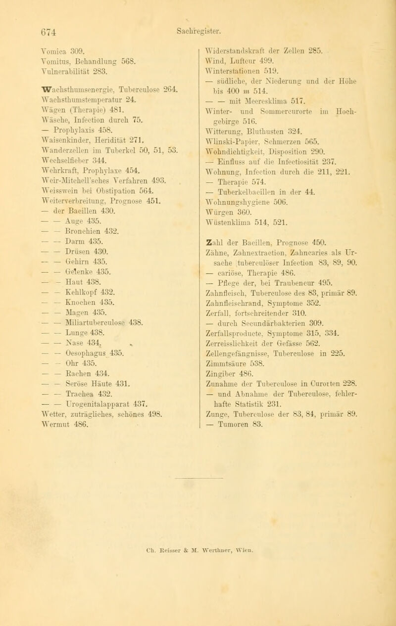 Vomics 309. Vomitus, Behandlang Vulnerabilität 283. 568. WachsthuN I ise 264. Waehsthomstemperatar 24. \\ ägen (Therapie) 4SI. \\ äsche, [nfeetion durch 75. — Prophylaxis 458. Waisenkinder, Ileridität 271. Wanderzellen im Tuberkel 50, 51, 53. Wechselfieber ..44. Wehrkraft, Prophylaxe 454. Weir-MitcheU'sches Verfahren 493. Weisswein bei Obstipation 564. Weiterverbreitung, Prognose 451. — der Bacillen — — Auge 435. — — Bronchien 132. — Darm 435. Drüsen 430. — — Gehirn 435. — — Gelenke 435. - Haut 438. Kehlkopf 432. — — Knochen 435. — — Magen 435. — — Miliartubereulos 438. — — Lunge 438. Nase 434. — — Oesophagus 435. — Ohr 435. — — Bachen 434. — _ Seröse Haute 431. Trachea 432. — — Urogenitalapparat 437. \\ etter, zuträgliches, schönes 408. Wermut 486. Widerstandskraft .in- Zellen 285. Wm.l. Lufteur 199. \\ interStationen 51'.'. — südliehe, der Niederung und der Höhe bis 400 m 514. — — mit Meeresklima 517. Sommercurorte im Hoeh- 516. Witterung. Bluthusten 324. Wlinski-Papier, Schmerzen ■',.>. Wohndichtigkeit, Disposition 290. — Einfluss auf die Infeetiosität 237. Wohnung, [nfeetion durch die 211. 221. — Therapie 574. — Tuberkelbaeillen in der 44 Wohnungshj giene 506. Würgen 360. Wüstenklima 514. 521. Zahl der Bacillen, Prognose 450. Zahne, Zahnextraction, Zahnearies als Ur- sache tui [nfeetion 83^ 89, 90. — c-ariöse. Therapie 486. — Pflege der, bei Traubencur 495. Zahnfleisch, Tubereulose des 83, primär 89. Zahnfleischrand. Symptome 352. Zerfall, fortschreitender 310. — durch Secundärbakterien 309. Zerfallsproducte, Symptome 315. 334. Zerreissliehkeit der Gefässe 562. Zellengefängnisse, Tubereulose in 225. Zimmtsäure 538. Zingiber 486. Zunahme der Tubereulose in Cororten 228. — und Abnahm.' der Tnberculose, fehler- hafte Statistik 231. Zunge, Tul der 83. 84. primär 89. — Tumoren 83. Ch. Keiner & M. Werthuer, Wim.