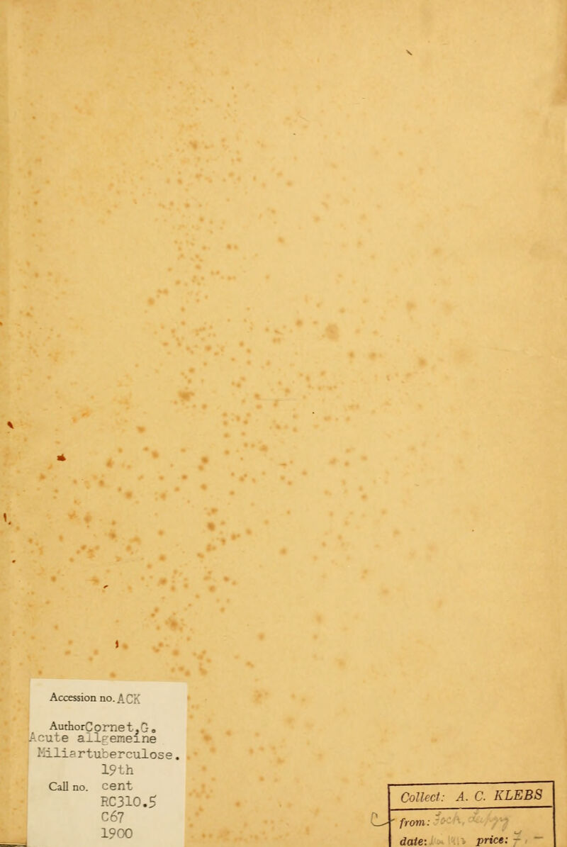 Accession no. ACK AuthorCornet,G. cute allgemeine Kiliartuterculose, 19th Call no. cent RC310.5 C67 1900 e_- Collect: A. C KLEBS from: date: prict: -