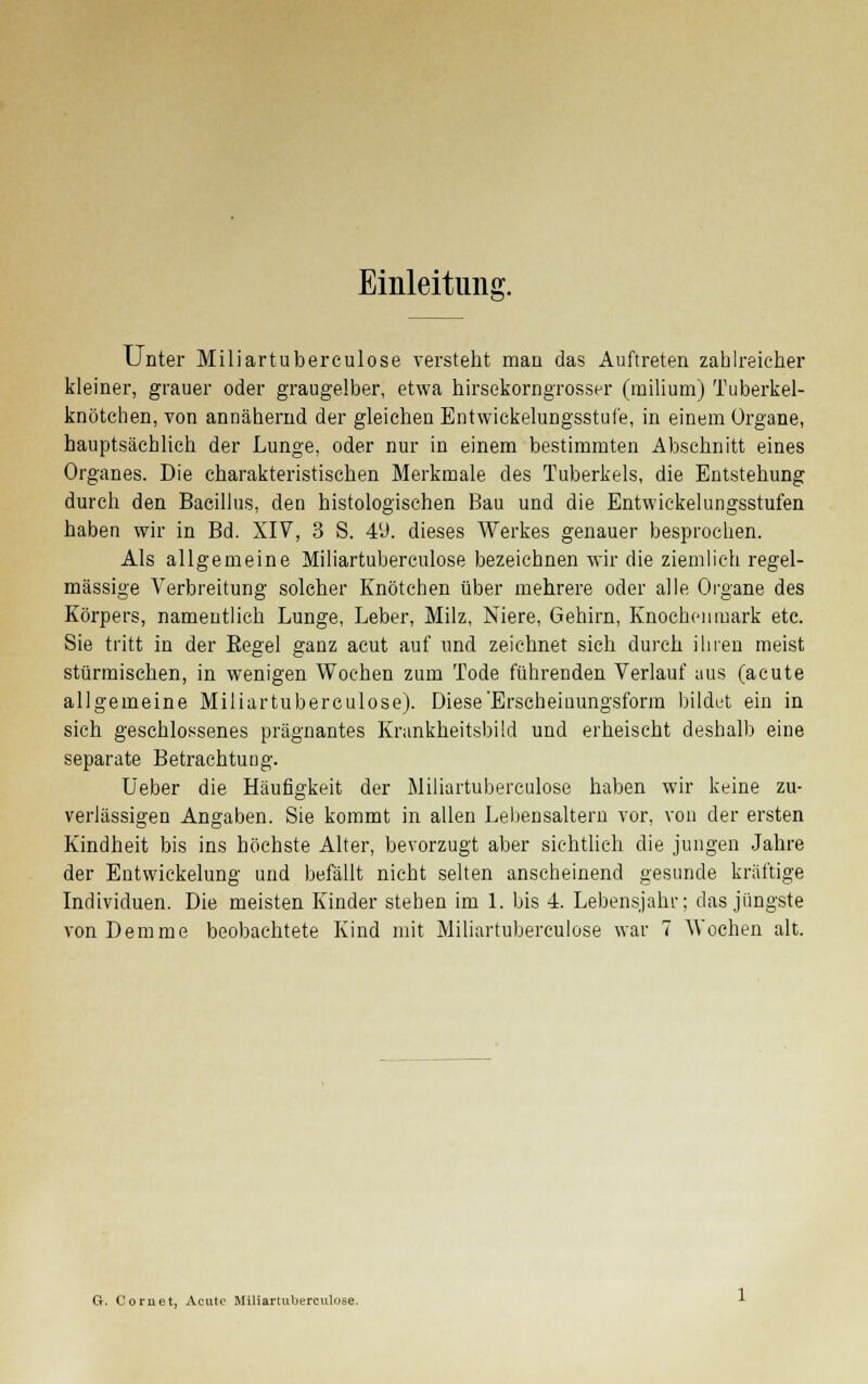 Einleitung. Unter Miliartuberculose versteht man das Auftreten zahlreicher kleiner, grauer oder graugelber, etwa hirsekorngrosser (milium) Tuberkel- knötcben, von annähernd der gleichen Entwickelungsstufe, in einem Organe, hauptsächlich der Lunge, oder nur in einem bestimmten Abschnitt eines Organes. Die charakteristischen Merkmale des Tuberkels, die Entstehung durch den Bacillus, den histologischen Bau und die Entwickelungsstufen haben wir in Bd. XIV, 3 S. 49. dieses Werkes genauer besprochen. Als allgemeine Miliartuberculose bezeichnen wir die ziemlich regel- mässige Verbreitung solcher Knötchen über mehrere oder alle Organe des Körpers, namentlich Lunge, Leber, Milz, Niere, Gehirn, Knochenmark etc. Sie tritt in der Eegel ganz acut auf und zeichnet sich durch ihren meist stürmischen, in wenigen Wochen zum Tode führenden Verlauf aus (acute allgemeine Miliartuberculose). Diese Erscheinungsform bildet ein in sich geschlossenes prägnantes Krankheitsbild und erheischt deshalb eine separate Betrachtung. Ueber die Häufigkeit der Miliartuberculose haben wir keine zu- verlässigen Angaben. Sie kommt in allen Lebensaltern vor, von der ersten Kindheit bis ins höchste Alter, bevorzugt aber sichtlich die jungen Jahre der Entwickelung und befällt nicht selten anscheinend gesunde kräftige Individuen. Die meisten Kinder stehen im 1. bis 4. Lebensjahr; das jüngste vonDemme beobachtete Kind mit Miliartuberculose war 7 Wochen alt. G. Cornet, Acute Miliartuberculose.