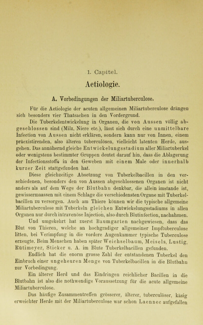 1. Capitel. Aetiologie. A. Vorbedingungen der Miliartuberculose. Für die Aetiologie der acuten allgemeinen Miliartuberculose drängen sich besonders vier Tkatsachen in den Vordergrund. Die Tuberkelentwickelung in Organen, die von Aussen völlig ab- geschlossen sind (Milz, Niere etc.), lässt sich durch eine unmittelbare Infection von Aussen nicht erklären, sondern kann nur von Innen, einem präexistirenden, also älteren tuberculösen, vielleicht latenten Herde, aus- geben. Das annähernd gleiche Entwickelungsstadium aller Miliartuberkel oder wenigstens bestimmter Gruppen deutet darauf hin, dass die Ablagerung der Infectionsstoffe in den Geweben mit einem Male oder innerhalb kurzer Zeit stattgefunden bat. Diese gleichzeitige Absetzung von Tuberkelbacillen in den ver- schiedenen, besonders den von Aussen abgeschlossenen Organen ist nicht anders als auf dem Wege der Blutbahn denkbar, die allein imstande ist, gewissermaassen mit einem Schlage die verschiedensten Organe mit Tuberkel- bacillen zu versorgen. Auch am Tbiere können wir die typische allgemeine Miliartuberculose mit Tuberkeln gleichen Entwickelungsstadiums in allen Organen nur durch intravenöse Injection, also durch Blutinfection, nachahmen. Und umgekehrt hat zuerst Baumgarten nachgewiesen, dass das Blut von Thieren, welche an hochgradiger allgemeiner Impftuberculose litten, bei Verimpfung in die vordere Augenkammer typische Tuberculose erzeugte. Beim Menschen haben später Weichselbaum, Meiseis, Lustig, Rütimeyer, Sticker u. A. im Blute Tuberkelbacillen gefunden. Endlich hat die enorm grosse Zahl der entstandenen Tuberkel den Einbruch einer ungeheuren Menge von Tuberkelbacillen in die Blutbahn zur Vorbedingung. Ein älterer Herd und das Eindringen reichlicher Bacillen in die Blutbahn ist also die nothwendige Voraussetzung für die acute allgemeine Miliartuberculose. Das häufige Zusammentreffen grösserer, älterer, tuberculöser, käsig erweichter Herde mit der Miliartuberculose war schon Laennec aufgefallen