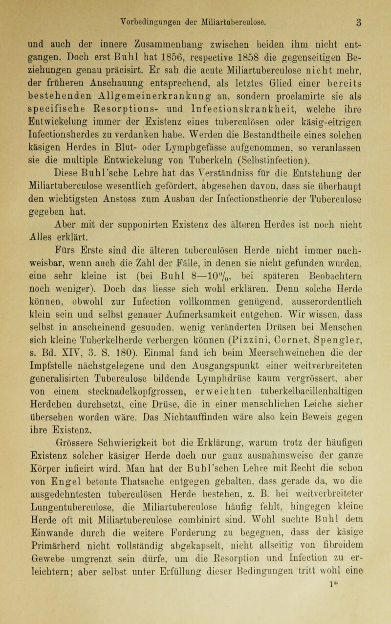 und auch der innere Zusammenhang- zwischen beiden ihm nicht ent- gangen. Doch erst Buhl hat 1856, respective 1858 die gegenseitigen Be- ziehungen genau präcisirt. Er sah die acute Miliartubereulose nicht mehr, der früheren Anschauung entsprechend, als letztes Glied einer bereits bestehenden Allgemeinerkrankung an, sondern proclamirte sie als speeifische Eesorptions- und Infectionskrankheit, welche ihre Eutwickelung immer der Existenz eines tuberculösen oder käsig-eitrigen Infectionsherdes zu verdanken habe. Werden die Bestandteile eines solchen käsigen Herdes in Blut- oder Lymphgefässe aufgenommen, so veranlassen sie die multiple Entwickelung von Tuberkeln (Selbstinfection). Diese Buhl'sehe Lehre hat das Verständniss für die Entstehung der Miliartubereulose wesentlich gefördert, abgesehen davon, dass sie überhaupt den wichtigsten Anstoss zum Ausbau der Infectionstheorie der Tuberculose gegeben hat. Aber mit der supponirten Existenz des älteren Herdes ist noch nicht Alles erklärt. Fürs Erste sind die älteren tuberculösen Herde nicht immer nach- weisbar, wenn auch die Zahl der Fälle, in denen sie nicht gefunden wurden, eine sehr kleine ist (bei Buhl 8—10%. bei späteren Beobachtern noch weniger). Doch das Hesse sich wohl erklären. Denn solche Herde können, obwohl zur Infection vollkommen genügend, ausserordentlich klein sein und selbst genauer Aufmerksamkeit entgehen. Wir wissen, dass selbst in anscheinend gesunden, wenig veränderten Drüsen bei Menschen sich kleine Tuberkelherde verbergen können (Pizzini, Oornet, Spengler, s. Bd. XIV, 3. S. 180). Einmal fand ich beim Meerschweinchen die der Impfstelle nächstgelegene und den Ausgangspunkt einer weitverbreiteten generalisirten Tuberculose bildende Lymphdrüse kaum vergrössert, aber von einem stecknadelkopfgrossen, erweichten tuberkelbacillenhaltigen Herdchen durchsetzt, eine Drüse, die in einer menschlichen Leiche sicher übersehen worden wäre. Das Nichtauffinden wäre also kein Beweis gegen ihre Existenz. Grössere Schwierigkeit bot die Erklärung, warum trotz der häufigen Existenz solcher käsiger Herde doch nur ganz ausnahmsweise der ganze Körper inficirt wird. Man hat der Buhl'sehen Lehre mit Becht die schon von Engel betonte Thatsache entgegen gebalten, dass gerade da, wo die ausgedehntesten tuberculösen Herde bestehen, z. B. bei weitverbreiteter Lungentuberculose, die Miliartubereulose häufig fehlt, hingegen kleine Herde oft mit Miliartubereulose combinirt sind. Wohl suchte Buhl dem Einwände durch die weitere Forderung zu begegnen, dass der käsige Primärherd nicht vollständig abgekapselt, nicht allseitig von fibroidem Gewebe umgrenzt sein dürfe, um die Resorption und Infection zu er- leichtern; aber selbst unter Erfüllung dieser Bedingungen tritt wohl eine l*