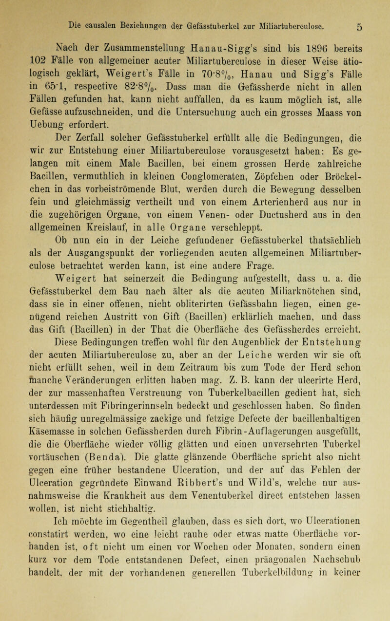 Nach der Zusammenstellung Hanau-Sigg's sind bis 1896 bereits 102 Fälle von allgemeiner acuter Miliartuberculose in dieser Weise ätio- logisch geklärt, Weigert's Fälle in 70-8°/0, Hanau und Sigg's Fälle in 651, respective 82-8%- Dass man die Gefässherde nicht in allen Fällen gefunden hat, kann nicht auffallen, da es kaum möglich ist, alle Gefässe aufzuschneiden, und die Untersuchung auch ein grosses Maass von Uebung erfordert. Der Zerfall solcher Gefässtuberkel erfüllt alle die Bedingungen, die wir zur Entstehung einer Miliartuberculose vorausgesetzt haben: Es ge- langen mit einem Male Bacillen, bei einem grossen Herde zahlreiche Bacillen, vermuthlich in kleinen Conglomeraten, Zöpfchen oder Bröckel- chen in das vorbeiströmende Blut, werden durch die Bewegung desselben fein und gleichmässig vertheilt und von einem Arterienherd aus nur in die zugehörigen Organe, von einem Venen- oder Ductusherd aus in den allgemeinen Kreislauf, in alle Organe verschleppt. Ob nun ein in der Leiche gefundener Gefässtuberkel thatsächlich als der Ausgangspunkt der vorliegenden acuten allgemeinen Miliartuber- culose betrachtet werden kann, ist eine andere Frage. Weigert hat seinerzeit die Bedingung aufgestellt, dass u. a. die Gefässtuberkel dem Bau nach älter als die acuten Miliarknötchen sind, dass sie in einer offenen, nicht obliterirten Gefassbahn liegen, einen ge- nügend reichen Austritt von Gift (Bacillen) erklärlich machen, und dass das Gift (Bacillen) in der That die Oberfläche des Gefässherdes erreicht. Diese Bedingungen treffen wohl für den Augenblick der Entstehung der acuten Miliartuberculose zu, aber an der Leiche werden wir sie oft nicht erfüllt sehen, weil in dem Zeitraum bis zum Tode der Herd schon manche Veränderungen erlitten haben mag. Z. B. kann der ulcerirte Herd, der zur massenhaften Verstreuung von Tuberkelbacillen gedient hat, sich unterdessen mit Fibringerinnseln bedeckt und geschlossen haben. So finden sieh häufig unregelmässige zackige und fetzige Defecte der bacillenhaltigen Käsemasse in solchen Gefässherden durch Fibrin-Auflagerungen ausgefüllt, die die Oberfläche wieder völlig glätten und einen unversehrten Tuberkel vortäuschen (Benda). Die glatte glänzende Oberfläche spricht also nicht gegen eine früher bestandene Ulceration, und der auf das Fehlen der Ulceration gegründete Einwand Bibbert's und Wild's, welche nur aus- nahmsweise die Krankheit aus dem Venentuberkel direct entstehen lassen wollen, ist nicht stichhaltig. Ich möchte im Gegentheil glauben, dass es sich dort, wo Ulcerationen constatirt werden, wo eine leicht rauhe oder etwas matte Oberfläche vor- handen ist, oft nicht um einen vor Wochen oder Monaten, sondern einen kurz vor dem Tode entstandenen Defect, einen präagonalen Nachschub handelt, der mit der vorhandenen generellen Tuberkelbildung in keiner