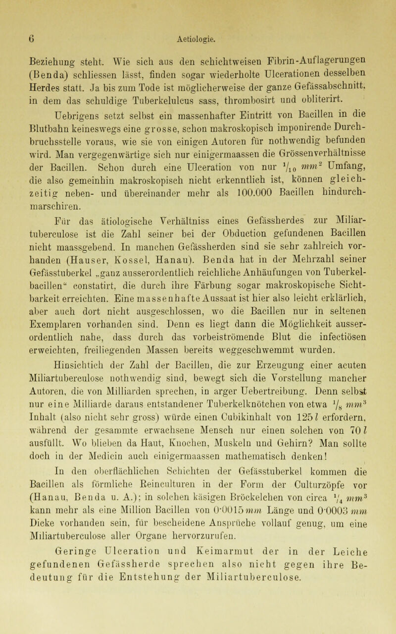 Beziehung steht. Wie sich aus den schichtweisen Fibrin-Auflagerungen (Benda) sehliessen lässt, finden sogar wiederholte ülcerationen desselben Herdes statt. Ja bis zum Tode ist möglicherweise der ganze Gefässabschnitt. in dem das schuldige Tuberkelulcus sass, thrombosirt und obliterirt. Uebrigens setzt selbst ein massenhafter Eintritt von Bacillen in die Blutbahn keineswegs eine grosse, schon makroskopisch imponirende Durch- bruchsstelle voraus, wie sie von einigen Autoren für nothwendig befunden wird. Man vergegenwärtige sich nur einigermaassen die Grössenverhältnisse der Bacillen. Schon durch eine Ulceration von nur Vio mm' Umfang, die also gemeinhin makroskopisch nicht erkenntlich ist, können gleich- zeitig neben- und übereinander mehr als 100.000 Bacillen hindurch- marschiren. Für das ätiologische Verhältniss eines Gefässherdes zur Miliar- tuberculose ist die Zahl seiner bei der Obduction gefundenen Bacillen nicht maassgebend. In manchen Gefässherden sind sie sehr zahlreich vor- handen (Hauser, Kossei, Hanau). Benda hat in der Mehrzahl seiner Gefässtuberkel „gauz ausserordentlich reichliche Anhäufungen von Tuberkel- bacillen constatirt, die durch ihre Färbung sogar makroskopische Sicht- barkeiterreichten. Eine massenhafte Aussaat ist hier also leicht erklärlich, aber auch dort nicht ausgeschlossen, wo die Bacillen nur in seltenen Exemplaren vorhanden sind. Denn es liegt dann die Möglichkeit ausser- ordentlich nahe, dass durch das vorbeiströmende Blut die infectiösen erweichten, freiliegenden Massen bereits weggeschwemmt wurden. Hinsichtich der Zahl der Bacillen, die zur Erzeugung einer acuten Miliartuberculose nothwendig sind, bewegt sich die Vorstellung mancher Autoren, die von Milliarden sprechen, in arger Uebertreibung. Denn selbst nur eine Milliarde daraus entstandener Tuberkelknötchen von etwa ]/s mm3 Inhalt (also nicht sehr gross) würde einen Oubikinhalt von 1251 erfordern, wahrend der gesammte erwachsene Mensch nur einen solchen von 701 ausfüllt. Wo blieben da Haut, Knochen, Muskeln und Gehirn? Man sollte doch in der Medicin auch einigermaassen mathematisch denken! In den oberflächlichen Schichten der Gefässtuberkel kommen die Bacillen als förmliche ßeinculturen in der Form der Culturzöpfe vor (Hanau, Benda u. A.); in solchen käsigen Bröckelchen von circa 1,'i mm3 kann mehr als eine Million Bacillen von O'OOlöwra Länge und 0'0003 mm Dicke vorhanden sein, für bescheidene Ansprüche vollauf genug, um eine Miliartuberculose aller Organe hervorzurufen. Geringe Ulceration und Keimarmut der in der Leiche gefundenen Gefüssherde sprechen also nicht gegen ihre Be- deutung für die Entstehung der Miliartuberculose.