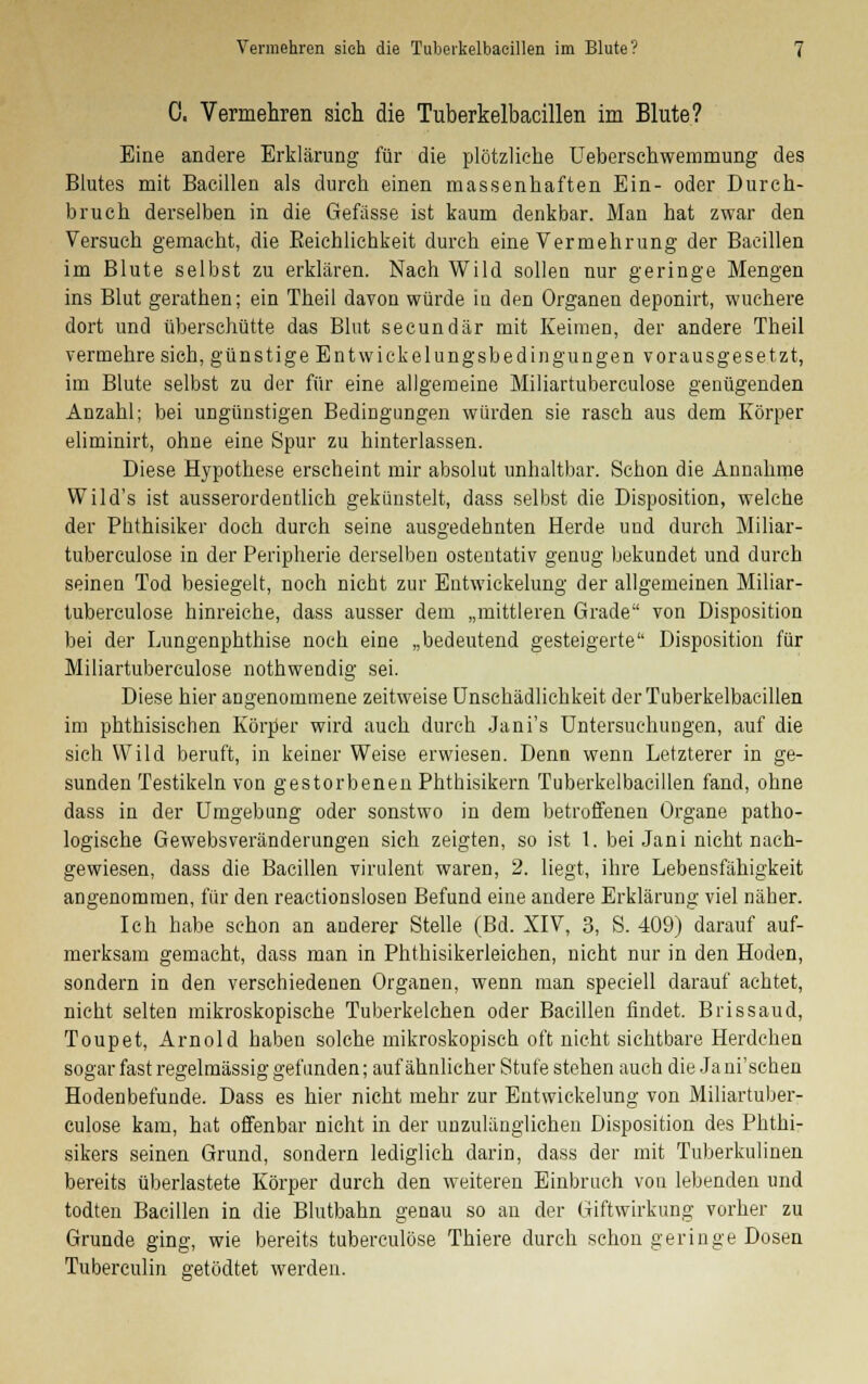 0. Vermehren sich die Tuberkelbacillen im Blute? Eine andere Erklärung für die plötzliche Ueberschwemrnung des Blutes mit Bacillen als durch einen massenhaften Ein- oder Durch- bruch derselben in die Gefässe ist kaum denkbar. Man hat zwar den Versuch gemacht, die Eeichlichkeit durch eine Vermehrung der Bacillen im Blute selbst zu erklären. Nach Wild sollen nur geringe Mengen ins Blut gerathen; ein Theil davon würde in den Organen deponirt, wuchere dort und überschütte das Blut secundär mit Keimen, der andere Theil vermehre sich, günstige Entwickelungsbedingungen vorausgesetzt, im Blute selbst zu der für eine allgemeine Miliartuberculose genügenden Anzahl; bei ungünstigen Bedingungen würden sie rasch aus dem Körper eliminirt, ohne eine Spur zu hinterlassen. Diese Hypothese erscheint mir absolut unhaltbar. Schon die Annahme Wild's ist ausserordentlich gekünstelt, dass selbst die Disposition, welche der Phthisiker doch durch seine ausgedehnten Herde und durch Miliar- tuberculose in der Peripherie derselben ostentativ genug bekundet und durch seinen Tod besiegelt, noch nicht zur Entwicklung der allgemeinen Miliar- tuberculose hinreiche, dass ausser dem „mittleren Grade von Disposition bei der Lungenphthise noch eine „bedeutend gesteigerte Disposition für Miliartuberculose nothwendig sei. Diese hier angenommene zeitweise Unschädlichkeit der Tuberkelbacillen im phthisischen Körper wird auch durch Jani's Untersuchungen, auf die sich Wild beruft, in keiner Weise erwiesen. Denn wenn Letzterer in ge- sunden Testikeln von gestorbenen Phthisikern Tuberkelbacillen fand, ohne dass in der Umgebung oder sonstwo in dem betroffenen Organe patho- logische Gewebsveränderungen sich zeigten, so ist 1. bei Jani nicht nach- gewiesen, dass die Bacillen virulent waren, 2. liegt, ihre Lebensfähigkeit angenommen, für den reactionslosen Befund eine andere Erklärung viel näher. Ich habe schon an anderer Stelle (Bd. XIV, 3, S. 409) darauf auf- merksam gemacht, dass man in Phthisikerleiehen, nicht nur in den Hoden, sondern in den verschiedenen Organen, wenn man speciell darauf achtet, nicht selten mikroskopische Tuberkelchen oder Bacillen findet. Brissaud, Toupet, Arnold haben solche mikroskopisch oft nicht sichtbare Herdchen sogar fast regelmässig gefunden; auf ähnlicher Stufe stehen auch die Jani'schen Hodenbefunde. Dass es hier nicht mehr zur Entwickelung von Miliartuber- culose kam, hat offenbar nicht in der unzulänglichen Disposition des Phthi- sikers seinen Grund, sondern lediglich darin, dass der mit Tuberkulinen bereits überlastete Körper durch den weiteren Einbruch von lebenden und todten Bacillen in die Blutbahn genau so an der Giftwirkung vorher zu Grunde ging, wie bereits tuberculöse Thiere durch schon geringe Dosen Tuberculin getödtet werden.