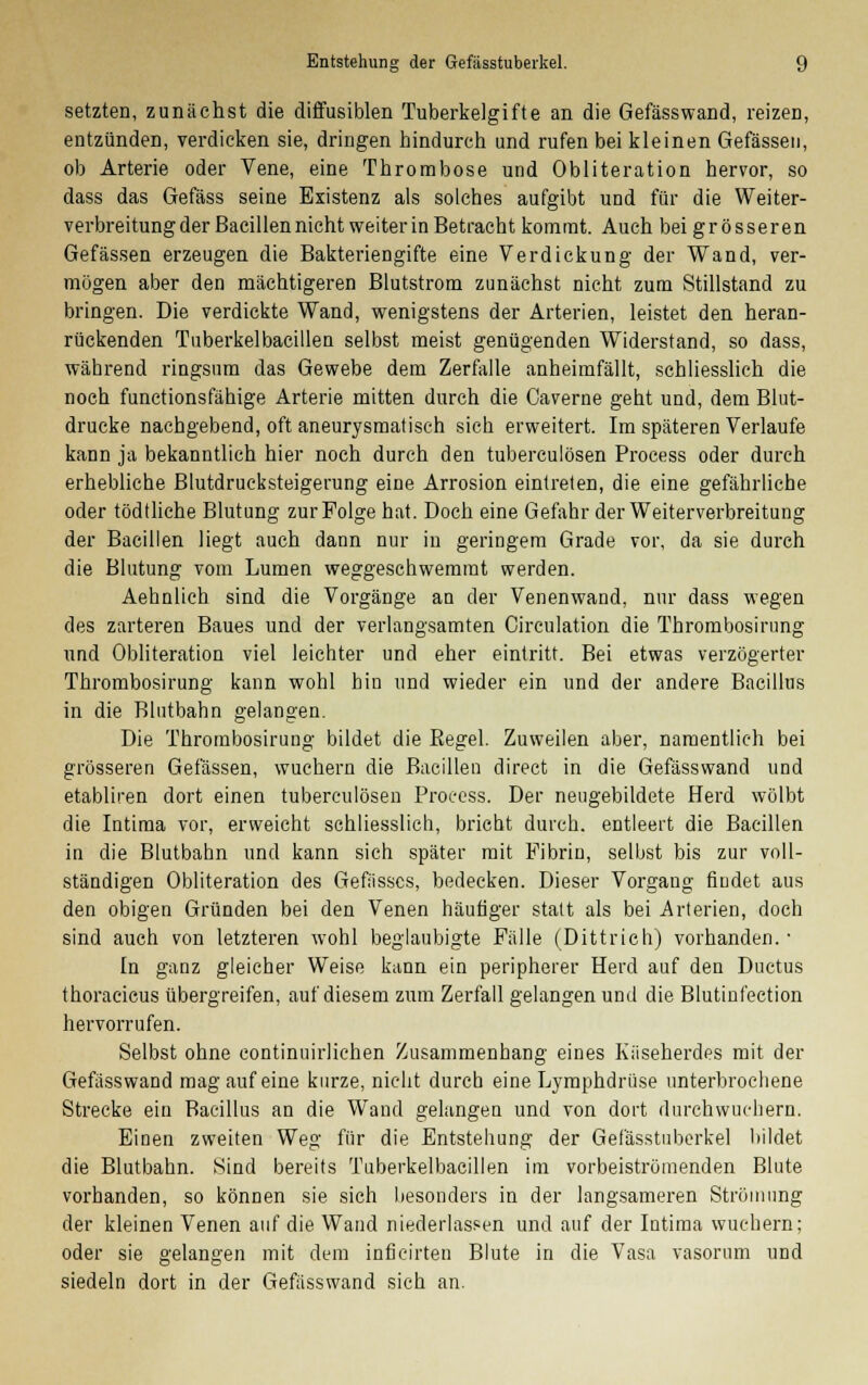 setzten, zunächst die diffusiblen Tuberkelgifte an die Gefässwand, reizen, entzünden, verdicken sie, dringen hindurch und rufen bei kleinen Gefässen, ob Arterie oder Vene, eine Thrombose und Obliteration hervor, so dass das Gefäss seine Existenz als solches aufgibt und für die Weiter- verbreitung der Bacillen nicht weiter in Betracht kommt. Auch bei grösseren Gefässen erzeugen die Bakteriengifte eine Verdickung der Wand, ver- mögen aber den mächtigeren Blutstrom zunächst nicht zum Stillstand zu bringen. Die verdickte Wand, wenigstens der Arterien, leistet den heran- rückenden Tuberkelbacillen selbst meist genügenden Widerstand, so dass, während ringsum das Gewebe dem Zerfalle anheimfällt, schliesslich die noch functionsfähige Arterie mitten durch die Caverne geht und, dem Blut- drucke nachgebend, oft aneurysmatisch sich erweitert. Im späteren Verlaufe kann ja bekanntlich hier noch durch den tuberculösen Process oder durch erhebliche Blutdrucksteigerung eine Arrosion eintreten, die eine gefährliche oder tödtliche Blutung zur Folge hat. Doch eine Gefahr der Weiterverbreitung der Bacillen liegt auch dann nur in geringem Grade vor, da sie durch die Blutung vom Lumen weggeschwemmt werden. Aehnlich sind die Vorgänge an der Venenwand, nur dass wegen des zarteren Baues und der verlangsamten Circulation die Thrombosirung und Obliteration viel leichter und eher eintritt. Bei etwas verzögerter Thrombosirung kann wohl hin und wieder ein und der andere Bacillus in die Blutbahn gelangen. Die Thrombosirung bildet die Begel. Zuweilen aber, namentlich bei grösseren Gefässen, wuchern die Bacillen direct in die Gefässwand und etabliren dort einen tuberculösen Process. Der neugebildete Herd wölbt die Intima vor, erweicht schliesslich, bricht durch, entleert die Bacillen in die Blutbahn und kann sich später mit Fibrin, selbst bis zur voll- ständigen Obliteration des Gefiisscs, bedecken. Dieser Vorgang findet aus den obigen Gründen bei den Venen häutiger statt als bei Arterien, doch sind auch von letzteren wohl beglaubigte Fälle (Dittrich) vorhanden. ■ In ganz gleicher Weise kann ein peripherer Herd auf den Ductus thoracicus übergreifen, auf diesem zum Zerfall gelangen und die Blutinfection hervorrufen. Selbst ohne continuirlichen Zusammenhang eines Kiiseherdes mit der Gefässwand mag auf eine kurze, nicht durch eine Lymphdrüse unterbrochene Strecke ein Bacillus an die Wand gelangen und von dort durchwuchern. Einen zweiten Weg für die Entstehung der Gefässtuberkel bildet die Blutbahn. Sind bereits Tuberkelbacillen im vorbeistrümenden Blute vorhanden, so können sie sich besonders in der langsameren Strömung der kleinen Venen auf die Wand niederlassen und auf der Intima wuchern; oder sie gelangen mit dem inficirten Blute in die Vasa vasorum und siedeln dort in der Gefässwand sich an.