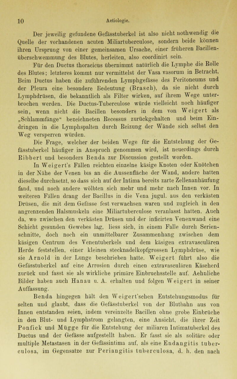 Der jeweilig gefundene Gefässtuberkel ist also nicht nothwendig die Quelle der vorhandenen acuten Miliartuberculose, sondern beide können ihren Ursprung von einer gemeinsamen Ursache, einer früheren Bacillen- überschwemmung des Blutes, herleiten, also coordinirt sein. Für den Ductus thoraeicus übernimmt natürlich die Lymphe die Rolle des Blutes; letzteres kommt nur vermittelst der Vasa vasorum in Betracht. Beim Ductus haben die zuführenden Lymphgefässe des Peritoneums und der Pleura eine besondere Bedeutung (Brasch), da sie nicht durch Lymphdrüsen, die bekanntlich als Filter wirken, auf ihrem Wege unter- brochen werden. Die Ductus-Tuberculose würde vielleicht noch häufiger sein, wenn nicht die Bacillen besonders in dem von Weigert als „Schlammfänge bezeichneten Recessus zurückgehalten und beim Ein- dringen in die Lymphspalten durch Beizung der Wände sich selbst den Weg versperren würden. Die Frage, welcher der beiden Wege für die Entstehung der Ge- fässtuberkel häufiger in Anspruch genommen wird, ist neuerdings durch Ribbert und besonders Benda zur Discussion gestellt worden. In Weigert's Fällen reichten einzelne käsige Knoten oder Knötchen in der Nähe der Venen bis an die Aussenfläche der Wand, andere hatten dieselbe durchsetzt, so dass sich auf der Intima bereits zarte Zellenanhäufung fand, und noch andere wölbten sich mehr und mehr nach Innen vor. In weiteren Fällen drang der Bacillus in die Vena jugul. aus den verkästen Drüsen, die mit dem Gefässe fest verwachsen waren und zugleich in den angrenzenden Halsmuskeln eine Miliartuberculose veranlasst hatten. Auch da, wo zwischen den verkästen Drüsen und der inficirten Venenwand eine Schicht gesunden Gewebes lag, liess sich, in einem Falle durch Serien- schnitte, doch noch ein unmittelbarer Zusammenhang zwischen dem käsigen Centrum des Venentuberkels und dem käsigen estravasculären Herde feststellen, einer kleinen stecknadelkopfgrossen Lymphdrüse, wie sie Arnold in der Lunge beschrieben hatte. Weigert führt also die Gefässtuberkel auf eine Arrosion durch einen estravasculären Käseherd zurück und fasst sie als wirkliche primäre Einbruchsstelle auf. Aehnliche Bilder haben auch Hanau u. A. erhalten und folgen Weigert in seiner Auffassung. Benda hingegen hält den Weigert'schen Entstehungsmodus für selten und glaubt, dass die Gefässtuberkel von der Blutbahn aus von Innen entstanden seien, indem vereinzelte Bacillen ohne grobe Einbrüche in den Blut- und Lyraphstrom gelangten, eine Ansicht, die ihrer Zeit Ponfick und Mügge für die Entstehung der miliaren Intimatuberkel des Ductus und der Gefässe aufgestellt haben. Er fasst sie als solitäre oder multiple Metastasen in der Gefässintima auf, als eine Endangitis tuber- culosa, im Gegensatze zur Periangitis tuberculosa, d. h. den nach