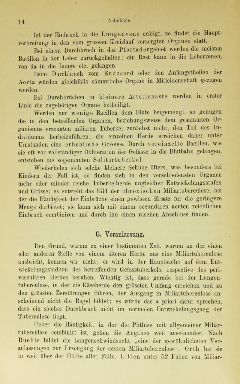 Ist der Einbruch in die Lungenvene erfolgt, so findet die Haupt- verbreitung in den vom grossen Kreislauf versorgten Organen statt. Bei einem Durchbruch in das Pfortadergebiet werden die meisten Bacillen in der Leber zurückgehalten; ein Best kann in die Lebervenen, von da in die Lunge etc. gelangen. Beim Durchbruch vom Endocard oder den Anfangstheilen der Aorta würden gleichfalls sämmtliche Organe in Mitleidenschaft gezogen werden. Bei Durchbrüchen in kleinere Arterienäste werden in erster Linie die zugehörigen Organe betheiligt. Werden nur wenige Bacillen dem Blute beigemengt, so genügen die in den betreffenden Orgauen, beziehungsweise dem gesammten Or- ganismus erzeugten miliaren Tuberkel zunächst nicht, den Tod des In- dividuums herbeizuführen; die einzelnen Herde erreichen daher unter Umständen eine erhebliche Grösse. Durch vereinzelte Bacillen, wie sie oft vor vollständiger Obliteration der Gefässe in die Blutbahn gelangen, entstehen die sogenannten Solitärtuberkel. Wiederholen sich solche kleinere Schübe öfters, was besonders bei Kindern der Fall ist, so finden sich in den verschiedensten Organen mehr oder minder reiche Tuberkelherde ungleicher Entwickelungsstufen und Grösse; es entsteht das Bild der chronischen Miliartuberculose, bei der die Häufigkeit der Einbrüche einen gewissen Ersatz für die geringere Menge darbietet; sie kann sich mit einem secundären acuten reichlichen Einbruch combiniren und durch ihn einen raschen Abschluss finden. G-, Veranlassung. Den Grund, warum zu einer bestimmten Zeit, warum an der einen oder anderen Stelle von einem älteren Herde aus eine Miliartuberculose ausbricht, kennen wir nicht; er wird in der Hauptsache auf dem Ent- wickelungsstadium des betreffenden Gefässtuberkels, respective des peri- vasculären Herdes beruhen. Wichtig ist, dass gerade bei der Lungen- tuberculose, in der die Käseherde den grössten Umfang erreichen und zu den grössten Zerstörungen führen, der Ausgang in Miliartuberculose an- scheinend nicht die Begel bildet; es würde das a priori dafür sprechen, dass ein solcher Durchbruch nicht im normalen Entwickelungsgang der Tuberculose liegt. Ueber die Häufigkeit, in der die Phthise mit allgemeiner Miliar- tuberculose combinirt ist, gehen die Angaben weit auseinander. Nach Ruehle bildet die Lungenschwindsucht „eine der gewöhnlichsten Ver- anlassungen zur Erzeugung der acuten Miliartuberculose. Orth hat sie in weit über der Hälfte aller Fälle, Litten unter 52 Fällen von Miliar-