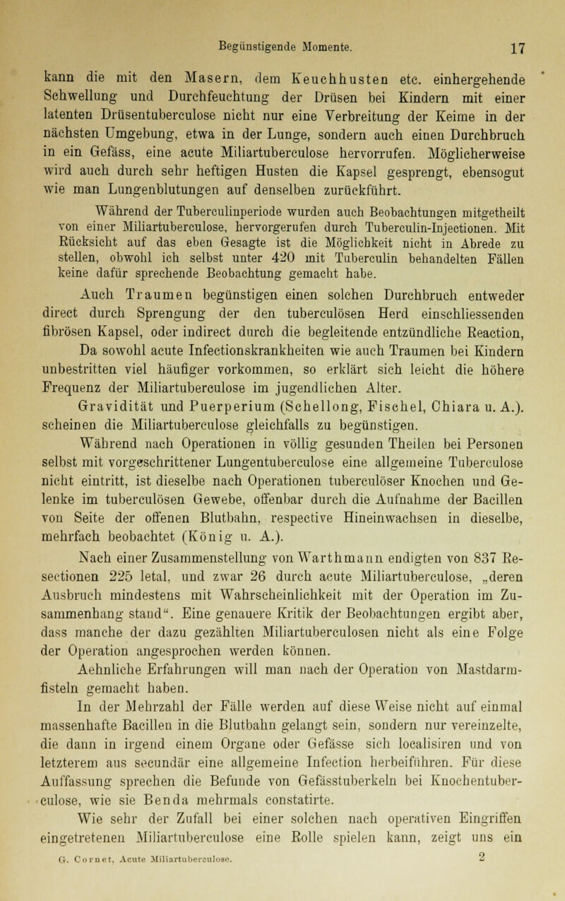 kann die mit den Masern, dem Keuchhusten etc. einhergehende Schwellung und Durchfeuchtung der Drüsen bei Kindern mit einer latenten Drüsentuberculose nicht nur eine Verbreitung der Keime in der nächsten Umgebung, etwa in der Lunge, sondern auch einen Durchbruch in ein Gefäss, eine acute Miliartuberculose hervorrufen. Möglicherweise wird auch durch sehr heftigen Husten die Kapsel gesprengt, ebensogut wie man Lungenblutungen auf denselben zurückführt. Während der Tuberculinperiode wurden auch Beobachtungen mitgetheilt von einer Miliartuberculose, hervorgerufen durch Tuberculin-Injectionen. Mit Eücksicht auf das eben Gesagte ist die Möglichkeit nicht in Abrede zu stehen, obwohl ich selbst unter 420 mit Tuberculin behandelten Fällen keine dafür sprechende Beobachtung gemacht habe. Auch Traumen begünstigen einen solchen Durchbruch entweder direct durch Sprengung der den tuberculösen Herd einschliessenden fibrösen Kapsel, oder indirect durch die begleitende entzündliche Eeaction, Da sowohl acute Infectionskrankheiten wie auch Traumen bei Kindern unbestritten viel häufiger vorkommen, so erklärt sich leicht die höhere Frequenz der Miliartuberculose im jugendlichen Alter. Gravidität und Puerperium (Schellong, Fischel, Chiara u. A.). scheinen die Miliartuberculose gleichfalls zu begünstigen. Während nach Operationen in völlig gesunden Theilen bei Personen selbst mit vorgeschrittener Lungentubereulose eine allgemeine Tubereulose nicht eintritt, ist dieselbe nach Operationen tuberculöser Knochen und Ge- lenke im tuberculösen Gewebe, offenbar durch die Aufnahme der Bacillen von Seite der offenen Blutbahn, respective Hineinwachsen in dieselbe, mehrfach beobachtet (König u. A.). Nach einer Zusammenstellung von Warthmann endigten von 837 Re- sectionen 225 letal, und zwar 26 durch acute Miliartuberculose, „deren Ausbruch mindestens mit Wahrscheinlichkeit mit der Operation im Zu- sammenhang stand. Eine genauere Kritik der Beobachtungen ergibt aber, dass manche der dazu gezählten Miliartuberculosen nicht als eine Folge der Operation angesprochen werden können. Aehnliche Erfahrungen will man nach der Operation von Mastdarm- fisteln gemacht haben. In der Mehrzahl der Fälle werden auf diese Weise nicht auf einmal massenhafte Bacillen in die Blutbahn gelangt sein, sondern nur vereinzelte, die dann in irgend einem Organe oder Gefässe sich localisiren und von letzterem aus secundär eine allgemeine Infection herbeiführen. Für diese Auffassung sprechen die Befunde von Gefässtuberkeln bei Knochentuber- culose, wie sie Ben da mehrmals constatirte. Wie sehr der Zufall bei einer solchen nach operativen Eingriffen eingetretenen Miliartuberculose eine Bolle spielen kann, zeigt uns ein G. Cornet. Acute Miliartuberoulose. ^