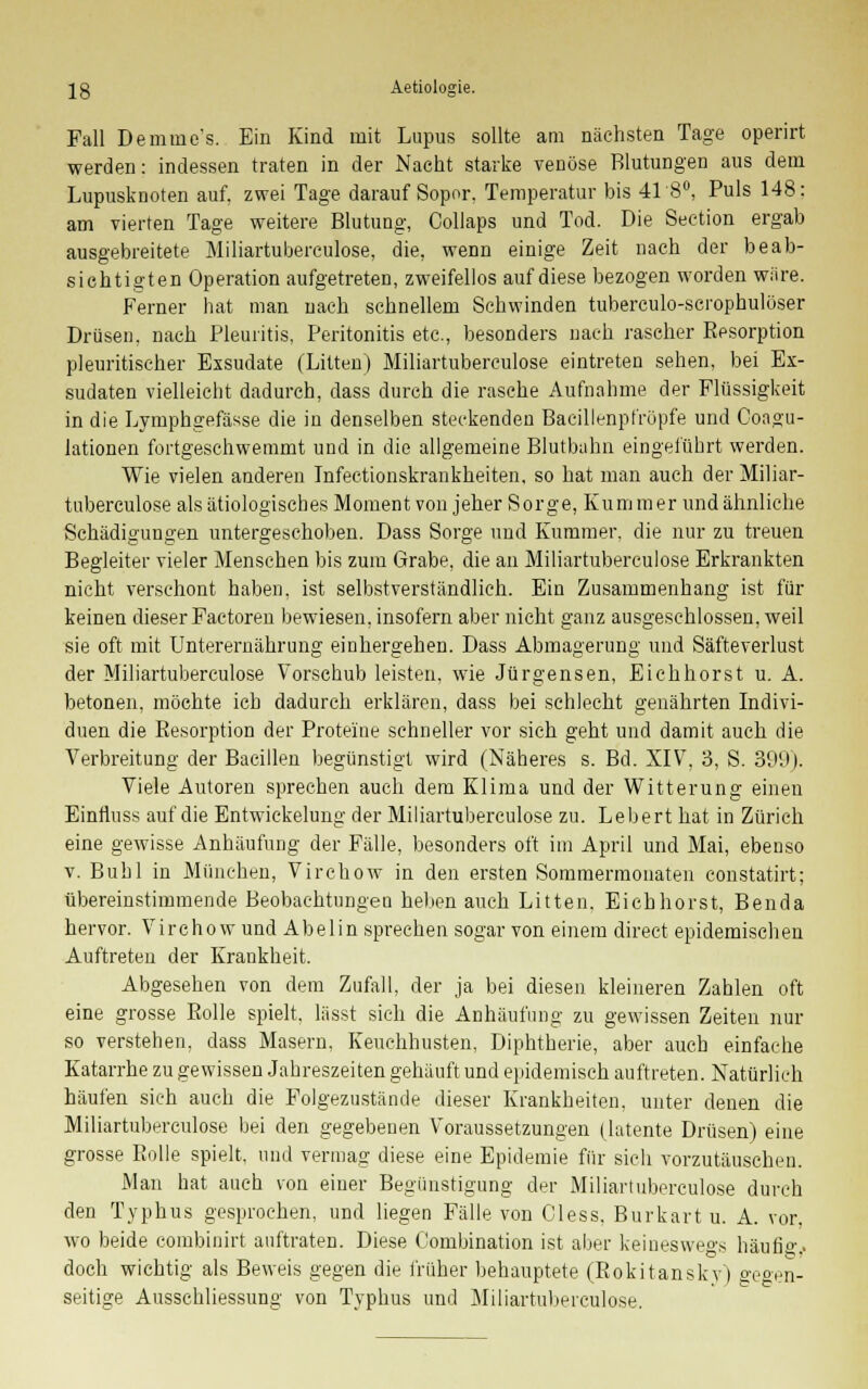 Fall Demmc's. Ein Kind mit Lupus sollte am nächsten Tage operirt werden: indessen traten in der Nacht starke venöse Blutungen aus dein Lupusknoten auf, zwei Tage darauf Sopor, Temperatur bis 41 8°, Puls 148: am vierten Tage weitere Blutung, Collaps und Tod. Die Seetion ergab ausgebreitete Miliartuberculose, die, wenn einige Zeit nach der beab- sichtigten Operation aufgetreten, zweifellos auf diese bezogen worden wäre. Ferner hat man nach schnellem Schwinden tuberculo-scrophulöser Drüsen, nach Pleuritis, Peritonitis etc., besonders nach rascher Eesorption pleuritischer Exsudate (Litten) Miliartuberculose eintreten sehen, bei Ex- sudaten vielleicht dadurch, dass durch die rasche Aufnahme der Flüssigkeit in die Lymphgefässe die in denselben steckenden Baeillenpfröpfe und Coagu- lationen fortgeschwemmt und in die allgemeine Blutbalm eingeführt werden. Wie vielen anderen Infectionskrankheiten, so hat man auch der Miliar- tuberculose als ätiologisches Moment von jeher Sorge, Kummer und ähnliche Schädigungen untergeschoben. Dass Sorge und Kummer, die nur zu treuen Begleiter vieler Menschen bis zum Grabe, die an Miliartuberculose Erkrankten nicht verschont haben, ist selbstverständlich. Ein Zusammenhang ist für keinen dieser Factoren bewiesen, insofern aber nicht ganz ausgeschlossen, weil sie oft mit Unterernährung einhergehen. Dass Abmagerung und Säfteverlust der Miliartuberculose Vorschub leisten, wie Jürgensen, Eichhorst u. A. betonen, möchte ich dadurch erklären, dass bei schlecht genährten Indivi- duen die Eesorption der Proteine schneller vor sich geht und damit auch die Verbreitung der Bacillen begünstigt wird (Näheres s. Bd. XIV, 3, S. 399). Viele Autoren sprechen auch dem Klima und der Witterung einen Einfluss auf die Entwiekelung der Miliartuberculose zu. Lebert hat in Zürich eine gewisse Anhäufung der Fälle, besonders oft im April und Mai, ebenso v. Buhl in München, Virchow in den ersten Sommermonaten constatirt; übereinstimmende Beobachtungen heben auch Litten. Eichhorst, Benda hervor. Virchow und Abelin sprechen sogar von einem direct epidemischen Auftreten der Krankheit. Abgesehen von dem Zufall, der ja bei diesen kleineren Zahlen oft eine grosse Bolle spielt, lässt sich die Anhäufung zu gewissen Zeiten nur so verstehen, dass Masern, Keuchhusten, Diphtherie, aber auch einfache Katarrhe zu gewissen Jahreszeiten gehäuft und epidemisch auftreten. Natürlich häufen sich auch die Folgezustände dieser Krankheiten, unter denen die Miliartuberculose bei den gegebenen Voraussetzungen (latente Drüsen) eine grosse Bolle spielt, und vermag diese eine Epidemie für sich vorzutäuschen. Man hat auch von einer Begünstigung der Miliartuberculose durch den Typhus gesprochen, und liegen Fälle von Cless. Burkart u. A. vor, wo beide combinirt auftraten. Diese Kombination ist aber keineswegs häufigj doch wichtig als Beweis gegen die früher behauptete (Rokitansky) gegen- seitige Ausschliessung von Typhus und Miliartuberculose.