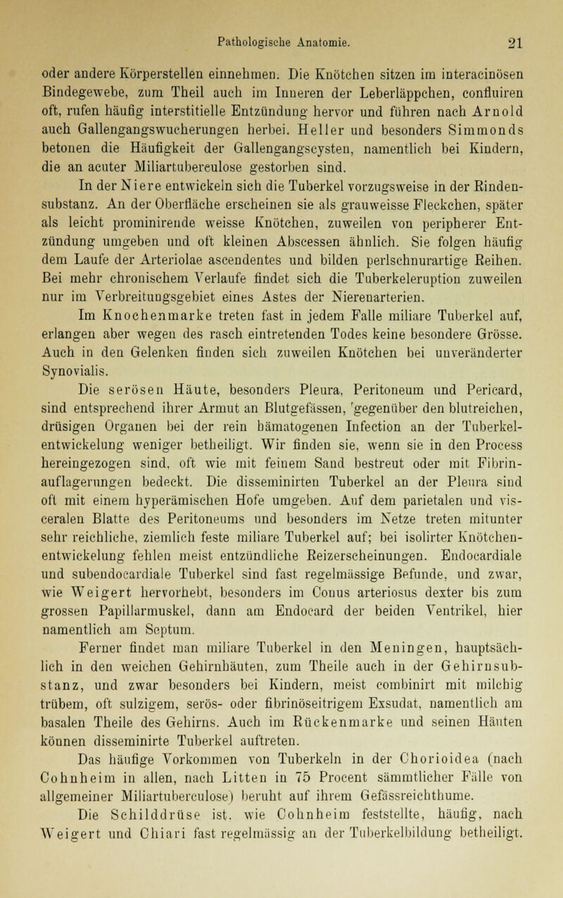 oder andere Körperstellen einnehmen. Die Knötchen sitzen im interacinösen Bindegewebe, zum Theil auch im Inneren der Leberläppchen, confluiren oft, rufen häufig- interstitielle Entzündung hervor und führen nach Arnold auch Gallengangswucherungen herbei. Heller und besonders Simmonds betonen die Häufigkeit der Gallengangscysten, namentlich bei Kindern, die an acuter Miliartubereulose gestorben sind. In der Niere entwickein sich die Tuberkel vorzugsweise in der Rinden- substanz. An der Oberfläche erseheinen sie als grauweisse Fleckchen, später als leicht prominirende weisse Knötchen, zuweilen von peripherer Ent- zündung umgeben und oft kleinen Abscessen ähnlich. Sie folgen häufig dem Laufe der Arteriolae ascendentes und bilden perlschnurartige Reihen. Bei mehr chronischem Verlaufe findet sich die Tuberkeleruption zuweilen nur im Verbreitungsgebiet eines Astes der Nierenarterien. Im Knochenmarke treten fast in jedem Falle miliare Tuberkel auf, erlangen aber wegen des rasch eintretenden Todes keine besondere Grösse. Auch in den Gelenken finden sich zuweilen Knötchen bei unveränderter Synovialis. Die serösen Häute, besonders Pleura, Peritoneum und Pericard, sind entsprechend ihrer Armut an Blutgefässen, 'gegenüber den blutreichen, drüsigen Organen bei der rein hämatogenen Infection an der Tuberkel- entwickelung weniger betheiligt. Wir finden sie, wenn sie in den Process hereingezogen sind, oft wie mit feinem Sand bestreut oder mit Fibrin- auflagerungen bedeckt. Die disseminirten Tuberkel an der Pleura sind oft mit einem hyperämischen Hofe umgeben. Auf dem parietalen und vis- ceralen Blatte des Peritoneums und besonders im Netze treten mitunter sehr reichliche, ziemlich feste miliare Tuberkel auf; bei isolirter Knötchen- entwickelung fehlen meist entzündliche Reizerscheinungen. Eudocardiale und subeudoeardiale Tuberkel sind fast regelmässige Befunde, und zwar, wie Weigert hervorhebt, besonders im Conus arteriosus dexter bis zum grossen Papillarmuskel, dann am Endocard der beiden Ventrikel, hier namentlich am Septum. Ferner findet man miliare Tuberkel in den Meningen, hauptsäch- lich in den weichen Gehirnhäuten, zum Theile auch in der Gehirnsub- stanz, und zwar besonders bei Kindern, meist combinirt mit milchig trübem, oft sulzigem, serös- oder fibrinöseitrigem Exsudat, namentlich am basalen Theile des Gehirns. Auch im Rückenmarke und seinen Häuten köunen disseminirte Tuberkel auftreten. Das häufige Vorkommen von Tuberkeln in der Chorioidea (nach Cohnheim in allen, nach Litten in 75 Procent sämmtlicher Fälle von allgemeiner Miliartubereulose) beruht auf ihrem Gefässreichthume. Die Schilddrüse ist. wie Cohnheim feststellte, häufig, nach Weigert und Chiari fast regelmässig an der Tuberkelbildung betheiligt.