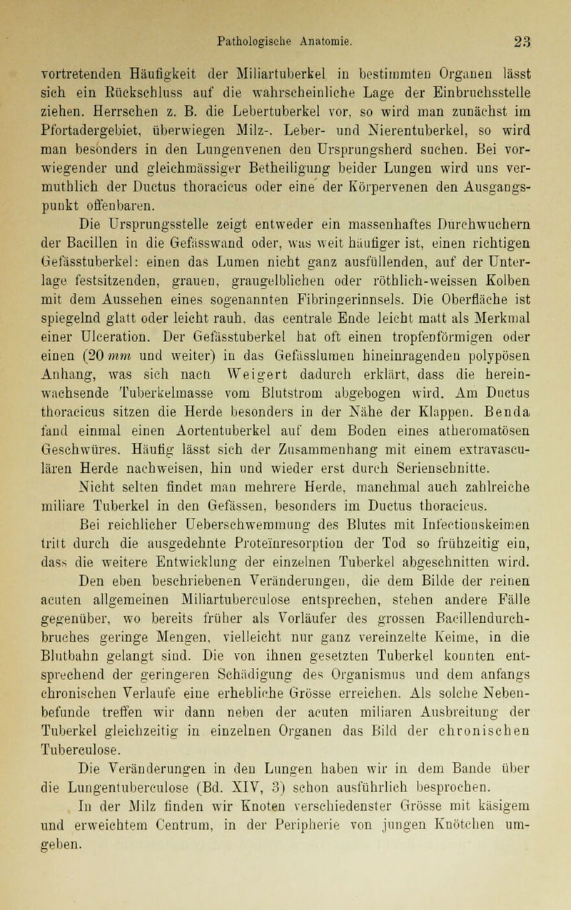 vortretenden Häufigkeit der Miliartuberkel in bestimmten Orgauen lässt sich ein Kückschluss auf die wahrscheinliche Lage der Einbruchsstelle ziehen. Herrschen z. B. die Lebertuberkel vor, so wird man zunächst im Pfortadergebiet, überwiegen Milz-. Leber- und Nierentuberkel, so wird man besonders in den Lungenvenen den Ursprungsherd suchen. Bei vor- wiegender und gleichmässiger Betheiligung beider Lungen wird uns ver- muthlich der Ductus thoracieus oder eine der Körpervenen den Ausgangs- punkt offenbaren. Die Ursprungsstelle zeigt entweder ein massenhaftes Durchwuchern der Bacillen in die Gefässwand oder, was weit häufiger ist, einen richtigen Gefässtuberkel: einen das Lumen nicht ganz ausfüllenden, auf der Unter- lage festsitzenden, grauen, grangelblichen oder röthlich-weissen Kolben mit dem Aussehen eines sogenannten Fibringerinnsels. Die Oberfläche ist spiegelnd glatt oder leicht rauh, das centrale Ende leicht matt als Merkmal einer Ulceration. Der Gefässtuberkel hat oft einen tropfenförmigen oder einen (20 mm und weiter) in das Gefässlumen hineinragenden polypösen Anhang, was sich nacti Weigert dadurch erklärt, dass die herein- wachsende Tuberkelmasse vom Blutstrom abgebogen wird. Am Ductus thoracieus sitzen die Herde besonders in der Nähe der Klappen. Benda fand einmal einen Aortentuberkel auf dem Boden eines atheromatösen Geschwüres. Häufig lässt sieh der Zusammenhang mit einem extravascu- lären Herde nachweisen, hin und wieder erst durch Serienschnitte. Nicht selten findet man mehrere Herde, manchmal auch zahlreiche miliare Tuberkel in den Gelassen, besonders im Ductus thoracieus. Bei reichlicher Ueberschwemmung des Blutes mit Infectionskeimen tritt durch die ausgedehnte Proteinresorption der Tod so frühzeitig ein, dass die weitere Entwicklung der einzelnen Tuberkel abgeschnitten wird. Den eben beschriebenen Veränderungen, die dem Bilde der reinen acuten allgemeinen Miliartuberculose entsprechen, stehen andere Fälle gegenüber, wo bereits früher als Vorläufer des grossen Barillendurch- brucb.es geringe Mengen, vielleicht nur ganz vereinzelte Keime, in die Blutbahn gelangt sind. Die von ihnen gesetzten Tuberkel konnten ent- sprechend der geringeren Schädigung des Organismus und dem anfangs chronischen Verlaufe eine erhebliche Grösse erreichen. Als solche Neben- befunde treffen wir dann neben der acuten miliaren Ausbreitung der Tuberkel gleichzeitig in einzelnen Organen das Bild der chronischen Tubereulose. Die Veränderungen in den Lungen haben wir in dem Bande über die Lungentubereulose (Bd. XIV, 3) schon ausführlich besprochen. In der Milz finden wir Knoten verschiedenster Grösse mit käsigem und erweichtem Centrum, in der Peripherie von jungen Knötchen um- geben.