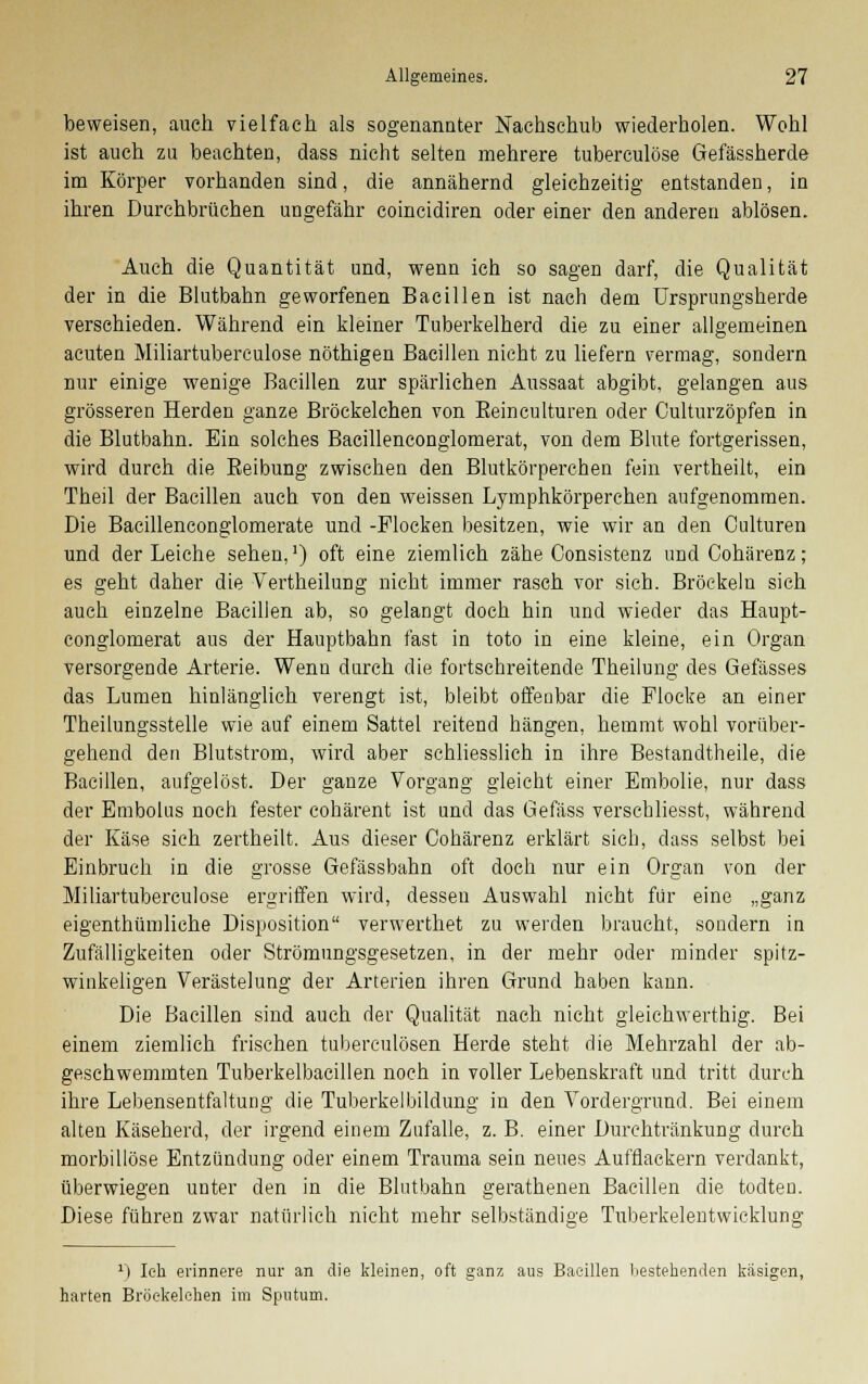 beweisen, auch vielfach als sogenannter Nachschub wiederholen. Wohl ist auch zu beachten, dass nicht selten mehrere tuberculöse Gefässherde im Körper vorhanden sind, die annähernd gleichzeitig entstanden, in ihren Durchbrüchen ungefähr coincidiren oder einer den anderen ablösen. Auch die Quantität und, wenn ich so sagen darf, die Qualität der in die Blutbahn geworfenen Bacillen ist nach dem Ursprungsherde verschieden. Während ein kleiner Tuberkelherd die zu einer allgemeinen acuten Miliartuberculose nöthigen Bacillen nicht zu liefern vermag, sondern nur einige wenige Bacillen zur spärlichen Aussaat abgibt, gelangen aus grösseren Herden ganze Bröckelchen von Eeinculturen oder Culturzöpfen in die Blutbahn. Ein solches Bacillenconglomerat, von dem Blute fortgerissen, wird durch die Eeibung zwischen den Blutkörperchen fein vertheilt, ein Theil der Bacillen auch von den weissen Lymphkörperchen aufgenommen. Die Bacillenconglomerate und -Flocken besitzen, wie wir an den Culturen und der Leiche sehen,1) oft eine ziemlieh zähe Consistenz undCohärenz; es geht daher die Vertheilung nicht immer rasch vor sich. Bröckeln sich auch einzelne Bacillen ab, so gelangt doch hin und wieder das Haupt- conglomerat aus der Hauptbahn fast in toto in eine kleine, ein Organ versorgende Arterie. Wenn durch die fortschreitende Theilung des Gefässes das Lumen hinlänglich verengt ist, bleibt offenbar die Flocke an einer Theilungsstelle wie auf einem Sattel reitend hängen, hemmt wohl vorüber- gehend den Blutstrom, wird aber schliesslich in ihre Bestandtheile, die Bacillen, aufgelöst. Der ganze Vorgang gleicht einer Embolie, nur dass der Embolus noch fester cohärent ist und das Gefäss verschliesst, während der Käse sich zertheilt. Aus dieser Cohärenz erklärt sich, dass selbst bei Einbruch in die grosse Gefässbahn oft doch nur ein Organ von der Miliartuberculose ergriffen wird, dessen Auswahl nicht für eine „ganz eigenthümliche Disposition verwerthet zu werden braucht, sondern in Zufälligkeiten oder Strömungsgesetzen, in der mehr oder minder spitz- winkeligen Verästelung der Arterien ihren Grund haben kann. Die Bacillen sind auch der Qualität nach nicht gleichwerthig. Bei einem ziemlich frischen tuberculösen Herde steht die Mehrzahl der ab- geschwemmten Tuberkelbacillen noch in voller Lebenskraft und tritt durch ihre Lebensentfaltung die Tuberkel bildung in den Vordergrund. Bei einem alten Käseherd, der irgend einem Zufalle, z. B. einer Durehtränkung durch morbillöse Entzündung oder einem Trauma sein neues Aufflackern verdankt, überwiegen unter den in die Blutbahn gerathenen Bacillen die todten. Diese führen zwar natürlich nicht mehr selbständige Tuberkelentwicklung J) Ich erinnere nur an die kleinen, oft ganz aus Bacillen bestehenden käsigen, harten Bröekelehen im Sputum.