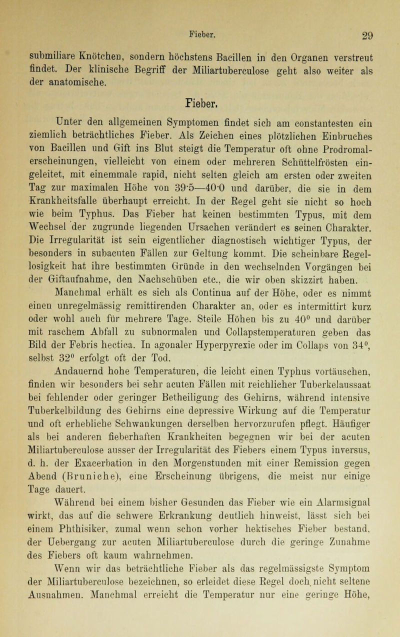 submiliare Knötchen, sondern höchstens Bacillen in den Organen verstreut findet. Der klinische Begriff der Miliartuberculose geht also weiter als der anatomische. Fieber. Unter den allgemeinen Symptomen findet sich am constantesten ein ziemlich beträchtliches Fieber. Als Zeichen eines plötzlichen Einbruches von Bacillen und Gift ins Blut steigt die Temperatur oft ohne Prodromal- erscheinungen, vielleicht von einem oder mehreren Schüttelfrösten ein- geleitet, mit einemmale rapid, nicht selten gleich am ersten oder zweiten Tag zur maximalen Höhe von 39-5—40-0 und darüber, die sie in dem Krankheitsfalle überhaupt erreicht. In der Regel geht sie nicht so hoch wie beim Typhus. Das Fieber hat keinen bestimmten Typus, mit dem Wechsel der zugrunde liegenden Ursachen verändert es seinen Charakter. Die Irregularität ist sein eigentlicher diagnostisch wichtiger Typus, der besonders in subacuten Fällen zur Geltung kommt. Die scheinbare Regel- losigkeit hat ihre bestimmten Gründe in den wechselnden Vorgängen bei der Giftaufnahme, den Nachschüben etc., die wir oben skizzirt haben. Manchmal erhält es sich als Continua auf der Höhe, oder es nimmt einen unregelmässig remittirenden Charakter an, oder es intermittirt kurz oder wohl auch für mehrere Tage. Steile Höhen bis zu 40° und darüber mit raschem Abfall zu subnormalen und Collapstemperatiiren geben das Bild der Febris hectica. In agonaler Hyperpyrexie oder im Collaps von 34°, selbst 32° erfolgt oft der Tod. Andauernd hohe Temperaturen, die leicht einen Typhus vortäuschen, finden wir besonders bei sehr acuten Fällen mit reichlicher Tuberkelaussaat bei fehlender oder geringer Betheiligung des Gehirns, während intensive Tuberkelbildung des Gehirns eine depressive Wirkung auf die Temperatur und oft erhebliche Schwankungen derselben hervorzurufen pflegt. Häufiger als bei anderen fieberhaften Krankheiten begegnen wir bei der acuten Miliartuberculose ausser der Irregularität des Fiebers einem Typus inversus, d. h. der Exacerbation in den Morgenstunden mit einer Remission gegen Abend (Bruniche), eine Erscheinung übrigens, die meist nur einige Tage dauert. Während bei einem bisher Gesunden das Fieber wie ein Alarmsignal wirkt, das auf die schwere Erkrankung deutlich hinweist, lässt sich bei einem Phthisiker, zumal wenn schon vorher hektisches Fieber bestand, der Uebergang zur acuten Miliartuberculose durch die geringe Zunahme des Fiebers oft kaum wahrnehmen. Wenn wir das beträchtliche Fieber als das regelmässigste Symptom der Miliartuberculose bezeichnen, so erleidet diese Regel doch nicht seltene Ausnahmen. Manchmal erreicht die Temperatur nur eine geringe Höhe,