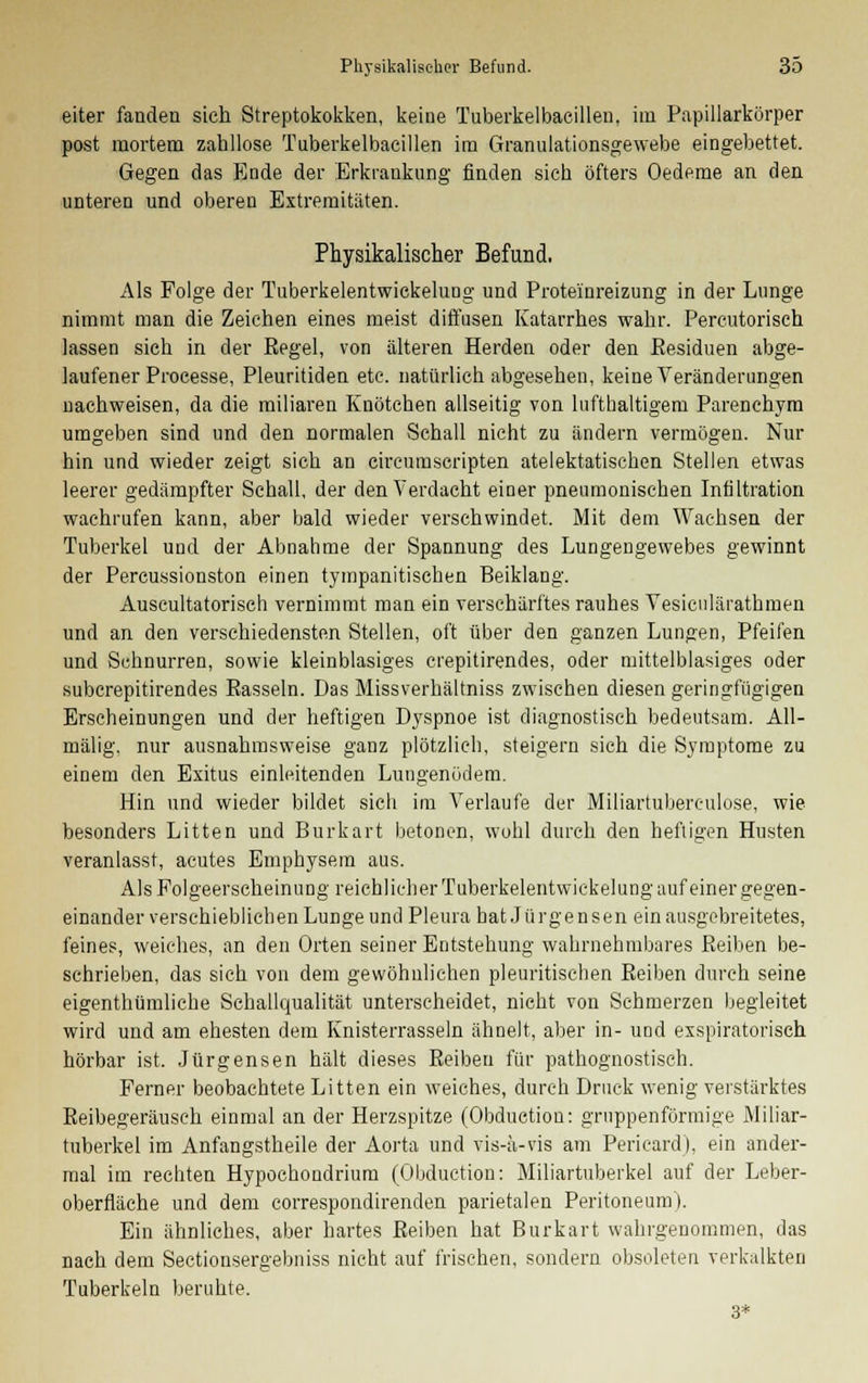eiter fanden sich Streptokokken, keine Tuberkelbacillen. im Papillarkörper post mortem zahllose Tuberkelbacillen im Granulationsgewebe eingebettet. Gegen das Ende der Erkrankung finden sich öfters Oedeme an den unteren und oberen Extremitäten. Physikalischer Befund. Als Folge der Tuberkelentwickelung und Prote'inreizung in der Lunge nimmt man die Zeichen eines meist diffusen Katarrhes wahr. Percutorisch lassen sich in der Eegel, von älteren Herden oder den Eesiduen abge- laufener Processe, Pleuritiden etc. natürlich abgesehen, keine Veränderungen nachweisen, da die miliaren Knötchen allseitig von lufthaltigem Parenchym umgeben sind und den normalen Schall nicht zu ändern vermögen. Nur hin und wieder zeigt sich an circumscripten atelektatischen Stellen etwas leerer gedämpfter Schall, der den Verdacht einer pneumonischen Infiltration wachrufen kann, aber bald wieder verschwindet. Mit dem Wachsen der Tuberkel und der Abnahme der Spannung des Lungengewebes gewinnt der Percussionston einen tympanitischen Beiklang. Auscultatorisch vernimmt man ein verschärftes rauhes Yesiculärathmen und an den verschiedensten Stellen, oft über den ganzen Lungen, Pfeifen und Schnurren, sowie kleinblasiges crepitirendes, oder mittelblasiges oder suberepitirendes Easseln. Das Missverhältniss zwischen diesen geringfügigen Erscheinungen und der heftigen Dyspnoe ist diagnostisch bedeutsam. All- mälig, nur ausnahmsweise ganz plötzlich, steigern sich die Symptome zu einem den Exitus einleitenden Lungenödem. Hin und wieder bildet sich im Verlaufe der Miliartuberculose, wie besonders Litten und Burkart betonen, wohl durch den heftigen Husten veranlasst, acutes Emphysem aus. Als Folgeerscheinung reichlicher Tuberkelentwickelung auf einer gegen- einander verschieblichen Lunge und Pleura hat Jürgen sen ein ausgebreitetes, feines, weiches, an den Orten seiner Entstehung wahrnehmbares Peiben be- schrieben, das sich von dem gewöhnlichen pleuritischen Beiben durch seine eigenthümliche Schallqualität unterscheidet, nicht von Schmerzen begleitet wird und am ehesten dem Knisterrasseln ähnelt, aber in- und exspiratorisch hörbar ist. Jürgensen hält dieses Beibeu für pathognostisch. Ferner beobachtete Litten ein weiches, durch Druck wenig verstärktes Reibegeräusch einmal an der Herzspitze (Obduction: grnppenförmige Miliar- tuberkel im Anfangstheile der Aorta und vis-a-vis am Pericard), ein ander- mal im rechten Hypochondrium (Obduction: Miliartuberkel auf der Leber- oberfläche und dem correspondirenden parietalen Peritoneum). Ein ähnliches, aber hartes Beiben hat Burkart wahrgenommen, das nach dem Sectionsergebniss nicht auf frischen, sondern obsoleten verkalkten Tuberkeln beruhte. 3*