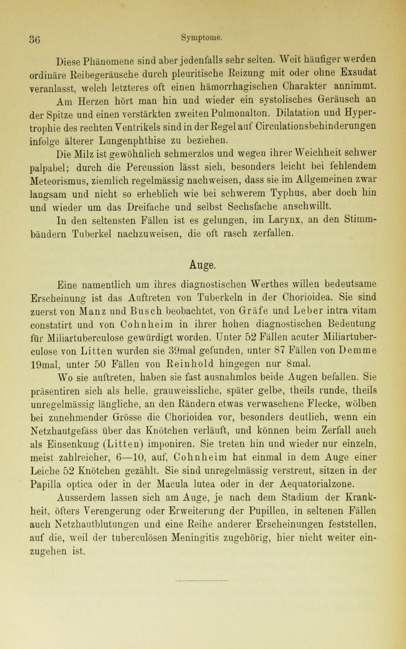 Diese Phänomene sind aber jedenfalls sehr selten. Weit häufiger werden ordinäre Keibegeräusche durch pleuritisehe Eeizung mit oder ohne Exsudat veranlasst, welch letzteres oft einen hämorrhagischen Charakter annimmt. Am Herzen hört man hin und wieder ein systolisches Geräusch an der Spitze und einen verstärkten zweiten Pulmonalen. Dilatation und Hyper- trophie des rechten Ventrikels sind in der Eegel auf Oirculationsbehinderungen infolge älterer Lungenphthise zu beziehen. Die Milz ist gewöhnlich schmerzlos und wegen ihrer Weichheit schwer palpabel; durch die Percussion lässt sieh, besonders leicht bei fehlendem Meteorismus, ziemlich regelmässig nachweisen, dass sie im Allgemeinen zwar langsam und nicht so erheblich wie bei schwerem Typhus, aber doch hin und wieder um das Dreifache und selbst Sechsfache anschwillt. In den seltensten Fällen ist es gelungen, im Larynx, an den Stimm- bändern Tuberkel nachzuweisen, die oft rasch zerfallen. Auge. Eine namentlich um ihres diagnostischen Werthes willen bedeutsame Erscheinung ist das Auftreten von Tuberkeln in der Ohorioidea. Sie sind zuerst von Manz und Busch beobachtet, von Gräfe und Leber intra vitam constatirt und von Cohnheim in ihrer hohen diagnostischen Bedeutung für Miliartuberculose gewürdigt worden. Unter 52 Fällen acuter Miliartuber- culose von Litten wurden sie 39mal gefundeu, unter 87 Fällen von Demme 19mal, unter 50 Fällen von Eeinhold hingegen nur 8mal. Wo sie auftreten, haben sie fast ausnahmlos beide Augen befallen. Sie präsentiren sich als helle, grauweissliche, später gelbe, theils runde, theils unregelmässig längliche, an den Bändern etwas verwaschene Flecke, wölben bei zunehmender Grösse die Chorioidea vor, besonders deutlich, wenn ein Netzhautgefäss über das Knötchen verläuft, und können beim Zerfall auch als Einsenkuug (Litten) imponiren. Sie treten hin und wieder nur einzeln, meist zahlreicher, 6—10, auf, Cohnheim hat einmal in dem Auge einer Leiche 52 Knötchen gezählt. Sie sind unregelmässig verstreut, sitzen in der Papilla optica oder in der Macula lutea oder in der Aequatorialzone. Ausserdem lassen sich am Auge, je nach dem Stadium der Krank- heit, öfters Verengerung oder Erweiterung der Pupillen, in seltenen Fällen auch Netzhautblutungen und eine Beihe anderer Erscheinungen feststellen, auf die, weil der tuberculösen Meningitis zugehörig, hier nicht weiter ein- zugehen ist.