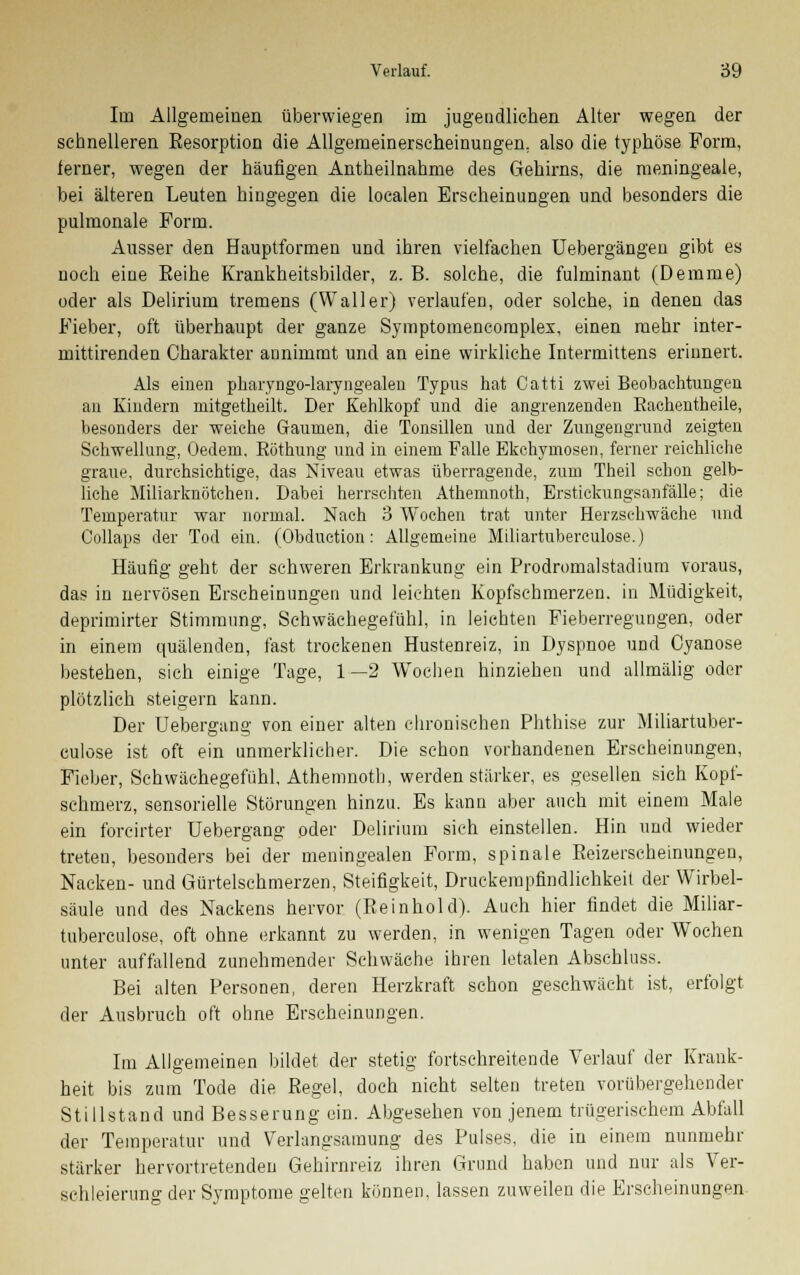 Im Allgemeinen überwiegen im jugendliehen Alter wegen der sehnelleren Kesorption die Allgemeinerscheinungen, also die typhöse Form, ferner, wegen der häufigen Antheilnahme des Gehirns, die meningeale, bei älteren Leuten hingegen die localen Erscheinungen und besonders die pulmonale Form. Ausser den Hauptformen und ihren vielfachen Uebergängeu gibt es noch eine Eeihe Krankheitsbilder, z. B. solche, die fulminant (Demme) oder als Delirium tremens (Waller) verlaufen, oder solche, in denen das Fieber, oft überhaupt der ganze Symptomeneomplex, einen mehr inter- mittirenden Charakter aunimmt und an eine wirkliche Intermittens erinnert. Als einen pharyngo-laryngealen Typus hat Catti zwei Beobachtungen an Kindern mitgetheilt. Der Kehlkopf und die angrenzenden Rachentheile, besonders der weiche Gaumen, die Tonsillen und der Zungengrund zeigten Schwellung, (Jedem. Böthung und in einem Falle Ekchymosen, ferner reichliche graue, durchsichtige, das Niveau etwas überragende, zum Theil schon gelb- liche Miliarknötchen. Dabei herrschten Athemnoth, Erstickungsanfälle; die Temperatur war normal. Nach 3 Wochen trat unter Herzschwäche und Collaps der Tod ein. (Obduction: Allgemeine Miliartubereulose.) Häufig geht der schweren Erkrankung ein Prodromalstadium voraus, das in nervösen Erscheinungen und leichten Kopfschmerzen, in Müdigkeit, deprimirter Stimmung, Schwächegefühl, in leichten Fieberregungen, oder in einem quälenden, fast trockenen Hustenreiz, in Dyspnoe und Cyanose bestehen, sich einige Tage, 1—2 WTochen hinziehen und allmälig oder plötzlich steigern kann. Der Uebergang von einer alten chronischen Phthise zur Miliartuber- eulose ist oft ein unmerklicher. Die schon vorhandenen Erscheinungen, Fieber, Schwächegefühl, Athemnoth, werden starker, es gesellen sich Kopf- schmerz, sensorielle Störungen hinzu. Es kann aber auch mit einem Male ein forcirter Uebergang oder Delirium sich einstellen. Hin und wieder treten, besonders bei der meningealen Form, spinale Eeizerscheinungen, Nacken- und Gürtelschmerzen, Steifigkeit, Druckempfindlichkeit der Wirbel- säule und des Nackens hervor (Reinhold). Auch hier findet die Miliar- tubereulose, oft ohne erkannt zu werden, in wenigen Tagen oder Wochen unter auffallend zunehmender Schwäche ihren letalen Abschluss. Bei alten Personen, deren Herzkraft schon geschwächt ist, erfolgt der Ausbruch oft ohne Erscheinungen. Im Allgemeinen bildet der stetig fortschreitende Verlauf der Krank- heit bis zum Tode die Regel, doch nicht selten treten vorübergehender Stillstand und Besserung ein. Abgesehen von jenem trügerischem Abfall der Temperatur und Verlangsamung des Pulses, die in einem nunmehr stärker hervortretenden Gehirnreiz ihren Grund haben und nur als Ver- schleierung der Symptome gelten können, lassen zuweilen die Erscheinungen