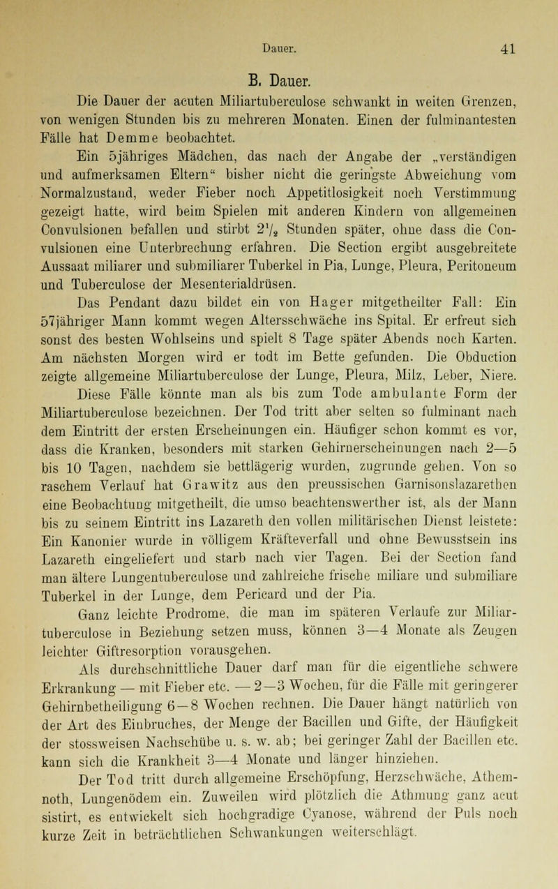 B. Dauer. Die Dauer der acuten Miliartuberculose schwankt in weiten Grenzen, von wenigen Stunden bis zu mehreren Monaten. Einen der fulminantesten Fälle hat Demme beobachtet. Ein 5jähriges Mädchen, das nach der Angabe der „verständigen und aufmerksamen Eltern bisher nicht die geringste Abweichung vom Normalzustand, weder Fieber noch Appetitlosigkeit noch Verstimmung gezeigt hatte, wird beim Spielen mit anderen Kindern von allgemeinen Convulsionen befallen und stirbt 2l/s Stunden später, ohne dass die Con- vulsionen eine Unterbrechung erfahren. Die Section ergibt ausgebreitete Aussaat miliarer und submiliarer Tuberkel in Pia, Lunge, Pleura, Peritoneum und Tuberculose der Mesenterialdrüsen. Das Pendant dazu bildet ein von Hager mitgetheilter Fall: Ein 57jähriger Mann kommt wegen Altersschwäche ins Spital. Er erfreut sich sonst des besten Wohlseins und spielt 8 Tage später Abends noch Karten. Am nächsten Morgen wird er todt im Bette gefunden. Die Obduction zeigte allgemeine Miliartuberculose der Lunge, Pleura, Milz, Leber, Niere. Diese Fälle könnte man als bis zum Tode ambulante Form der Miliartuberculose bezeichnen. Der Tod tritt aber selten so fulminant nach dem Eintritt der ersten Erscheinungen ein. Häufiger schon kommt es vor, dass die Kranken, besonders mit starken Gehirnerscheinungen nach 2—5 bis 10 Tagen, nachdem sie bettlägerig wurden, zugrunde gehen. Von so raschem Verlauf hat Grawitz aus den preussischen Garnisonslazarethen eine Beobachtung mitgetheilt, die umso beachtenswerther ist, als der Mann bis zu seinem Eintritt ins Lazareth den vollen militärischen Dienst leistete: Ein Kanonier wurde in völligem Kräfteverfall und ohne Bewusstsein ins Lazareth eingeliefert und starb nach vier Tagen. Bei der Section fand man ältere Lungentuberculose und zahlreiche frische miliare und submiliare Tuberkel in der Lunge, dem Pericard und der Pia. Ganz leichte Prodrome, die man im späteren Verlaufe zur Miliar- tuberculose in Beziehung setzen muss, können 3—4 Monate als Zeugen leichter Giftresorption vorausgehen. Als durchschnittliche Dauer darf man für die eigentliche schwere Erkrankung — mit Fieber etc. —2—3 Wochen, für die Fälle mit geringerer Gehirnbetheiligung 6—8 Wochen i-echnen. Die Dauer hängt natürlich von der Art des Einbruches, der Menge der Bacillen und Gifte, der Häufigkeit der stossweisen Nachschübe u. s. w. ab; bei geringer Zahl der Bacillen etc. kann sich die Krankheit 3—4 Monate und länger hinziehen. Der Tod tritt durch allgemeine Erschöpfung, Herzschwäche, Athem- noth, Lungenödem ein. Zuweilen wird plötzlich die Athmung ganz acut sistirt, es entwickelt sich hochgradige Cyanose, während der Puls noch kurze Zeit in beträchtlichen Schwankungen weiterschlägt.