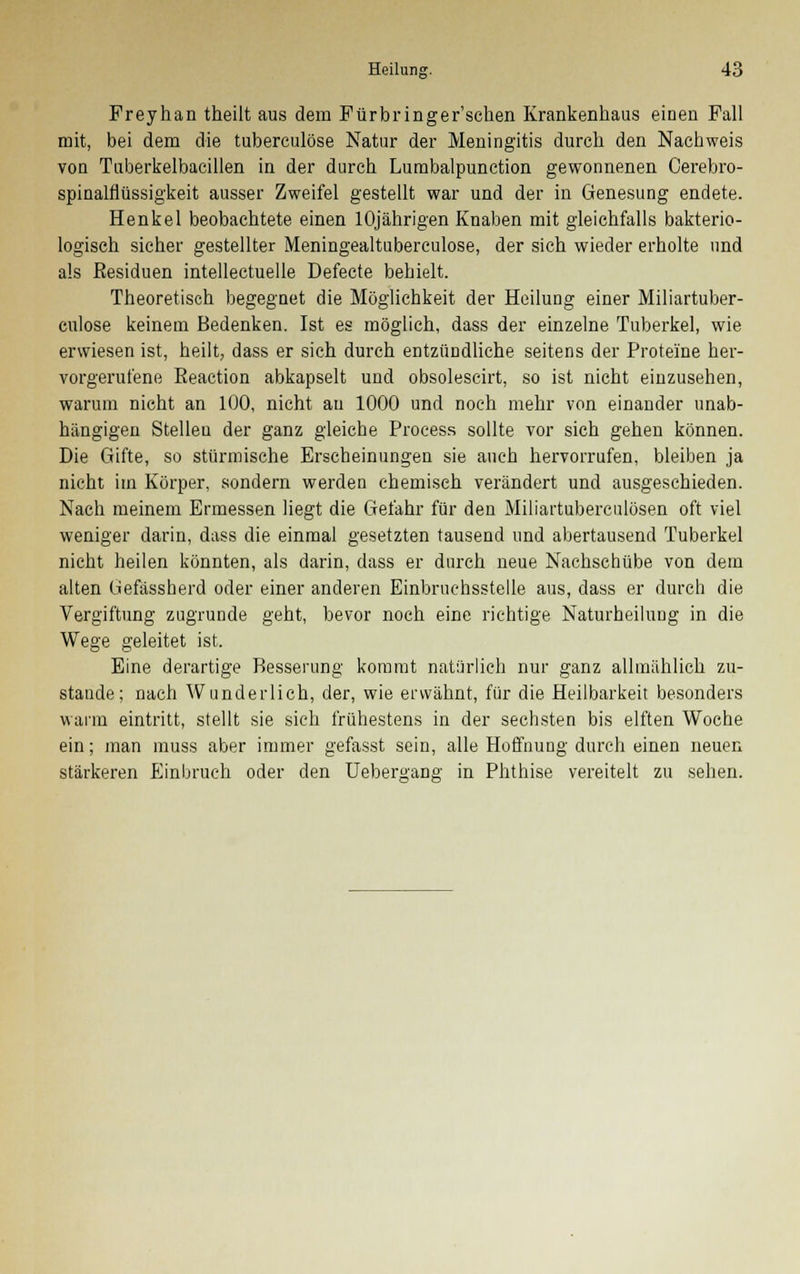 Freyhan theilt aus dem Fürbringer'schen Krankenhaus einen Fall mit, bei dem die tuberculöse Natur der Meningitis durch den Nachweis von Tuberkelbacillen in der durch Lumbalpunction gewonnenen Oerebro- spinalflüssigkeit ausser Zweifel gestellt war und der in Genesung endete. Henkel beobachtete einen 10jährigen Knaben mit gleichfalls bakterio- logisch sicher gestellter Meningealtuberculose, der sich wieder erholte und als Residuen intellectuelle Defecte behielt. Theoretisch begegnet die Möglichkeit der Heilung einer Miliartuber- culose keinem Bedenken. Ist es möglich, dass der einzelne Tuberkel, wie erwiesen ist, heilt, dass er sich durch entzündliche seitens der Proteine her- vorgerufene Reaction abkapselt und obsoleseirt, so ist nicht einzusehen, warum nicht an 100, nicht au 1000 und noch mehr von einander unab- hängigen Stelleu der ganz gleiche Process sollte vor sich gehen können. Die Gifte, so stürmische Erscheinungen sie auch hervorrufen, bleiben ja nicht im Körper, sondern werden chemisch verändert und ausgeschieden. Nach meinem Ermessen liegt die Gefahr für den Miliartubercnlösen oft viel weniger darin, dass die einmal gesetzten tausend und abertausend Tuberkel nicht heilen könnten, als darin, dass er durch neue Nachschübe von dem alten Gefässherd oder einer anderen Einbruchsstelle aus, dass er durch die Vergiftung zugrunde geht, bevor noch eine richtige Naturheilung in die Wege geleitet ist. Eine derartige Besserung kommt natürlich nur ganz allmählich zu- stande; nach Wunderlich, der, wie erwähnt, für die Heilbarkeit besonders wann eintritt, stellt sie sich frühestens in der sechsten bis elften Woche ein; man muss aber immer gefasst sein, alle Hoffnung durch einen neuen stärkeren Einbruch oder den Uebergang in Phthise vereitelt zu sehen.
