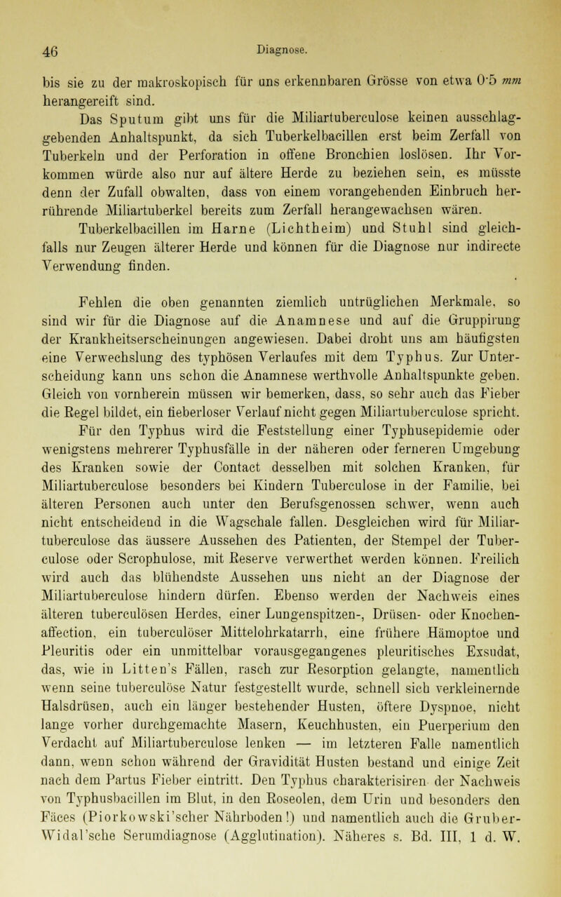 bis sie zu der makroskopisch für uns erkennbaren Grösse von etwa 05 mm herangereift sind. Das Sputum gibt uns für die Miliartuberculose keinen ausschlag- gebenden Anhaltspunkt, da sich Tuberkel bacillen erst beim Zerfall von Tuberkeln und der Perforation in offene Bronchien loslösen. Ihr Vor- kommen würde also nur auf ältere Herde zu beziehen sein, es müsste denn der Zufall obwalten, dass von einem vorangehenden Einbruch her- rührende Miliartuberkel bereits zum Zerfall herangewachsen wären. Tuberkelbacillen im Harne (Li cht heim) und Stuhl sind gleich- falls nur Zeugen älterer Herde und können für die Diagnose nur indirecte Verwendung finden. Fehlen die oben genannten ziemlich untrüglichen Merkmale, so sind wir für die Diagnose auf die Anamnese und auf die Gruppirung der Krankheitserscheinungen angewiesen. Dabei droht uns am häufigsten eine Verwechslung des typhösen Verlaufes mit dem Typhus. Zur Unter- scheidung kann uns schon die Anamnese werthvolle Anhaltspunkte geben. Gleich von vornherein müssen wir bemerken, dass, so sehr auch das Fieber die Regel bildet, ein fieberloser Verlauf nicht gegen Miliartuberculose spricht. Für den Typhus wird die Feststellung einer Typhusepidemie oder wenigstens mehrerer Typhusfälle in der näheren oder ferneren Umgebung des Kranken sowie der Contact desselben mit solchen Kranken, für Miliartuberculose besonders bei Kindern Tuberculose in der Familie, bei älteren Personen auch unter den Berufsgenossen schwer, wenn auch nicht entscheidend in die Wagschale fallen. Desgleichen wird für Miliar- tuberculose das äussere Aussehen des Patienten, der Stempel der Tuber- culose oder Scrophulose, mit Beserve verwerthet werden können. Freilich wird auch das blühendste Aussehen uns nicht an der Diagnose der Miliartuberculose hindern dürfen. Ebenso werden der Nachweis eines älteren tuberculösen Herdes, einer Lungenspitzen-, Drüsen- oder Knochen- affection, ein tuberculöser Mittelohrkatarrh, eine frühere Hämoptoe und Pleuritis oder ein unmittelbar vorausgegangenes pleuritisches Exsudat, das, wie in Litten's Fällen, rasch zur Resorption gelangte, namentlich wenn seine tuberculose Natur festgestellt wurde, schnell sich verkleinernde Halsdrüsen, auch ein länger bestehender Husten, öftere Dyspnoe, nicht lange vorher durchgemachte Masern, Keuchhusten, ein Puerperium den Verdacht auf Miliartuberculose lenken — im letzteren Falle namentlich dann, wenn schon während der Gravidität Husten bestand und einige Zeit nach dem Partus Fieber eintritt. Den Typhus charakterisiren der Nachweis von Typhusbacillen im Blut, in den Boseolen, dem Urin und besonders den Fäces (Piorkowski'scher Nährboden!) und namentlich auch die Gruber- Widal'sche Serumdiagnose (Agglutination). Näheres s. Bd. III, 1 d. W.