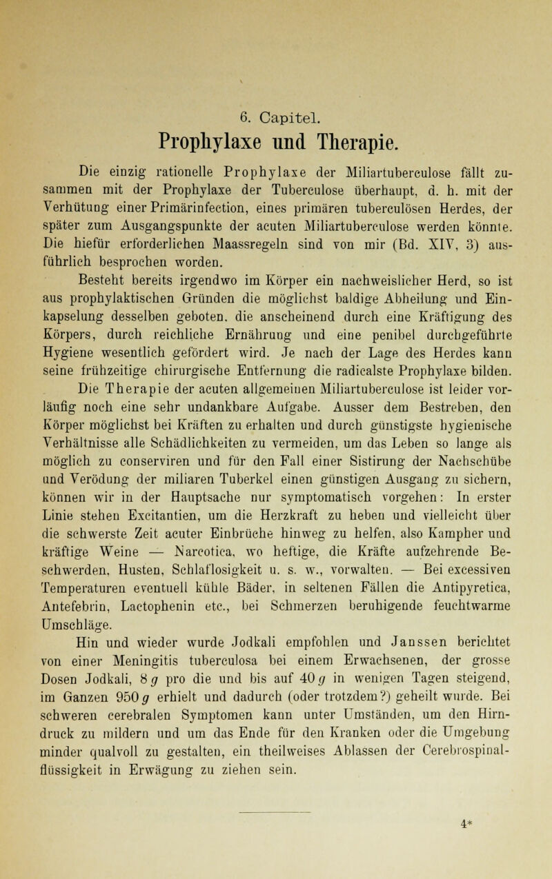 Prophylaxe und Therapie. Die einzig rationelle Prophylaxe der Miliartuberculose fällt zu- sammen mit der Prophylaxe der Tuberculose überhaupt, d. h. mit der Verhütung einer Primärinfection, eines primären tuberculösen Herdes, der später zum Ausgangspunkte der acuten Miliartuberculose werden könnte. Die hiefür erforderlichen Maassregeln sind von mir (Bd. XIV, 3) aus- führlieh besprochen worden. Besteht bereits irgendwo im Körper ein nachweislicher Herd, so ist aus prophylaktischen Gründen die möglichst baldige Abheilung und Ein- kapselung desselben geboten, die anscheinend durch eine Kräftigung des Körpers, durch reichliche Ernährung und eine penibel durchgeführte Hygiene wesentlich gefördert wird. Je nach der Lage des Herdes kann seine frühzeitige chirurgische Entfernung die radicalste Prophylaxe bilden. Die Therapie der acuten allgemeinen Miliartuberculose ist leider vor- läufig noch eine sehr undankbare Aufgabe. Ausser dem Bestreben, den Körper möglichst bei Kräften zu erhalten und durch günstigste hygienische Verhältnisse alle Schädlichkeiten zu vermeiden, um das Leben so lange als möglich zu conserviren und für den Fall einer Sistirung der Nachschübe und Verödung der miliaren Tuberkel einen günstigen Ausgang zu sichern, können wir in der Hauptsache nur symptomatisch vorgehen: In erster Linie stehen Excitantien, um die Herzkraft zu heben und vielleicht über die schwerste Zeit acuter Einbrüche hinweg zu helfen, also Kampher und kräftige Weine — Narcotiea, wo heftige, die Kräfte aufzehrende Be- schwerden, Husten, Schlaflosigkeit u. s. w., vorwalten. — Bei excessiven Temperaturen eventuell küble Bäder, in seltenen Fällen die Antipyretica, Antefebrin, Laetophenin etc., bei Schmerzen beruhigende feuchtwarme Umschläge. Hin und wieder wurde Jodkali empfohlen und Janssen berichtet von einer Meningitis tuberculosa bei einem Erwachsenen, der grosse Dosen Jodkali, Hg pro die und bis auf 40 g in wenigen Tagen steigend, im Ganzen 950# erhielt und dadurch (oder trotzdem?) geheilt wurde. Bei schweren cerebralen Symptomen kann unter Umständen, um den Hirn- druck zu mildern und um das Ende für den Kranken oder die Umgebung minder qualvoll zu gestalten, ein theilweises Ablassen der Cerebrospinal- flüssigkeit in Erwägung zu ziehen sein. 4*