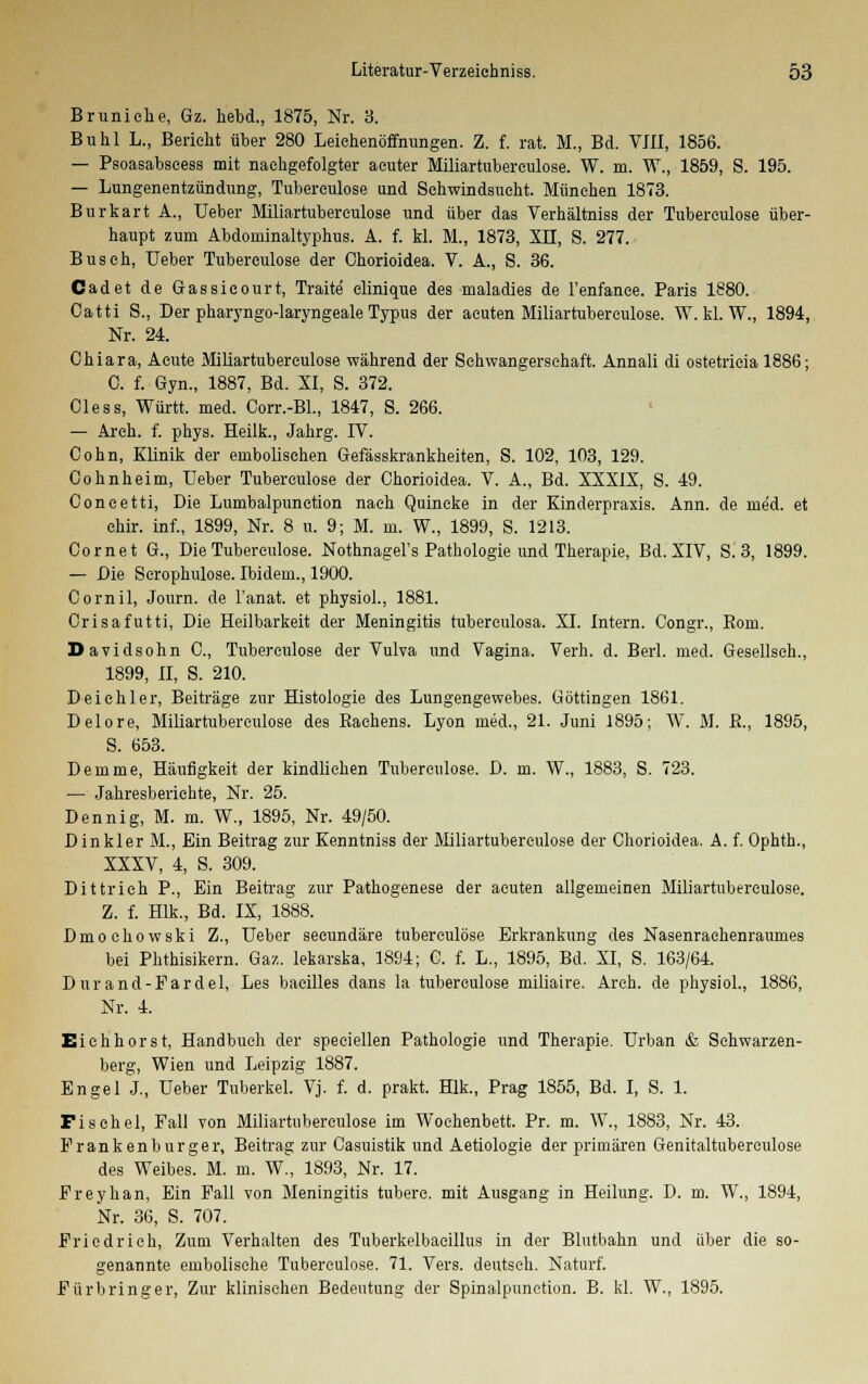 Bruniche, Gz. hebd., 1875, Nr. 3. Buhl L., Berieht über 280 Leichenöffnungen. Z. f. rat. M., Bd. VIII, 1856. — Psoasabseess mit nachgefolgter acuter Miliartuberculose. W. m. W., 1859, S. 195. — Lungenentzündung, Tuberculose und Schwindsucht. München 1873. Burkart A., Ueber Miliartuberculose und über das Verhältniss der Tuberculose über- haupt zum Abdoniinaltyphus. A. f. kl. M., 1873, XU, S. 277. Busch, Ueber Tuberculose der Chorioidea. V. A., S. 36. Cadet de Gassieourt, Traite elinique des maladies de Fenfance. Paris 1880. Oatti S., Der pharyngolaryngeale Typus der acuten Miliartuberculose. W. kl. W., 1894, Nr. 24. Chiara, Acute Miliartuberculose während der Schwangerschaft. Annali di ostetricia 1886; C. f. Gyn., 1887, Bd. XI, S. 372. Cless, Württ. med. Oorr.-Bl., 1847, S. 266. — Areh. f. phys. Heilk., Jahrg. IV. Cohn, Klinik der embolischen Gefässkrankheiten, S. 102, 103, 129. Cohnheim, Ueber Tuberculose der Chorioidea. V. A., Bd. XXXIX, S. 49. Coneetti, Die Lumbalpunetion nach Quincke in der Einderpraxis. Ann. de med. et chir. inf., 1899, Nr. 8 u. 9; M. m. W., 1899, S. 1213. Cornet G., Die Tuberculose. Nothnagel^ Pathologie und Therapie, Bd. XIV, S. 3, 1899. — Die Scrophulose. Ibidem., 1900. Cornil, Journ. de Fanat. et physiol., 1881. Orisafutti, Die Heilbarkeit der Meningitis tuberculosa. XI. Intern. Congr., Bora. Davidsohn C, Tuberculose der Vulva und Vagina. Verh. d. Berl. med. Gesellseh., 1899, II, S. 210. Deichler, Beiträge zur Histologie des Lungengewebes. Göttingen 1861. Delore, Miliartuberculose des Rachens. Lyon med., 21. Juni 1895; W. M. R., 1895, S. 653. Demme, Häufigkeit der kindlichen Tuberculose. D. m. W., 1883, S. 723. — Jahresberichte, Nr. 25. Denn ig, M. m. W., 1895, Nr. 49/50. Dinkler M., Ein Beitrag zur Kenntniss der Miliartuberculose der Chorioidea. A. f. Ophth., XXXV, 4, S. 309. Dittrieh P., Ein Beitrag zur Pathogenese der acuten allgemeinen Miliartuberculose. Z. f. Hlk., Bd. IX, 1888. Dmoehowski Z., Ueber seeundäre tuberculose Erkrankung des Nasenrachenraumes bei Phthisikern. Gaz. lekarska, 18S4; C. f. L., 1895, Bd. XI, S. 163/64. Dur and-Fardel, Les bacilles dans la tuberculose miliaire. Areh. de physiol., 1886, Nr. 4. Eichhorst, Handbuch der speciellen Pathologie und Therapie. Urban & Schwarzen- berg, Wien und Leipzig 1887. Engel J., Ueber Tuberkel. Vj. f. d. prakt. Hlk., Prag 1855, Bd. I, S. 1. Fischel, Fall von Miliartuberculose im Wochenbett. Pr. m. W., 1883, Nr. 43. Frankenburger, Beitrag zur Casuistik und Aetiologie der primären Genitaltuberculose des Weibes. M. m. W^, 1893, Nr. 17. Freyhan, Ein Fall von Meningitis tuberc. mit Ausgang in Heilung. D. m. W., 1894, Nr. 36, S. 707. Friedrich, Zum Verhalten des Tuberkelbaeillus in der Blutbahn und über die so- genannte embolische Tuberculose. 71. Vers, deutsch. Naturf. Fürbringer, Zur klinischen Bedeutung der Spinalpunction. B. kl. W., 1895.