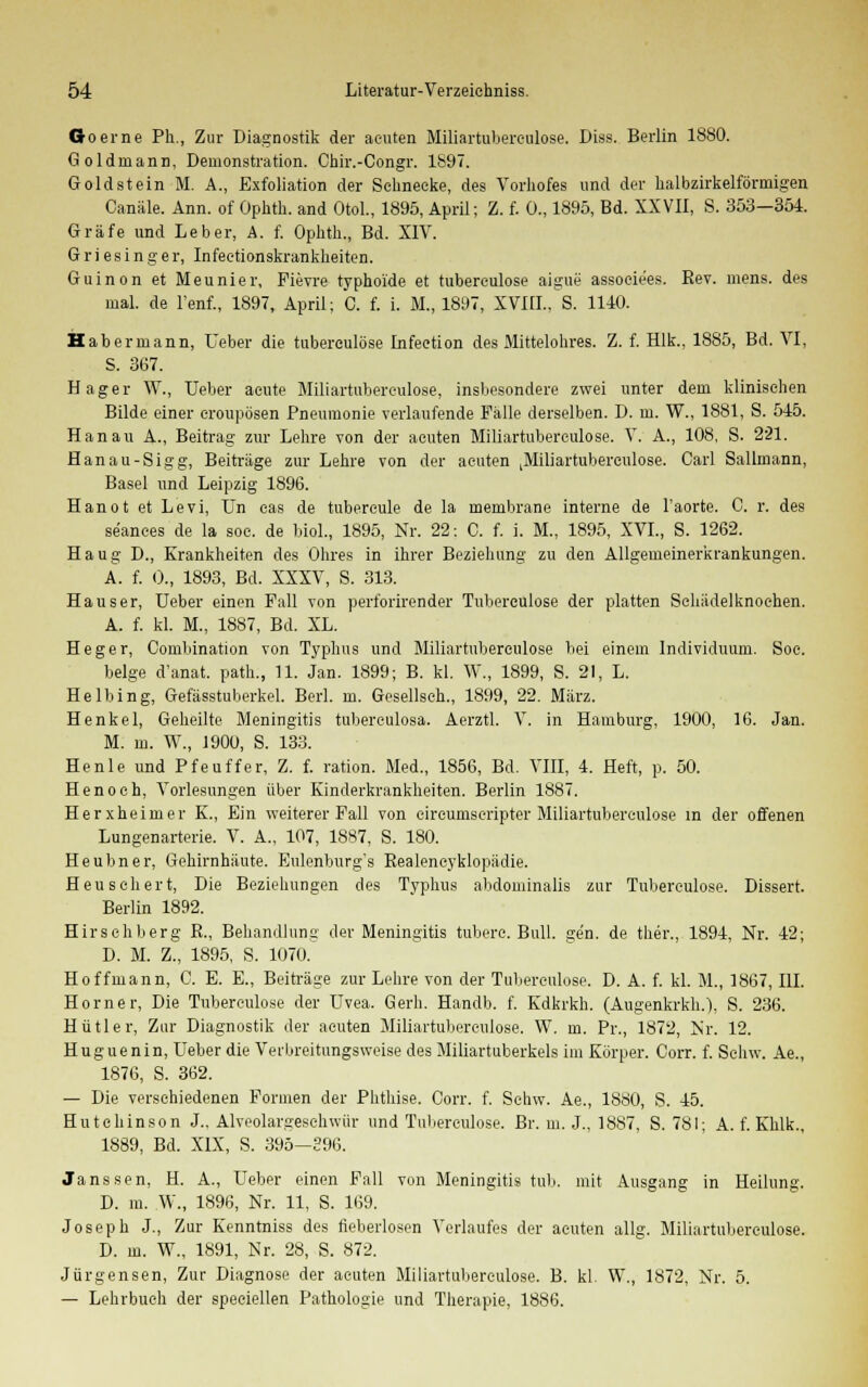 Goerne Ph., Zur Diagnostik der acuten Miliartuberoulose. Diss. Berlin 1880. Goldrnann, Demonstration. Chir.-Congr. 1897. Goldstein M. A., Exfoliation der Schnecke, des Vorhofes und der halbzirkelförmigen Canäle. Ann. of Ophth. and Otol., 1895, April; Z. f. Ü., 1895, Bd. XXVII, S. 353—354. Gräfe und Leber, A. f. Ophth., Bd. XIV. Griesinger, Infeetionskrankheiten. Guinon et Meunier, Fievre typhoide et tuberculose aigue assoeiees. Bev. mens, des mal. de l'enf., 1897, April; C. f. i. M., 1897, XVIU., S. 1140. Habermann, Ueber die tuberculose Infeetion des Mittelohres. Z. f. Hlk., 1885, Bd. VI, S. 367. Hager W., Ueber acute Miliartuberoulose, insbesondere zwei unter dem klinischen Bilde einer croupösen Pneumonie verlaufende Fälle derselben. D. m. W., 1881, S. 545. Hanau A., Beitrag zur Lehre von der acuten Miliartuberculose. X. A., 108, S. 221. Hanau-Sigg, Beiträge zur Lehre von der acuten |Miliartuberculose. Carl Sallmann, Basel und Leipzig 1896. Hanot et Levi, Un cas de tubercule de la membrane interne de l'aorte. C. r. des se'ances de la soc. de biol., 1895, Nr. 22: C. f. i. M., 1895, XVI., S. 1262. Haug D., Krankheiten des Ohres in ihrer Beziehung zu den Allgemeinerkrankungen. A. f. 0., 1893, Bd. XXXV, S. 313. Hauser, Ueber einen Fall Ton perforirender Tuberculose der platten Schädelknochen. A. f. kl. M., 1887, Bd. XL. Heger, Combination von Typhus und Miliartuberculose bei einem Individuum. Soc. beige d'anat. path., 11. Jan. 1899; B. kl. W., 1899, S. 21, L. Helbing, Gefässtuberkel. Berl. m. Gesellsch., 1899, 22. März. Henkel, Geheilte Meningitis tuberculosa. Aerztl. V. in Hamburg, 1900, 16. Jan. M. m. W., 1900, S. 133. He nie und Pfeuffer, Z. f. ration. Med., 1856, Bd. VIII, 4. Heft, p. 50. Henoch, Vorlesungen über Kinderkrankheiten. Berlin 1887. Herxheimer K., Ein weiterer Fall von eireumseripter Miliartuberculose in der offenen Lungenarterie. V. A., 107, 1887, S. 180. Heubner, Gehirnhäute. Eulenburg's Bealencyklopädie. Heu schert, Die Beziehungen des Typhus abdominalis zur Tuberculose. Dissert. Berlin 1892. Hirschberg E., Behandlung der Meningitis tubere. Bull. ge'n. de ther., 1894, Nr. 42; D. M. Z., 1895, S. 1070.' Hoffmann, C. E. E., Beiträge zur Lehre von der Tuberculose. D. A. f. kl. M., 1867, III. Homer, Die Tuberculose der Uvea. Gerh. Handb. f. Kdkrkh. (Augenkrkh.), S. 236. Hütler, Zur Diagnostik der acuten Miliartuberculose. W. m. Pr., 1872, Mr. 12. Huguenin, Ueber die Verbreitungsweise des Miliartuberkels im Körper. Corr. f. Schw. Ae., 1876, S. 362. — Die verschiedenen Formen der Phthise. Corr. f. Schw. Ae., 1880, S. 45. Hutchinson J., Alveolargeschwür und Tuberculose. Br. m. J., 1887, S. 781; A. f. Khlk., 1889, Bd. XIX, S. 395—396. Janssen, H. A., Ueber einen Fall von Meningitis tub. mit Ausgang in Heilung. D. m. W., 1896, Nr. 11, S. 169. Joseph J., Zur Kenntniss des neberlosen Verlaufes der acuten allg. Miliartuberculose. D. in. W„ 1891, Nr. 28, S. 872. Jürgensen, Zur Diagnose der acuten Miliartuberculose. B. kl. W., 1872, Nr. 5. — Lehrbuch der speciellen Pathologie und Therapie, 1886.