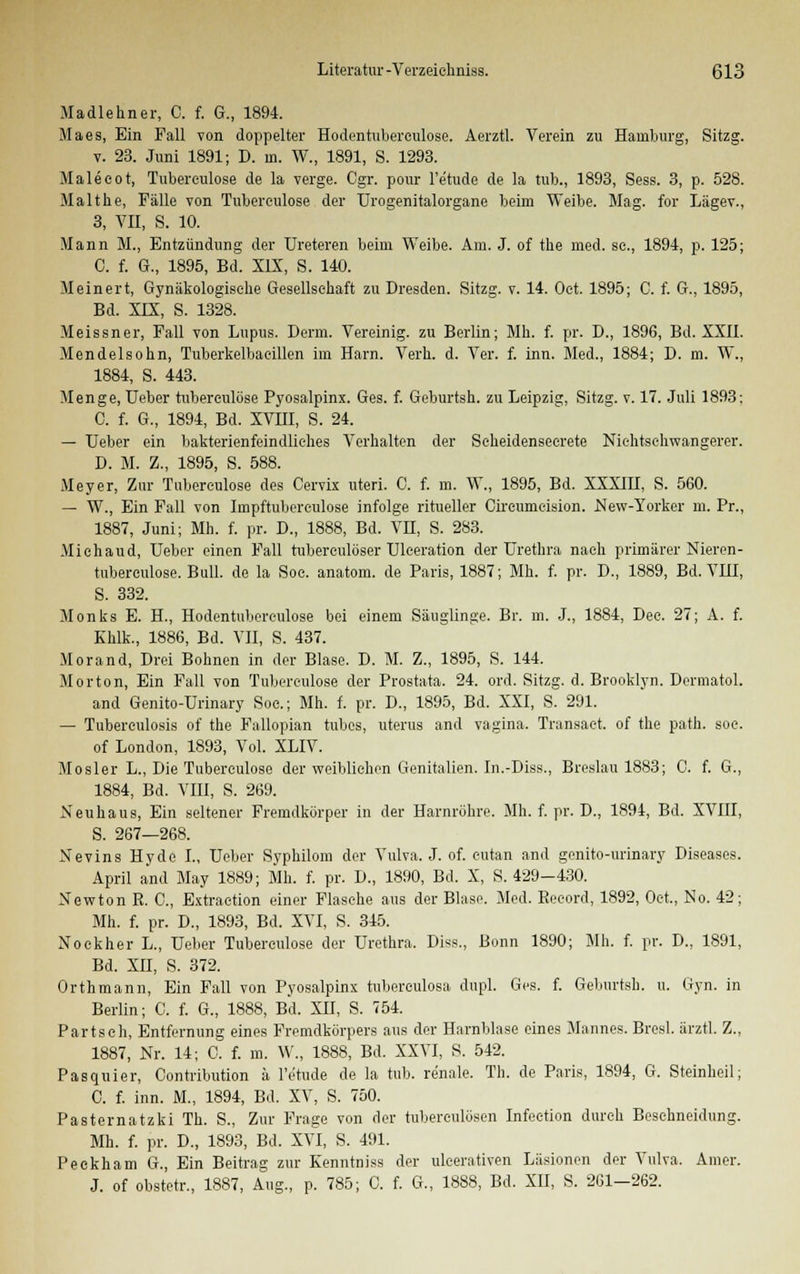 Madlehner, C. f. G., 1894. Maes, Ein Fall von doppelter Hodentuberculose. Aerztl. Verein zu Hamburg, Sitzg. v. 23. Juni 1891; D. in. W., 1891, S. 1293. Maleeot, Tubereulose de la verge. Cgr. pour l'e'tude de la tub., 1893, Sess. 3, p. 528. Malthe, Fälle von Tubereulose der Urogenitalorgane beim Weibe. Mag. for Lägev., 3, VII, S. 10. Mann M., Entzündung der Ureteren beim Weibe. Am. J. of the med. sc, 1894, p. 125; C. f. G., 1895, Bd. XIX, S. 140. Meinert, Gynäkologische Gesellschaft zu Dresden. Sitzg. v. 14. Oet. 1895; C. f. G., 1895, Bd. XLX, S. 1328. Meissner, Fall von Lupus. Denn. Vereinig, zu Berlin; Mh. f. pr. D., 1896, Bd. XXII. Mendelsohn, Tuberkelbaeillen im Harn. Verh. d. Ver. f. inn. Med., 1884; D. m. W., 1884, S. 443. Menge, Ueber tuberculöse Pyosalpinx. Ges. f. Geburtsh. zu Leipzig, Sitzg. v. 17. Juli 1893: C. f. G., 1894, Bd. XVHI, S. 24. — Ueber ein bakterienfeindliehes Verhalten der Seheidenseerete Niehtschwangerer. D. M. Z., 1895, S. 588. Meyer, Zur Tubereulose des Cervix uteri. C. f. m. W., 1895, Bd. XXXIH, S. 560. — W., Ein Fall von Impftubereulose infolge ritueller Cireumcision. New-Yorker m. Pr., 1887, Juni; Mh. f. pr. D., 1888, Bd. VH, S. 283. Michaud, Ueber einen Fall tuberculöser Uleeration der Urethra nach primärer Nieren- tuberculöse. Bull, de la Soc. anatom. de Paris, 1887; Mh. f. pr. D., 1889, Bd. VIII, S. 332. Monks E. H, Hodentuberculose bei einem Säuglinge. Br. m. J., 1884, Dee. 27; A. f. Khlk., 1886, Bd. VII, S. 437. Morand, Drei Bohnen in der Blase. D. M. Z., 1895, S. 144. Morton, Ein Fall von Tubereulose der Prostata. 24. ord. Sitzg. d. Brooklyn. Dermatol. and Genito-Urinary Soc; Mh. f. pr. D., 1895, Bd. XXI, S. 291. — Tuberculosis of the Fallopian tubcs, uterus and vagina. Transact. of the path. soc. of London, 1893, Vol. XLIV. Mosler L., Die Tubereulose der weiblichen Genitalien. In.-Diss., Breslau 1883; C. f. G., 1884, Bd. VIII, S. 269. Neu ha us, Ein seltener Fremdkörper in der Harnröhre. Mh. f. pr. D., 1894, Bd. XVIII, S. 267—268. Nevins Hyde I., Ueber Syphilom der Vulva. J. of. eutan and genito-urinary Diseases. April and May 1889; Mh. f. pr. D., 1890, Bd. X, S. 429-430. Newton R. C, Extraction einer Flasche aus der Blase. Med. Beeord, 1892, Oet., No. 42; Mh. f. pr. D., 1893, Bd. XVI, S. 345. Nockher L., Ueber Tuberculöse der Urethra. Diss., Bonn 1890; Mh. f. pr. D., 1891, Bd. XII, S. 372. Orthmann, Ein Fall von Pyosalpinx tuberculosa dupl. Ges. f. Geburtsh. u. Gyn. in Berlin; C. f. G., 1888, Bd. XII, S. 754. Partsch, Entfernung eines Fremdkörpers aus der Harnblase eines Mannes. Bresl. ärztl. Z., 1887, Nr. 14; C. f. m. W., 1888, Bd. XXVI, S. 542. Pasquier, Contribution ä l'e'tude de la tub. renale. Th. de Paris, 1894, G. Steinheil; C. f. inn. M., 1894, Bd. XV, S. 750. Pasternatzki Th. S., Zur Frage von der tuberculösen Infection durch Beschneidung. Mh. f. pr. D., 1893, Bd. XVI, S. 491. Peekham G., Ein Beitrag zur Kenntniss der uleerativen Läsionen der Vulva. Amer. J. of obstetr., 1887, Aug., p. 785; C. f. G., 1888, Bd. XII, S. 261-262.