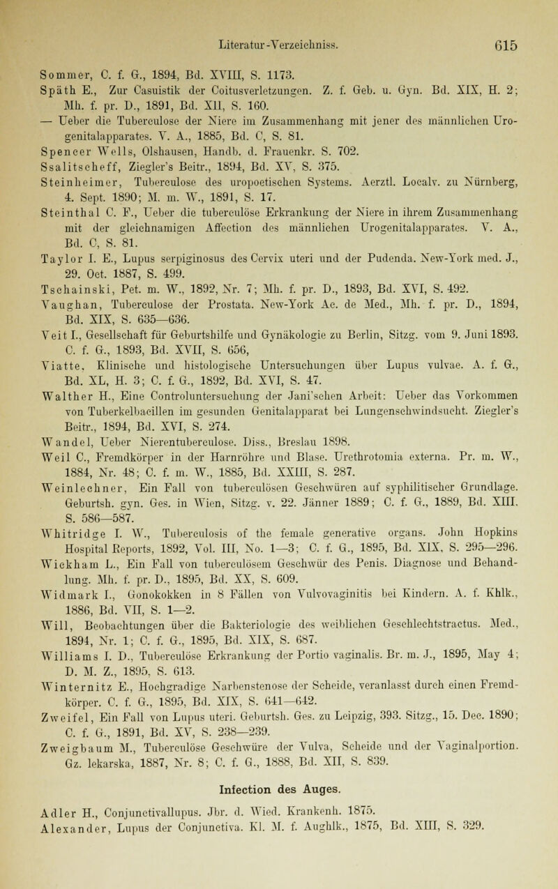 Sommer, C. f. G., 1894, Bd. XVIII, S. 1173. Späth E., Zur Casuistik der Coitusverletzungen. Z. f. Geb. u. Gyn. Bd. XIX, H. 2; Mh. f. pr. D., 1891, Bd. XU, S. 160. — lieber die Tubereulose der Niere im Zusammenhang mit jener des männlichen Uro- genitalapparates. V. A., 1885, Bd. C, S. 81. Spencer Wells, Olshausen, Handb. d. Frauenkr. S. 702. Ssalitseheff, Ziegler's Beitr., 1894, Bd. XV, S. 375. Steinheimer, Tubereulose des uropoetischen Systems. Aerztl. Localv. zu Nürnberg, 4. Sept. 1890; M. m. W., 1891, S. 17. Steinthal C. F., Heber die tuberculöse Erkrankung der Niere in ihrem Zusammenhang mit der gleichnamigen Affeetion des männlichen Urogenitalapparates. V. A., Bd. 0, S. 81. Taylor I. E., Lupus serpiginosus des Cervix uteri und der Pudenda. New-York med. J., 29. Oct. 1887, S. 499. Tschainski, Pet. m. W., 1892, Nr. 7; Mh. f. pr. D., 1893, Bd. XVI, S. 492. Vaughan, Tubereulose der Prostata. New-York Ae. de Med., Mh. f. pr. D., 1894, Bd. XIX, S. 635—636. Veit L, Gesellschaft für Geburtshilfe und Gynäkologie zu Berlin, Sitzg. vom 9. Juni 1893. C. f. G., 1893, Bd. XVII, S. 656, Viatte. Klinische und histologische Untersuchungen über Lupus vulvae. A. f. G., Bd. XL, H. 3; C. f. G., 1892, Bd. XVI, S. 47. Walther H., Eine Controluntersuehung der Jani'sehen Arbeit: Ueber das Vorkommen von Tuberkelbaeillen im gesunden Genitalapparat bei Lungenschwindsucht. Ziegler's Beitr., 1894, Bd. XVI, S. 274. Wandel, Ueber Nierentuberculose. Diss., Breslau 1898. Weil C, Fremdkörper in der Harnröhre und Blase. Urethrotomia externa. Pr. m. W., 1884, Nr. 48; 0. f. m. W., 1885, Bd. XXIII, S. 287. Weinleehner, Ein Fall von tubereulösen Geschwüren auf syphilitischer Grundlage. Geburtsh. gyn. Ges. in Wien, Sitzg. v. 22. Jänner 1889; C. f. G., 1889, Bd. XIII. 5. 586—587. Whitridge I. W., Tuberculosis of the female generative organs. John Hopkins Hospital Reports, 1892, Vol. III, No. 1—3; C. f. G., 1895, Bd. XIX, S. 295—296. Wiekharn L., Ein Fall von tuberculösem Geschwür des Penis. Diagnose und Behand- lung. Mh. f. pr. D., 1895, Bd. XX, S. 609. Widmark I., Gonokokken in 8 Fällen von Vulvovaginitis bei Kindern. A. f. Khlk., 1886, Bd. VII, S. 1—2. Will, Beobachtungen über die Bakteriologie des weiblichen Gesehlechtstraetus. Med., 1894, Nr. 1; C. f. G., 1895, Bd. XIX, S. 687. Williams I. D., Tuberculöse Erkrankung der Portio vaginalis. Br. m. J., 1895, May 4; D. M. Z., 1895, S. 613. Winternitz E., Hochgradige Narbenstenose der Scheide, veranlasst durch einen Fremd- körper. C. f. G., 1895, Bd. XIX, S. 641—642. Zweifel, Ein Fall von Lupus uteri. Geburtsh. Ges. zu Leipzig, 393. Sitzg., 15. Dec. 1890; C. f. G., 1891, Bd. XV, S. 238—239. Zweigbaum M., Tuberculöse Geschwüre der Vulva, Scheide und der Yaginalportion. Gz. lekarska, 1887, Nr. 8; 0. f. G., 1888, Bd. XII, S. 839. Infection des Auges. Adler H., Conjunctivallupus. Jbr. d. Wied. Krankenh. 1875. Alexander, Lupus der Conjunctiva. Kl. M. f. Aughlk., 1875, Bd. XHI, S. 329.