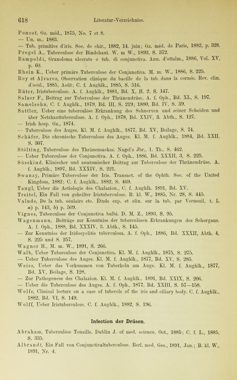 Poncet, Gz. med., 1875, No. 7 et 8. — ün. m., 1883. — Tub. primitive d'iris. Soe. de ehir., 1882, 11. juin; Gz. med. de Paris, 1882, p. 328. Pregel A., Tuberculose der Bindehaut. W. m W., 1893, S. 372. Kampoldi, Granoloma ulcerato o tub. di conjunctiva. Ann. d'ottalm., 1886, Vol. XV, p. 60. Rhein K., Ueber primäre Tuberculose der Conjunctiva. M. m. W., 1886, S. 225. Roy et Alvarez, Observation clinique du bacille de la tub. dans la cornee. Rev. clin. d'ocul., 1885, Aoüt; C. f. Aughlk., 1885, S. 516. Rüter, Iristuberculose. A. f. Aughlk., 1881, Bd. X, H. 2, S. 117. Salzer F., Beitrag zur Tuberculose der Thränendrüse. A. f. Oph., Bd. XL, S. 107. Samelsohn, 0. f. Aughlk., 1879, Bd. EI, S. 219; 1880, Bd. IV, S. 39. Sattler, Ueber eine tubereulüse Erkrankung des Sehnerven und seiner Scheiden und über Netzhauttuberculose. A. f. Oph., 1878, Bd. XXIV, 3. Abth., S. 127. — Irish hosp. Gz., 1874. — Tubereulose des Auges. El. M. f. Aughlk., 1877, Bd. XV, Beilage, S. 71. Schäfer, Die chronische Tubereulose des Auges. El. 31. f. Aughlk., 1884, Bd. XXII, S. 307. Stölting, Tuberculose des Thränensaekes. Nagels Jbr., 1. Tb.., S. 162. — Ueber Tuberculose der Conjunctiva. A. f. Oph., 1886, Bd. XXXII, 3, S. 225. Susskind. Klinischer und anatomischer Beitrag zur Tuberculose der Thränendrüse. A. f. Aughlk., 1897, Bd. XXXIV, S. 221. Swanzy, Primäre Tuberculose der Iris. Transaet. of the Ophth. Soc. of the United Kingdom, 1882; C. f. Aughlk., 1882, S. 169. Tangl, Ueber die Aetiologie des Chalazion., 0. f. Aughlk. 1891, Bd. XV. Treitel, Ein Fall von geheilter Iristuberculose. B. kl. W., 1885, Nr. 28, S. 445. Valude, De la tub. oculaire etc. Etüde exp. et clin. sur la tub. par Verneuil, t. I, a) p. 143, 6) p. 509. Vignes, Tuberculose der Conjunctiva bulbi. D. M. Z., 1893, S. 95. Wagenmann, Beiträge zur Eenntniss der tubereulösen Erkrankungen des Sehorgans. A. f. Oph., 1888, Bd. XXXIV, 3. Abth., S. 145. — Zur Eenntniss der Iridoeyelitis tuberculosa. A. f. Oph., 1886, Bd. XXXII, Abth. 4, S. 225 und S. 257. Wagner H., M. m. W., 1891, S. 266. Walb, Ueber Tuberculose der Conjunctiva. Kl. M. f. Aughlk., 1875, S. 275. — Ueber Tuberculose des Auges. El. M. f. Aughlk., 1877, Bd. XV, S. 285. Weiss, Ueber das Vorkommen von Tuberkeln am Auge. El. M. f. Aughlk., 1877, Bd. XV, Beilage, S. 128. — Zur Pathogenese des Chalazion. El. 31. f. Aughlk., 1891, Bd. XXIX, S. 206. — Ueber die Tuberculose des Auges. A. f. Oph., 1877, Bd. XXIII, S. 57—158. Wolfe, Clinical lecture on a c-ase of tubercle of the iris and eiliary body. C. f. Aughlk., 1882, Bd. VI, S. 149. Wolff, Ueber Listuberculose. C. f. Aughlk., 1882, S. 196. Infection der Drüsen. Abraham, Tuberculose Tonsille. Dublin J. of med. science, Oct., 1885; C. f. L., 1885, S. 335. Albrandt, Ein Fall von Conjunctivaltubereulose. Berl. med. Ges., 1891, Jan.; B. kl. W., 1891, Nr. 1.