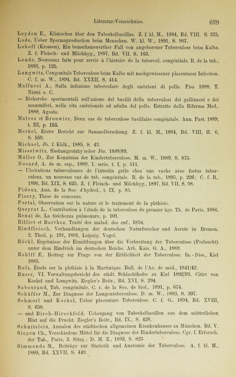 Leyden E., Klinisches über den Tuberkelbacillus. Z. f. U.M., 1884, Bd. VIII, S. 375. Lode, Ueber Spermaproduetion beim Menschen. W. kl. W., 1891, S. 907. Loh off (Erossen), Ein bemerkenswerter Fall von angeborener Tuberculose beim Kalbe. Z. f. Fleisch- und Milchhyg., 1«97, Bd. VII, S. 1(53. Londe, Nouveaux faits pour servir ä Fhistoire de la tubercul. conge'nitale. B. de la tub., 1893, p. 125. Lungwitz, Congenitale Tuberculose beim Kalbe mit nachgewiesener placentarer Infection. C. f. m. W., 1894, Bd. XXXII, S. 414. Maffueei A., Sulla infezione tubereolare degli embrioni di pollo. Pisa 1888. T. Nistri e. C. — Eicherehe sperimentali sulFazione del baeilli della tuberculosi dei gallinacei e dei mammiferi, nella vita embrionale ed adulta del pollo. Estratto dalla Eiforma Med., 1889, Agosto. Malvoz et Brouwier, Deux eas de tuberculose bacillaire conge'nitale. Ann. Past. 1889, t. III, p. 153. Merkel, Erster Bericht zur Sammelforschung. Z. f. kl. M., 1884, Bd. VIII, H. 6, S. 559. Michael, Jb. f. Khlk., 1885, S. 43. Misselwitz, Siedamgrotzky'scher Jbr. 1838/89. Müller 0., Zur Eenntniss der Kindertuberculose. M. in. \V. 1889, S. 875. Noeard, A. de m. exp., 1889, 1. serie, t. I, p. 511. — Ulee'rations tubereuleuses de l'intestin grele ehez une vache avee foetus tnber- euleux, im nouveau cas de tub. congenitale. E. de la tub., 1895, p. 226; C. f. B., 1896, Bd. XIX, S. 625. Z. f. Fleischend Milchhyg., 1897, Bd. VII, S. 98. Pidoux, Ann. de la Soe. d'hydrol., t. IX, p. 85. Piorry, These de concours. Portal, Observation sur la nature et le traitement de la phthisie. Queyrat L., Contribution ä l'e'tude de la tuberculose du premier äge. Th. de Paris, 1886. Eenzi de, La tisiehezza pulmonare, p. 101. Eil 1 iet et Barthez, Traite des malad, des enf., 1854. Rindfleisch, Verhandlungen der deutsehen Naturforscher und Aerzte in Bremen. 2. Theil, p. 191, 1891, Leipzig, Vogel. Röekl, Ergebnisse der Ermittlungen über die Verbreitung der Tuberculose (Perlsucht) unter dem Rindvieh im deutsehen Reiche. Arb. Eais. G. A., 1889. Rohlff E., Beitrag zur Frage von der Erblichkeit der Tuberculose. In.-Diss., Eiel 1885. Rufz, Etüde sur la phthisie ä la Martinique. Bull, de FAe. de med., 1841/42. Buser, VI. Vervvaltungsberieht des städt. Schlachthofes zu Eiel 1892/93. Citirt von Koekel und Lungwitz. Ziegler's Beitr., Bd. XVI, S. 294. Sabouraud, Tub. eongenitale. C. r. de la Soc. de biol., 1891, p. 674. Seh äffer M., Zur Diagnose der Lungentuberculose. D. m. \V, 1883, S. 307. Schmorl und Koekel, Ueber placentare Tuberculose. C. f. G„ 1894, Bd. XVIII, S. 658. — und Birch-Hirschfeld, Uebergang von Tuberkelbaeillen aus dem mütterlichen Blut auf die Frucht. Ziegler's Beitr., Bd. IX., S. 428. Schnitzlein, Annalen des städtischen allgemeinen Krankenhauses zu München. Bd. V. Siegen Gh., Verschiedene Mittel für die Diagnose der Kindertuberculose. Cgr. f. Erforsch. der Tub., Paris, 3. Sitzg.; D. M. Z., 1893, S. 823 Simmonds M., Beiträge zur Statistik und Anatomie der Tuberculose. A. f. kl. M., 1SS0, Bd. XXVII, S. 449.