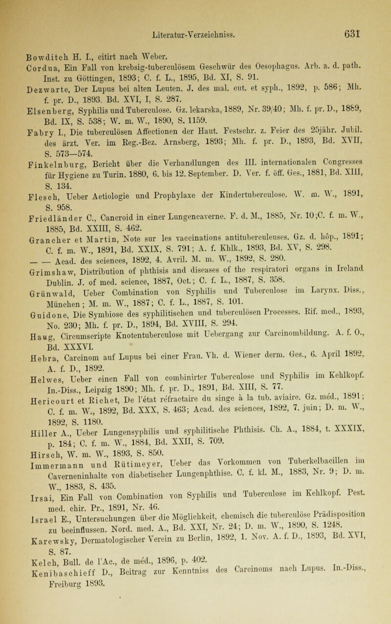 Bowditeh H. L, citirt nach Weber. Cordua, Ein Fall von krebsig-tuberculösem Geschwür des Oesophagus. Arb. a. d. path. Inst, zu Göttingen, 1893; C. f. L., 1895, Bd. XI, S. 91. Dezwarte, Der Lupus bei alten Leuten. J. des mal. eut. et syph., 1892, p. 586; Mh. f. pr. D„ 1893. Bd. XVI, I, S. 287. Elsenberg, Syphilis und Tubereulose. Gz. lekarska, 1889, Nr. 39/10; Mh. f. pr. D., 1889, Bd. IX, S. 538; W. m. W., 1890, S. 1159. Fabry L, Die tubereulösen Affeotionen der Haut. Festsehr. z. Feier des 25jähr. Jubil. des ärzt. Ver. im Reg.-Bez. Arnsberg, 1893; Mh. f. pr. D., 1893, Bd. XVII, S. 573—574. Finkeinburg, Bericht über die Verhandlungen des III. internationalen Congresses für Hygiene zu Turin. 1880, 6. bis 12. September. D. Ver. f. off. Ges., 1881, Bd. XIII, S. 134. Fleseh, lieber Aetiologie und Prophylaxe der Kindertubereulose. W. m. TV., 1891, S. 958. Friedländer C, Cancroid in einer LungeneaTerne. F. d. M., 1885, Nr. 10;G. f. m. W., 1885, Bd. XXIII, S. 462. Grancher et Martin, Note sur les vaeeinations antitubereuleuses. Gz. d. hop., 1891; C. f. m. W., 1891, Bd. XXIX, S. 791; A. f. Khlk., 1893, Bd. XV, S. 298. Acad. des seiences, 1892, 4. Avril. M. m. W., 1892, S. 280. Grimshaw, Distribution of phthisis and diseases of the respiratori organs in Ireland Dublin. J. of med. seience, 1887, Oc-t.; G. f. L., 1887, S. 358. Grünwald, Ueber Combination von Syphilis und Tubereulose im Larynx. Diss.,. München; M. m. W., 1887; C. f. L, 1887, S. 101. Guidone, Die Symbiose des syphilitischen und tubereulösen Processes. Eif. med., 1893, No. 230; Mh. f. pr. D., 1894, Bd. XVIII, S. 294. Haug, Circumscripte Knotentubereulose mit Uebergang zur Carcinombildung. A. f. 0., Bd. XXXVI. Hebra, Careinom auf Lupus bei einer Frau. Vh. d. Wiener derm. Ges., 6. April 1892, A. f. D., 1892. Helwes Ueber einen Fall von combinirter Tubereulose und Syphilis im Kehlkopf. In.-Diss., Leipzig 1890; Mh. f. pr. D., 1891, Bd. XIII, S. 77. Hericourt et Eichet, De l'etat refractaire du singe ä la tub. aviaire. Gz. med., 1891; C. f. m. W., 1892, Bd. XXX, S. 463; Acad. des seiences, 1892, 7. juin; D. m. W., 1QQ9 G! 11 m) Hiller A., Ueber Lungensyphilis und syphilitische Phthisis. Oh. A., 1884, t. XXXIX, p. 184; C. f. m. W., 1884, Bd. XXII, S. 709. Hirsch, W. m. W., 1893, S. 850. . Immermann und Eütimeyer, Ueber das Vorkommen von Tuberkelbacillen im Caverneninhalte von diabetischer Lungenphthise. C. f. kl. M., 1883, Nr. 9; D. m. W., 1883, S. 435. . Irsai, Ein Fall von Combination von Syphilis und Tuberculose im Kehlkopf. Pest. med. ehir. Pr., 1891, Nr. 46. Israel E., Untersuchungen über die Möglichkeit, chemisch die tuberculose Pradisposition zu beeinflussen. Nord. med. A., Bd. XXI, Nr. 24; Dm. W. 1890 S^ 1248 Karewsky, Dermatologischer Verein zu Berlin, 1892, 1. Nov. A. f. D., 1893, Bd. XU, S. 87. Kelch, Bull, de 1'Ac, de med., 1896, p. 402. Kenibaschieff D., Beitrag zur Kenntniss des Carcinoms nach Lupus. In.-Diss., Freiburg 1893.