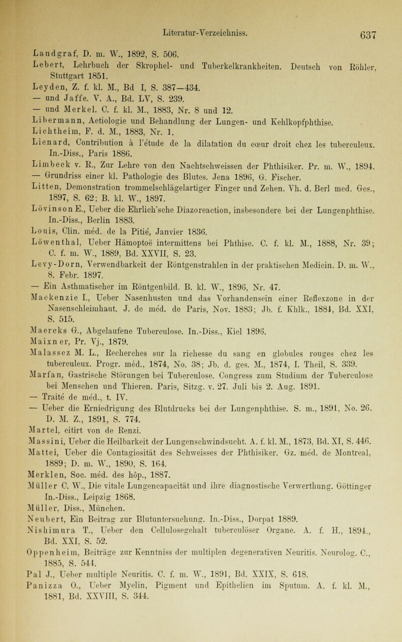 Landgraf, D. m. W., 1892, S. 506. Lebert, Lehrbuch der Skropkel- und Tuberkelkrankheiten. Deutseh von Röhler, Stuttgart 1851. Leyden, Z. f. kl. M., Bd I, S. 387—134. — und Jaffe. V. A., Bd. LV, S. 239. — und Merkel. 0. f. kl. M., 1883, Nr. 8 und 12. Libermann, Aetiologie und Behandlung der Lungen- und Kehlkopfphthise. Liehtheim, F. d. M., 1883, Nr. 1. Lienard, Contribution ä l'e'tude de la dilatation du eoeur droit ehez les tuberculeux. In.-Diss., Paris 1886. Limbeek v. E., Zur Lehre von den Naehtsehweissen der Phthisiker. Pr. m. W., 1891. — Grundriss einer kl. Pathologie des Blutes. Jena 1896, G. Fischer. Litten, Demonstration trommelsehlägelartiger Finger und Zehen. Vh. d. Berl med. Ges., 1897, S. 62; B. kl. W., 1897. LövinsonE., Ueber die Ehrlich'sehe Diazoreaetion, insbesondere bei der Lungenphthise. In.-Diss., Berlin 1883. Louis, Clin. med. de la Pitie, Janvier 1836. Löwenthal, Ueber Hämoptoe intermittens bei Phthise. C. f. kl. M., 1888, Nr. 39; 0. f. m. W., 1889, Bd. XXVII, S. 23. Levy-Dorn, Verwendbarkeit der Röntgenstrahlen in der praktischen Mediein. D. in. IV., 8. Febr. 1897. — Ein Asthmatischer im Röntgenbild. B. kl. W., 1896, Nr. 47. Maekenzie I., Ueber Nasenhusten und das Vorhandensein einer Reflexzone in der Nasenschleimhaut. J. de med. de Paris, Nov. 1883; Jb. f. Khlk., 1881, Bd. XXI, S. 515. Maereks G., Abgelaufene Tuberculose. In.-Diss., Kiel 1896. Maixner, Pr. Vj., 1879. Malassez M. L., Recherches sur la riehesse du sang en globales rouges c-hez les tuberculeux. Progr. med., 1874, No. 38; Jb. d. ges. M., 1874, I. Theil, S. 339. Marfan, Gastrische Störungen bei Tubereulose. Congress zum Studium der Tuberculose bei Menschen und Thieren. Paris, Sitzg. v. 27. Juli bis 2. Aug. 1891. — Tratte de med., t. IV. — Ueber die Erniedrigung des Blutdrucks bei der Lungenphthise. S. m., 1891, No. 26. D. M. Z., 1891, S. 774. Martel, eitirt von de Renzi. Massini, Ueber die Heilbarkeit der Lungenschwindsucht. A. f. kl. M., 1873, Bd. XI, S. 446. Mattei, Ueber die Contagiosität des Sehweisses der Phthisiker. Gz. med. de Montreal, 1889; D. m. W„ 189ü, S. 164. Merklen, Soc. med. des höp., 1887. Müller C. W., Die vitale Lungencapaeitiit und ihre diagnostische Verwcrthung. Göttinger In.-Diss., Leipzig 1868. Müller, Diss., München. Neubert, Ein Beitrag zur Bhitnntersuchung. In.-Diss., Dorpat 1889. Nishimura T., Ueber den Cellnlosegehalt tuberculöser Organe. A. f. H., 1894., Bd. XXI, S. 52. Oppenheim, Beiträge zur Kenntniss der multiplen degenerativen Neuritis. Neurolog. G, 1885, S. 541. Pal J., Ueber multiple Neuritis. C. f. m. W., 1891, Bd. XXIX, S. 618. Panizza 0., Ueber Myelin, Pigment und Epithelien im Sputum. A. f. kl. M., 1881, Bd. XXVIII, S. 314.