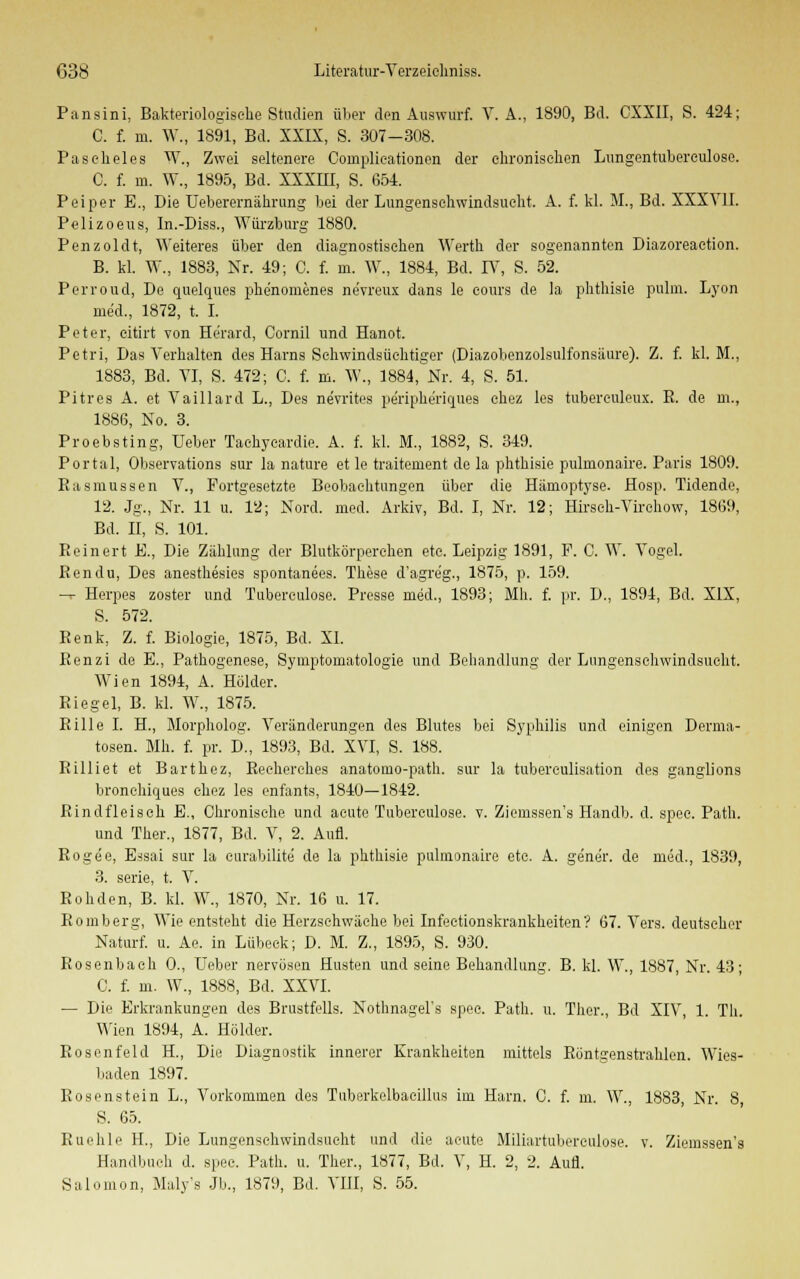 Pansini, Bakteriologische Studien über den Auswurf. V. A., 1890, Bd. CXXII, S. 424; C. f. m. W., 1891, Bd. XXIX, S. 307-308. Paseheles W., Zwei seltenere Complieationen der elironisehen Lungentubereulosc. C. f. m. W., 1895, Bd. XXXIII, S. 654. Peiper B., Die Ueberernälirung bei der Lungenschwindsucht. A. f. kl. M., Bd. XXXVII. Pelizoeus, In.-Diss., Würzburg 1880. Penzoldt, Weiteres über den diagnostischen Werth der sogenannten Diazoreaction. B. kl. W., 1883, Nr. 49; C. f. m. W., 1884, Bd. IV, S. 52. Perroud, De quelques phe'nomenes ne'vreux dans le cours de la phthisie pulm. Lyon med., 1872, t. I. Peter, citirt von Herard, Cornil und Hanoi Petri, Das Verhalten des Harns Sehwindsüchtiger (Diazobenzolsulfonsäure). Z. f. kl. M., 1883, Bd. VI, S. 472; C. f. m. W., 1884,Nr. 4, S. 51. Pitres A. et Vaillard L., Des ne'vrites periphe'riques ehez les tubereuleux. R. de m., 1886, No. 3. Proebsting, Ueber Tachyeardie. A. f. kl. M., 1882, S. 349. Portal, Observations sur la nature et le traitement de la phthisie pulmonaire. Paris 1809. EaSinussen V., Portgesetzte Beobachtungen über die Hämoptyse. Hosp. Tidende, 12. Jg., Nr. 11 u. 12; Nord. med. Arkiv, Bd. I, Nr. 12; Hirsch-Virchow, 1869, Bd. II, S. 101. Reinert E., Die Zählung der Blutkörperchen etc. Leipzig 1891, F. C. W. Vogel. Ren du, Des anesthesies spontanees. These d'agre'g., 1875, p. 159. — Herpes zoster und Tubereulose. Presse med., 1893; Mh. f. pr. D., 1894, Bd. XIX, S. 572. Renk, Z. f. Biologie, 1875, Bd. XL Renzi de E., Pathogenese, Symptomatologie und Behandlung der Lungenschwindsucht. Wien 1894, A. Holder. Riegel, B. kl. W., 1875. Rille I. H., Morpholog. Veränderungen des Blutes bei Syphilis und einigen Derma- tosen. Mh. f. pr. D., 1893, Bd. XVI, S. 188. RLiliet et Barthez, Reeherches anatoino-path. sur la tubereulisation des ganglions bronohiques chez les enfants, 1840—1842. Rindfleisch E., Chronische und acute Tubereulose. v. Ziemssen's Handb. d. spec. Path. und Ther., 1877, Bd. V, 2. Aufl. Rogee, Essai sur la curabilite de la phthisie pulmonaire etc. A. ge'ne'r. de med., 1839, 3. serie, t. V. Rohden, B. kl. W., 1870, Nr. 16 u. 17. Romberg, Wie entsteht die Herzschwäche bei Infeetionskrankheiten? 67. Vers, deutscher Naturf. u. Ae. in Lübeck; D. M. Z., 1895, S. 930. Rosenbach 0., Ueber nervösen Husten und seine Behandlung. B. kl. W., 1887, Nr. 43; C. f. m. W., 1888, Bd. XXVI. — Die Erkrankungen des Brustfells. Nothnagels spec. Path. u. Ther., Bd XIV, 1. Tb- Wien 1894, A. Holder. Rosenfeld H, Die Diagnostik innerer Krankheiten mittels Röntgenstrahlen. Wies- baden 1897. Rosenstein L., Vorkommen des Tuberkelbacillus im Harn. C. f. m. W., 1883, Nr. 8, S. 65. Ruehle H., Die Lungenschwindsucht und die acute Miliartubereulose. v. Ziemssen's Handbuch d. spec. Path. u. Ther., 1877, Bd. V, H. 2, 2. Aufl. Salomon, Maly's Jb., 1879, Bd. VIII, S. 55.