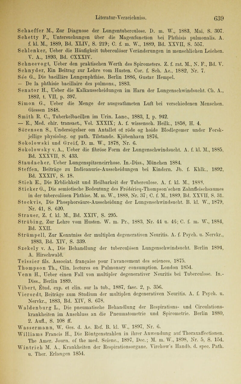 Schaeffer M., Zur Diagnose der Lungentuberculose. D. m. W., 1883, Mai, S. 307. Sehetty F., Untersuchungen über die Magenfunetion bei Phthisis pulmonalis. A. f. kl. M., 1889, Bd. XL1V, S. 219; C. f. m. W., 1889, Bd. XXVH, S. 557. Selilenker, Ueber die Häufigkeit tubereulöser Veränderungen in menschlichen Leiehen. V. A., 1893, Bd. CXXXIV. Sehneevogt, Ueber den praktischen Werth des Spirometers. Z. f. rat. M., N. F., Bd. V. Sehnyder, Ein Beitrag zur Lehre vom Husten. Cor. f. Seh. Ae., 1882, Nr. 7. See G., Die baeilläre Lungenphthise. Berlin 1886, Gustav Hempel. — De la phthisie baeillaire des pulmons., 1883. Senator H., Ueber die Kalkausscheidungen im Harn der Lungenschwindsucht. Cli. A., 1882, t. VH, p. 397. Simon G., Ueber die Menge der ausgeathmeten Luft bei verschiedenen Mensehen. Giessen 1848. Smith R. C, Tuberkelbacillen im Urin. Lanc, 1883, I, p. 942. — E., Med. elür. transact, Vol. XXXIX; A. f. wissenseh. Heilk., 1858, H. 4. Sörensen S., Ündersögelser om Antallet of rode og hoide Blodlegemer linder Forsk- jellige physiolog. og path. Tilstande. Kjöbenhavn 1876. Sokolowski und Greif, D. m. W., 1878, Nr. 6. Sokolowsky v. A., Ueber die fibröse Form der Lungenschwindsucht. A. f. kl. M., 1885, Bd. XXXVII, S. 433. Staudacher, Ueber Lungenspitzencirrhose. In.-Diss., München 1884. Steffen, Beiträge zu Indieanurie-Ausseheidungen bei Kindern. Jb. f. Khlk., 1892, Bd. XXXIV, S. 18. Stich E., Die Erblichkeit und Heilbarkeit der Tubereulose. A. f. kl. M., 1888. Stieker G., Die semiotisohe Bedeutung des Frede'rieq-Thompson'schen Zahnfleischsaumes in der tuberculösen Phthise. M. m. W., 1888, Nr. 37; C. f. M., 1889, Bd. XXVII, S. 31. Stoekvis, Die Phosphorsäure-Ausscheidung der Lungenschwindsucht. B. kl. YV, 1879, Nr. 41, S. 620. Strauer, Z. f. kl. M., Bd. XXIV, S. 295. Strübing, Zur Lehre vom Husten. W. m. Pr., 1883, Nr. 44 u. 46; G. f. m. W., 1884, Bd. XXH. Strümpell, Zur Kenntniss der multiplen degenerativen Neuritis. A. f. Psych, u. Nervkr., 1883, Bd. XIV, S. 339. Szekely v. A., Die Behandlung der tuberculösen Lungenschwindsucht. Berlin 1891, A. Hirschwald. Teissier fils. Associat. franeaise pour ravaneement des seiences, 1875. Thompson Tu., Clin, lectures on Pulmonary consumption. London 1854. Venn H., Ueber einen Fall von multipler degenerativer Neuritis bei Tubereulose. In.- Diss., Berlin 1889. Vibert, Etud. exp. et elin. sur la tub., 1887, fase. 2, p. 356. Vierordt, Beiträge zum Studium der multiplen degenerativen Neuritis. A. f. Psych, u. Nervkr., 1883, Bd. XIV, S. 678. Waidenburg L., Die pneumatische Behandlung der Bespirations- und Cireulations- krankheiten im Anschluss an die Pneumatometrie und Spirometrie. Berlin 1880, 2. Aufl., S. 108 ff. Wassermann, W. Ges. d. Ae. Ref. B. kl. W., 1897, Nr. 6. Williams Francis H., Die Röntgenstrahlen in ihrer Anwendung auf Thoraxaffectionen. The Amer. Journ. of the med. Scienc, 1897, Dee.; M. m. W., 1898, Nr. 5, S. 154. Wintrich M. A., Krankheiten der Respirationsorgane. Virehow's Handb. d. spec. Path. u. Ther. Erlangen 1854.